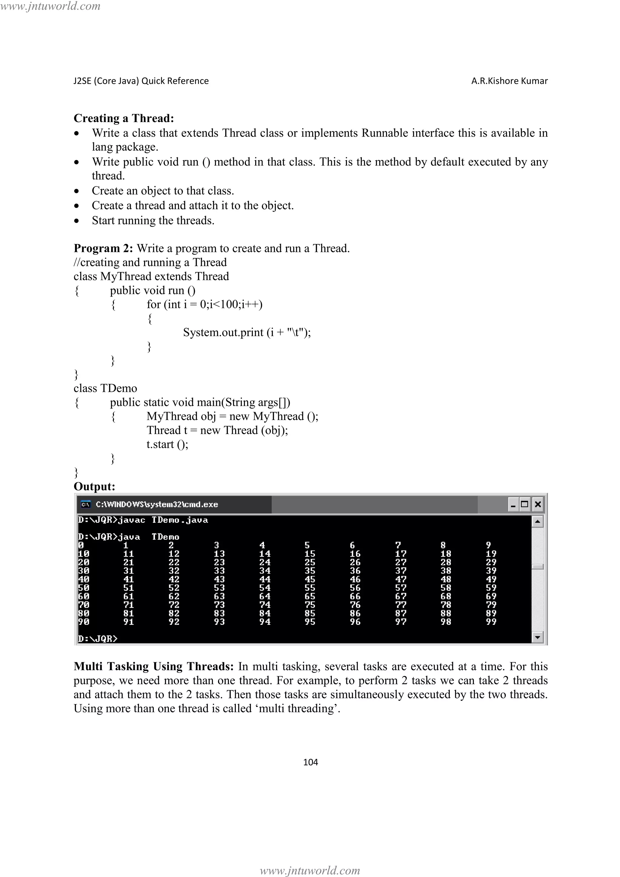 www.jntuworld.com

J2SE (Core Java) Quick Reference

A.R.Kishore Kumar

Creating a Thread:
· Write a class that extends Thread class or implements Runnable interface this is available in
lang package.
· Write public void run () method in that class. This is the method by default executed by any
thread.
· Create an object to that class.
· Create a thread and attach it to the object.
· Start running the threads.
Program 2: Write a program to create and run a Thread.
//creating and running a Thread
class MyThread extends Thread
{
public void run ()
{
for (int i = 0;i<100;i++)
{
System.out.print (i + "t");
}
}
}
class TDemo
{
public static void main(String args[])
{
MyThread obj = new MyThread ();
Thread t = new Thread (obj);
t.start ();
}
}
Output:

Multi Tasking Using Threads: In multi tasking, several tasks are executed at a time. For this
purpose, we need more than one thread. For example, to perform 2 tasks we can take 2 threads
and attach them to the 2 tasks. Then those tasks are simultaneously executed by the two threads.
Using more than one thread is called ‘multi threading’.

104

www.jntuworld.com

 