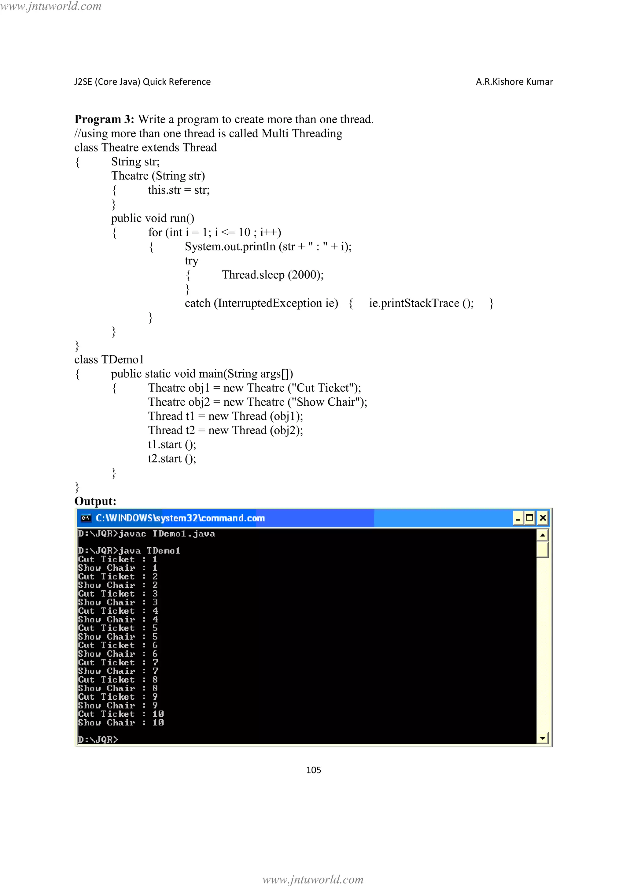 www.jntuworld.com

J2SE (Core Java) Quick Reference

A.R.Kishore Kumar

Program 3: Write a program to create more than one thread.
//using more than one thread is called Multi Threading
class Theatre extends Thread
{
String str;
Theatre (String str)
{
this.str = str;
}
public void run()
{
for (int i = 1; i <= 10 ; i++)
{
System.out.println (str + " : " + i);
try
{
Thread.sleep (2000);
}
catch (InterruptedException ie) { ie.printStackTrace ();
}
}
}
class TDemo1
{
public static void main(String args[])
{
Theatre obj1 = new Theatre ("Cut Ticket");
Theatre obj2 = new Theatre ("Show Chair");
Thread t1 = new Thread (obj1);
Thread t2 = new Thread (obj2);
t1.start ();
t2.start ();
}
}
Output:

105

www.jntuworld.com

}

 