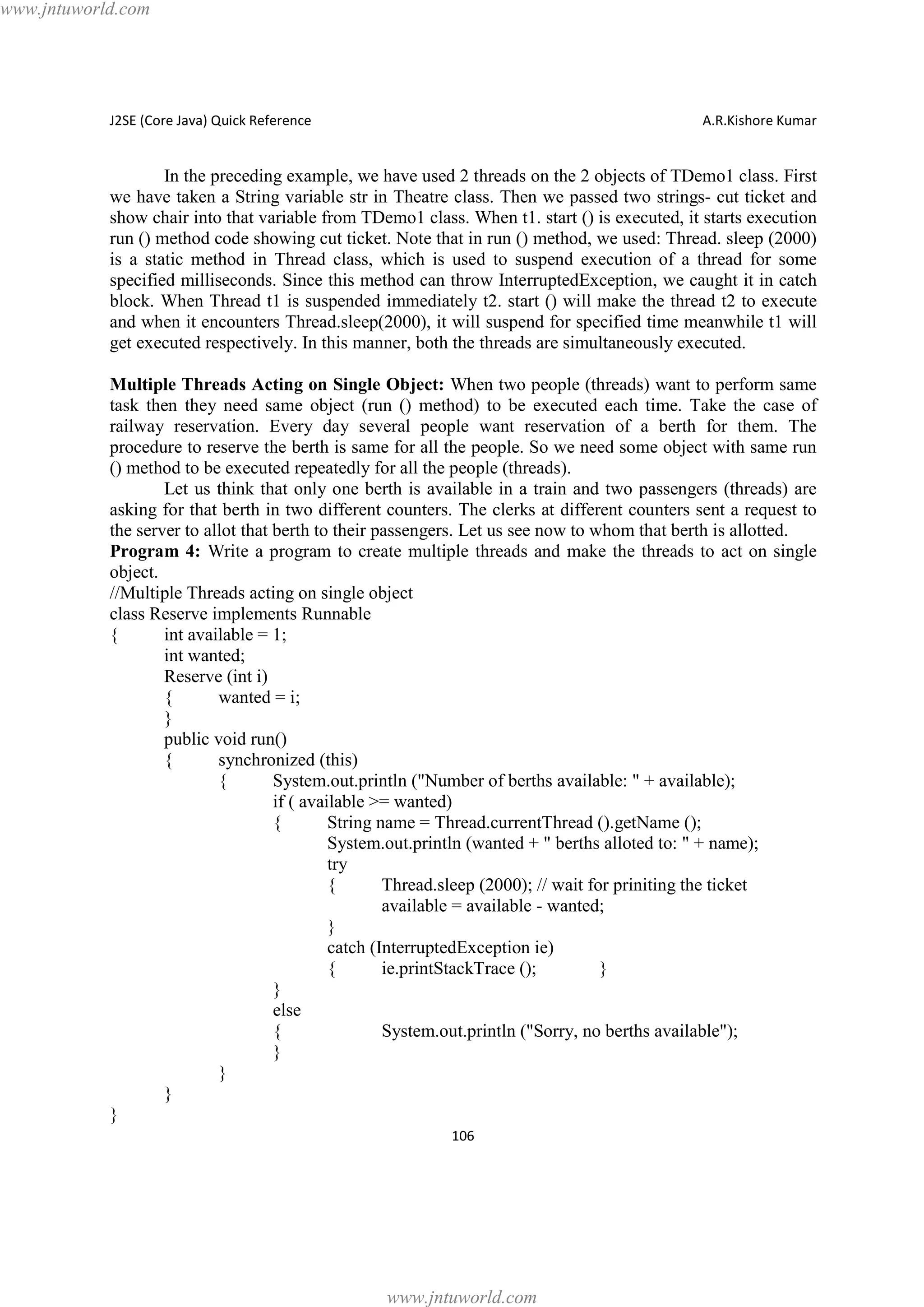 www.jntuworld.com

J2SE (Core Java) Quick Reference

A.R.Kishore Kumar

In the preceding example, we have used 2 threads on the 2 objects of TDemo1 class. First
we have taken a String variable str in Theatre class. Then we passed two strings- cut ticket and
show chair into that variable from TDemo1 class. When t1. start () is executed, it starts execution
run () method code showing cut ticket. Note that in run () method, we used: Thread. sleep (2000)
is a static method in Thread class, which is used to suspend execution of a thread for some
specified milliseconds. Since this method can throw InterruptedException, we caught it in catch
block. When Thread t1 is suspended immediately t2. start () will make the thread t2 to execute
and when it encounters Thread.sleep(2000), it will suspend for specified time meanwhile t1 will
get executed respectively. In this manner, both the threads are simultaneously executed.
Multiple Threads Acting on Single Object: When two people (threads) want to perform same
task then they need same object (run () method) to be executed each time. Take the case of
railway reservation. Every day several people want reservation of a berth for them. The
procedure to reserve the berth is same for all the people. So we need some object with same run
() method to be executed repeatedly for all the people (threads).
Let us think that only one berth is available in a train and two passengers (threads) are
asking for that berth in two different counters. The clerks at different counters sent a request to
the server to allot that berth to their passengers. Let us see now to whom that berth is allotted.
Program 4: Write a program to create multiple threads and make the threads to act on single
object.
//Multiple Threads acting on single object
class Reserve implements Runnable
{
int available = 1;
int wanted;
Reserve (int i)
{
wanted = i;
}
public void run()
{
synchronized (this)
{
System.out.println ("Number of berths available: " + available);
if ( available >= wanted)
{
String name = Thread.currentThread ().getName ();
System.out.println (wanted + " berths alloted to: " + name);
try
{
Thread.sleep (2000); // wait for priniting the ticket
available = available - wanted;
}
catch (InterruptedException ie)
{
ie.printStackTrace ();
}
}
else
{
System.out.println ("Sorry, no berths available");
}
}
}
}
106

www.jntuworld.com

 