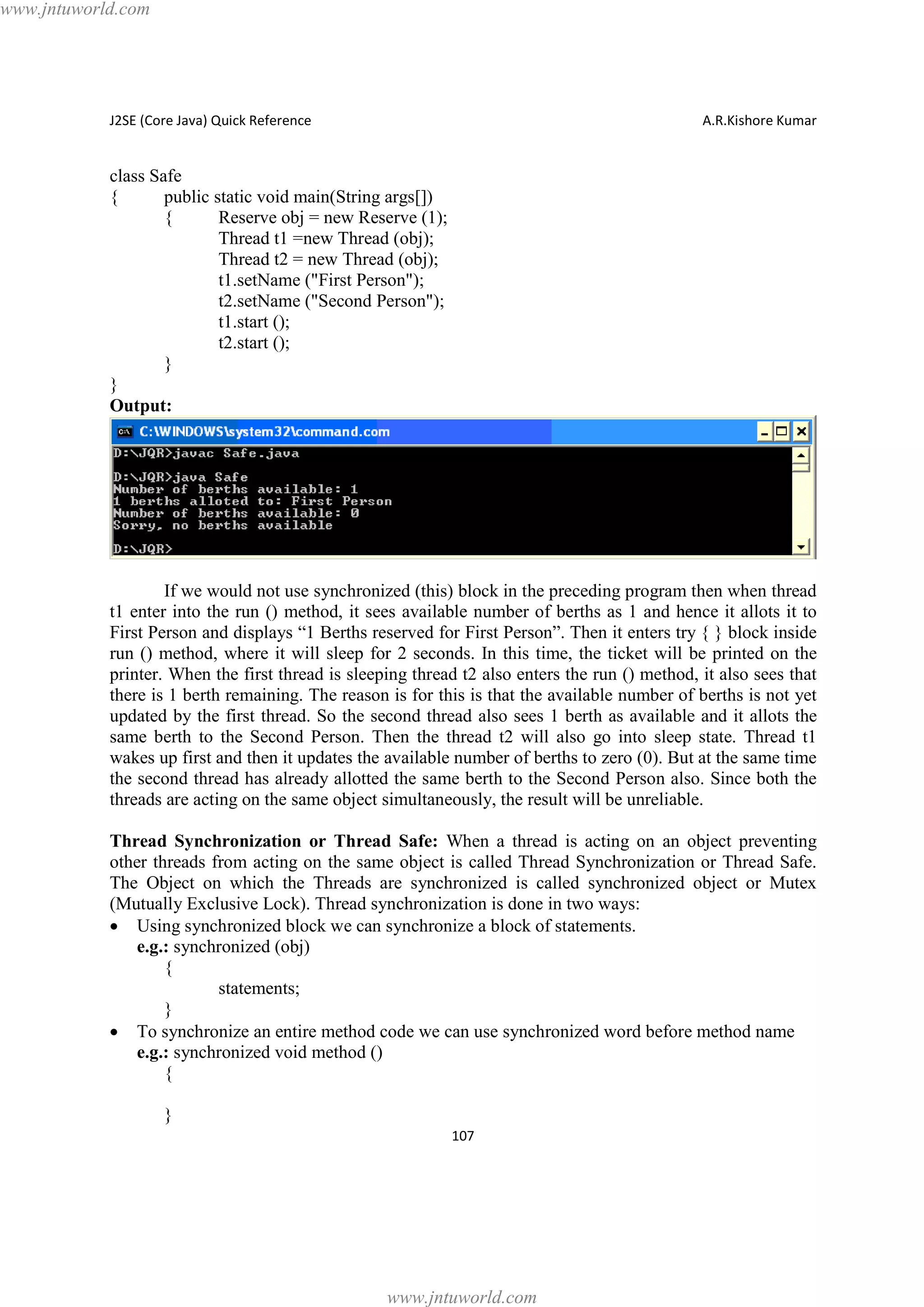 www.jntuworld.com

J2SE (Core Java) Quick Reference

A.R.Kishore Kumar

class Safe
{
public static void main(String args[])
{
Reserve obj = new Reserve (1);
Thread t1 =new Thread (obj);
Thread t2 = new Thread (obj);
t1.setName ("First Person");
t2.setName ("Second Person");
t1.start ();
t2.start ();
}
}
Output:

If we would not use synchronized (this) block in the preceding program then when thread
t1 enter into the run () method, it sees available number of berths as 1 and hence it allots it to
First Person and displays “1 Berths reserved for First Person”. Then it enters try { } block inside
run () method, where it will sleep for 2 seconds. In this time, the ticket will be printed on the
printer. When the first thread is sleeping thread t2 also enters the run () method, it also sees that
there is 1 berth remaining. The reason is for this is that the available number of berths is not yet
updated by the first thread. So the second thread also sees 1 berth as available and it allots the
same berth to the Second Person. Then the thread t2 will also go into sleep state. Thread t1
wakes up first and then it updates the available number of berths to zero (0). But at the same time
the second thread has already allotted the same berth to the Second Person also. Since both the
threads are acting on the same object simultaneously, the result will be unreliable.
Thread Synchronization or Thread Safe: When a thread is acting on an object preventing
other threads from acting on the same object is called Thread Synchronization or Thread Safe.
The Object on which the Threads are synchronized is called synchronized object or Mutex
(Mutually Exclusive Lock). Thread synchronization is done in two ways:
· Using synchronized block we can synchronize a block of statements.
e.g.: synchronized (obj)
{
statements;
}
· To synchronize an entire method code we can use synchronized word before method name
e.g.: synchronized void method ()
{
}
107

www.jntuworld.com

 