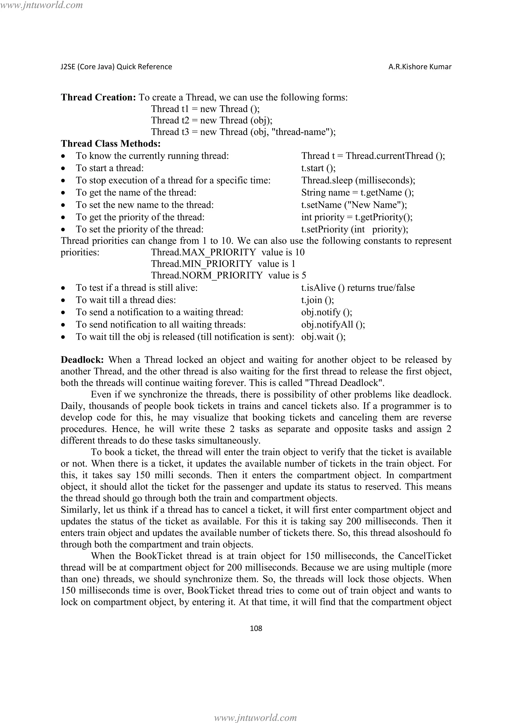 www.jntuworld.com

J2SE (Core Java) Quick Reference

A.R.Kishore Kumar

Thread Creation: To create a Thread, we can use the following forms:
Thread t1 = new Thread ();
Thread t2 = new Thread (obj);
Thread t3 = new Thread (obj, "thread-name");
Thread Class Methods:
· To know the currently running thread:
Thread t = Thread.currentThread ();
· To start a thread:
t.start ();
· To stop execution of a thread for a specific time:
Thread.sleep (milliseconds);
· To get the name of the thread:
String name = t.getName ();
· To set the new name to the thread:
t.setName ("New Name");
· To get the priority of the thread:
int priority = t.getPriority();
· To set the priority of the thread:
t.setPriority (int priority);
Thread priorities can change from 1 to 10. We can also use the following constants to represent
priorities:
Thread.MAX_PRIORITY value is 10
Thread.MIN_PRIORITY value is 1
Thread.NORM_PRIORITY value is 5
· To test if a thread is still alive:
t.isAlive () returns true/false
· To wait till a thread dies:
t.join ();
· To send a notification to a waiting thread:
obj.notify ();
· To send notification to all waiting threads:
obj.notifyAll ();
· To wait till the obj is released (till notification is sent): obj.wait ();
Deadlock: When a Thread locked an object and waiting for another object to be released by
another Thread, and the other thread is also waiting for the first thread to release the first object,
both the threads will continue waiting forever. This is called "Thread Deadlock".
Even if we synchronize the threads, there is possibility of other problems like deadlock.
Daily, thousands of people book tickets in trains and cancel tickets also. If a programmer is to
develop code for this, he may visualize that booking tickets and canceling them are reverse
procedures. Hence, he will write these 2 tasks as separate and opposite tasks and assign 2
different threads to do these tasks simultaneously.
To book a ticket, the thread will enter the train object to verify that the ticket is available
or not. When there is a ticket, it updates the available number of tickets in the train object. For
this, it takes say 150 milli seconds. Then it enters the compartment object. In compartment
object, it should allot the ticket for the passenger and update its status to reserved. This means
the thread should go through both the train and compartment objects.
Similarly, let us think if a thread has to cancel a ticket, it will first enter compartment object and
updates the status of the ticket as available. For this it is taking say 200 milliseconds. Then it
enters train object and updates the available number of tickets there. So, this thread alsoshould fo
through both the compartment and train objects.
When the BookTicket thread is at train object for 150 milliseconds, the CancelTicket
thread will be at compartment object for 200 milliseconds. Because we are using multiple (more
than one) threads, we should synchronize them. So, the threads will lock those objects. When
150 milliseconds time is over, BookTicket thread tries to come out of train object and wants to
lock on compartment object, by entering it. At that time, it will find that the compartment object
108

www.jntuworld.com

 