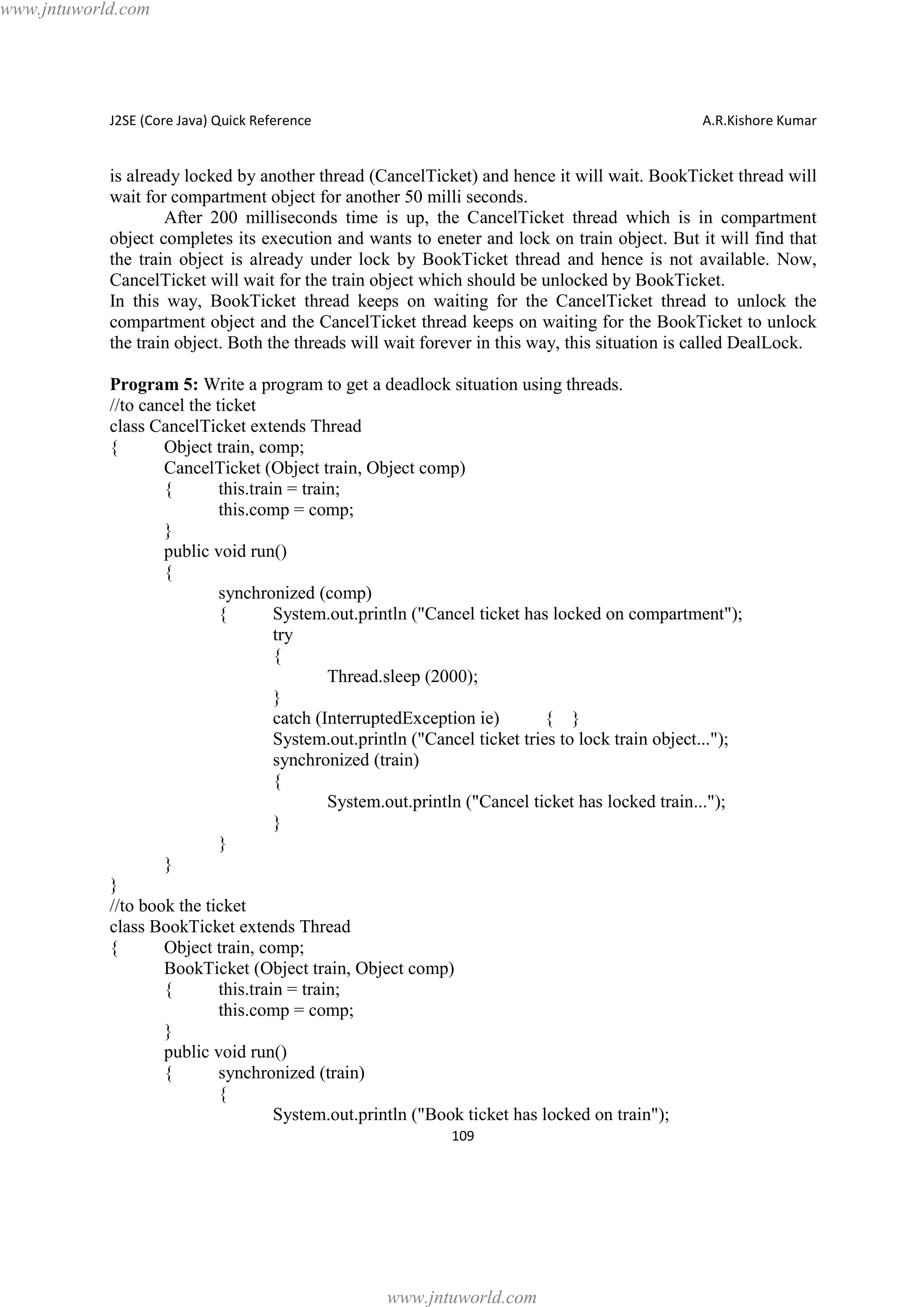 www.jntuworld.com

J2SE (Core Java) Quick Reference

A.R.Kishore Kumar

is already locked by another thread (CancelTicket) and hence it will wait. BookTicket thread will
wait for compartment object for another 50 milli seconds.
After 200 milliseconds time is up, the CancelTicket thread which is in compartment
object completes its execution and wants to eneter and lock on train object. But it will find that
the train object is already under lock by BookTicket thread and hence is not available. Now,
CancelTicket will wait for the train object which should be unlocked by BookTicket.
In this way, BookTicket thread keeps on waiting for the CancelTicket thread to unlock the
compartment object and the CancelTicket thread keeps on waiting for the BookTicket to unlock
the train object. Both the threads will wait forever in this way, this situation is called DealLock.
Program 5: Write a program to get a deadlock situation using threads.
//to cancel the ticket
class CancelTicket extends Thread
{
Object train, comp;
CancelTicket (Object train, Object comp)
{
this.train = train;
this.comp = comp;
}
public void run()
{
synchronized (comp)
{
System.out.println ("Cancel ticket has locked on compartment");
try
{
Thread.sleep (2000);
}
catch (InterruptedException ie)
{ }
System.out.println ("Cancel ticket tries to lock train object...");
synchronized (train)
{
System.out.println ("Cancel ticket has locked train...");
}
}
}
}
//to book the ticket
class BookTicket extends Thread
{
Object train, comp;
BookTicket (Object train, Object comp)
{
this.train = train;
this.comp = comp;
}
public void run()
{
synchronized (train)
{
System.out.println ("Book ticket has locked on train");
109

www.jntuworld.com

 