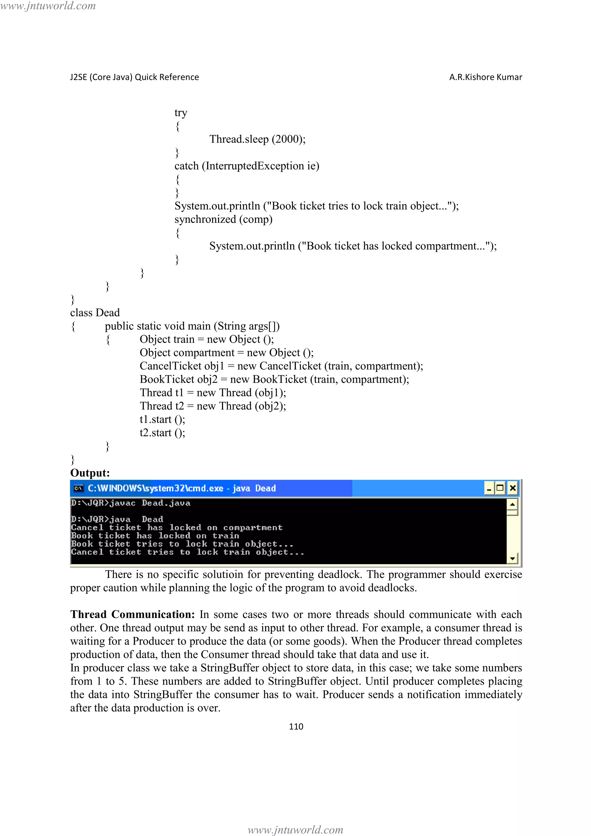 www.jntuworld.com

J2SE (Core Java) Quick Reference

A.R.Kishore Kumar

try
{
Thread.sleep (2000);
}
catch (InterruptedException ie)
{
}
System.out.println ("Book ticket tries to lock train object...");
synchronized (comp)
{
System.out.println ("Book ticket has locked compartment...");
}
}
}
}
class Dead
{
public static void main (String args[])
{
Object train = new Object ();
Object compartment = new Object ();
CancelTicket obj1 = new CancelTicket (train, compartment);
BookTicket obj2 = new BookTicket (train, compartment);
Thread t1 = new Thread (obj1);
Thread t2 = new Thread (obj2);
t1.start ();
t2.start ();
}
}
Output:

There is no specific solutioin for preventing deadlock. The programmer should exercise
proper caution while planning the logic of the program to avoid deadlocks.
Thread Communication: In some cases two or more threads should communicate with each
other. One thread output may be send as input to other thread. For example, a consumer thread is
waiting for a Producer to produce the data (or some goods). When the Producer thread completes
production of data, then the Consumer thread should take that data and use it.
In producer class we take a StringBuffer object to store data, in this case; we take some numbers
from 1 to 5. These numbers are added to StringBuffer object. Until producer completes placing
the data into StringBuffer the consumer has to wait. Producer sends a notification immediately
after the data production is over.
110

www.jntuworld.com

 