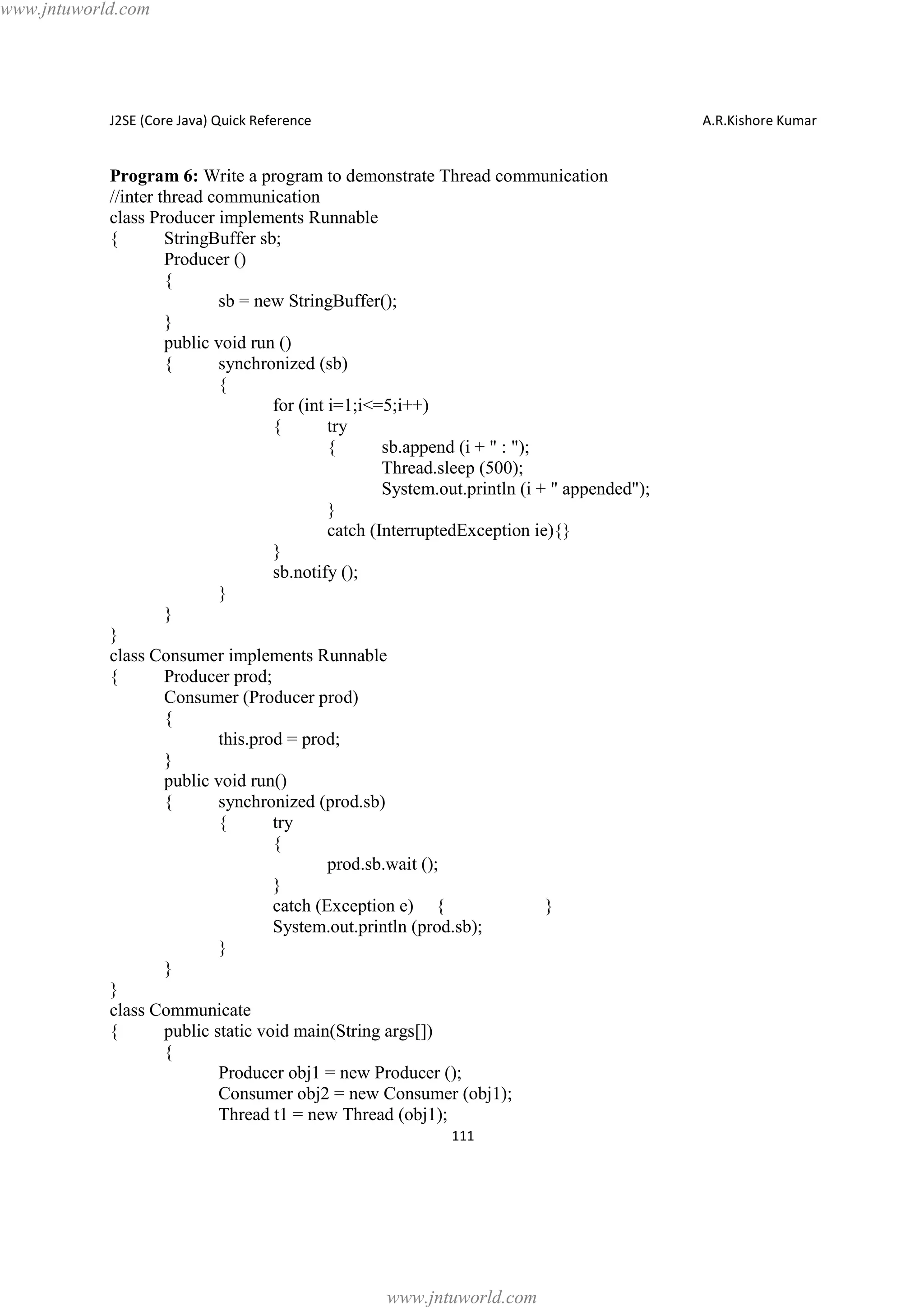 www.jntuworld.com

J2SE (Core Java) Quick Reference

A.R.Kishore Kumar

Program 6: Write a program to demonstrate Thread communication
//inter thread communication
class Producer implements Runnable
{
StringBuffer sb;
Producer ()
{
sb = new StringBuffer();
}
public void run ()
{
synchronized (sb)
{
for (int i=1;i<=5;i++)
{
try
{
sb.append (i + " : ");
Thread.sleep (500);
System.out.println (i + " appended");
}
catch (InterruptedException ie){}
}
sb.notify ();
}
}
}
class Consumer implements Runnable
{
Producer prod;
Consumer (Producer prod)
{
this.prod = prod;
}
public void run()
{
synchronized (prod.sb)
{
try
{
prod.sb.wait ();
}
catch (Exception e) {
}
System.out.println (prod.sb);
}
}
}
class Communicate
{
public static void main(String args[])
{
Producer obj1 = new Producer ();
Consumer obj2 = new Consumer (obj1);
Thread t1 = new Thread (obj1);
111

www.jntuworld.com

 