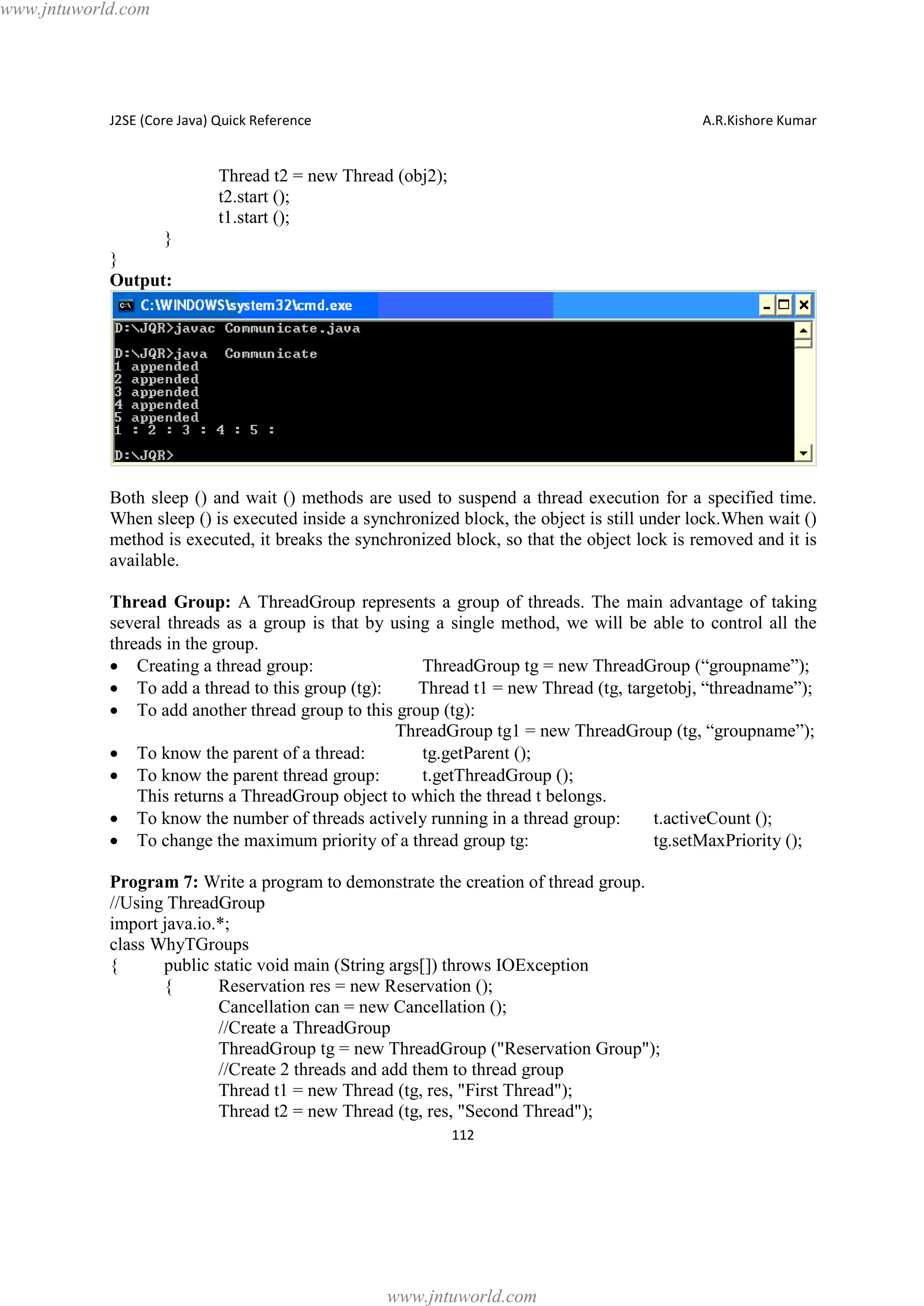 www.jntuworld.com

J2SE (Core Java) Quick Reference

A.R.Kishore Kumar

Thread t2 = new Thread (obj2);
t2.start ();
t1.start ();
}
}
Output:

Both sleep () and wait () methods are used to suspend a thread execution for a specified time.
When sleep () is executed inside a synchronized block, the object is still under lock.When wait ()
method is executed, it breaks the synchronized block, so that the object lock is removed and it is
available.
Thread Group: A ThreadGroup represents a group of threads. The main advantage of taking
several threads as a group is that by using a single method, we will be able to control all the
threads in the group.
· Creating a thread group:
ThreadGroup tg = new ThreadGroup (“groupname”);
· To add a thread to this group (tg):
Thread t1 = new Thread (tg, targetobj, “threadname”);
· To add another thread group to this group (tg):
ThreadGroup tg1 = new ThreadGroup (tg, “groupname”);
· To know the parent of a thread:
tg.getParent ();
· To know the parent thread group:
t.getThreadGroup ();
This returns a ThreadGroup object to which the thread t belongs.
· To know the number of threads actively running in a thread group:
t.activeCount ();
· To change the maximum priority of a thread group tg:
tg.setMaxPriority ();
Program 7: Write a program to demonstrate the creation of thread group.
//Using ThreadGroup
import java.io.*;
class WhyTGroups
{
public static void main (String args[]) throws IOException
{
Reservation res = new Reservation ();
Cancellation can = new Cancellation ();
//Create a ThreadGroup
ThreadGroup tg = new ThreadGroup ("Reservation Group");
//Create 2 threads and add them to thread group
Thread t1 = new Thread (tg, res, "First Thread");
Thread t2 = new Thread (tg, res, "Second Thread");
112

www.jntuworld.com

 