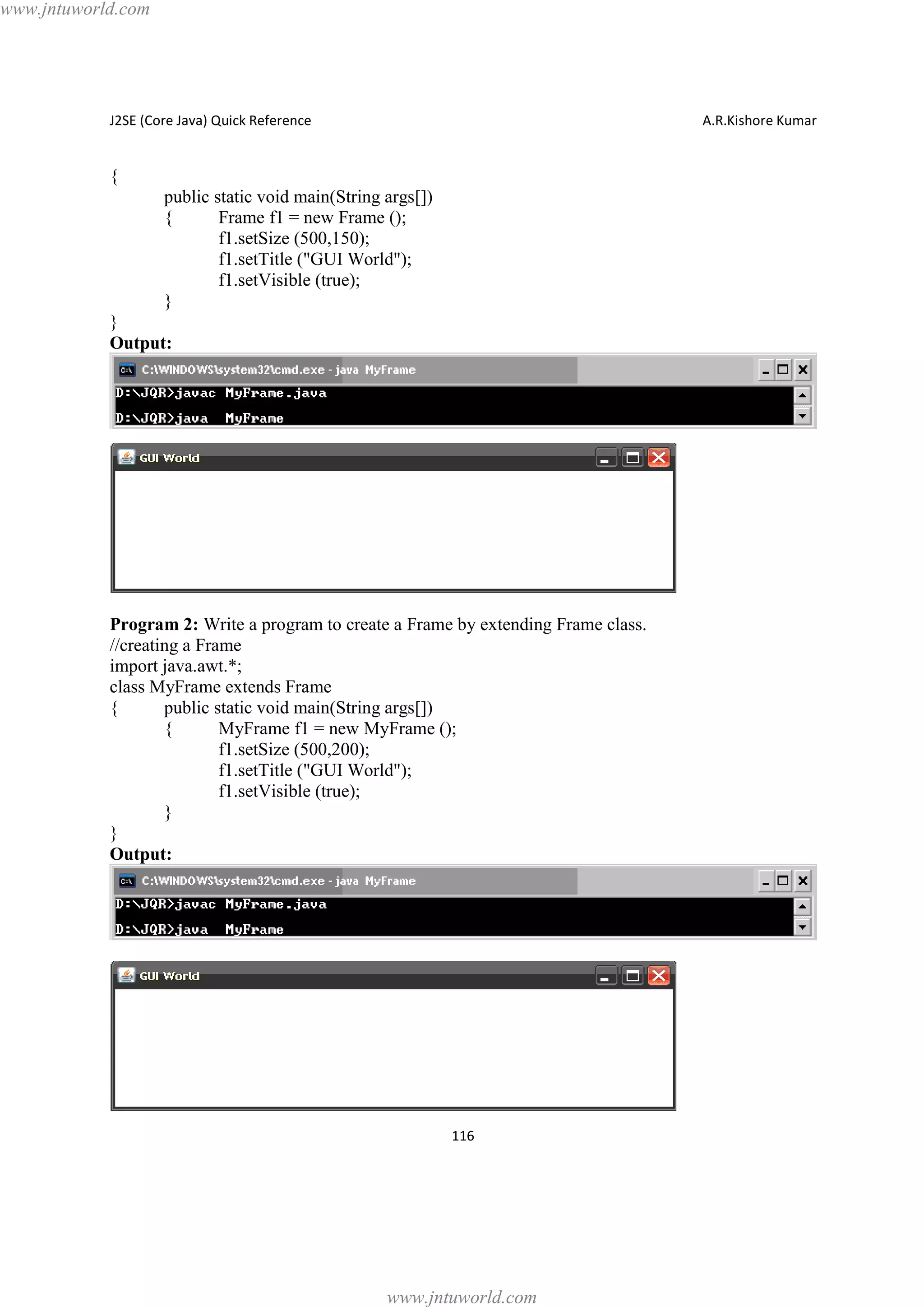 www.jntuworld.com

J2SE (Core Java) Quick Reference

A.R.Kishore Kumar

{
public static void main(String args[])
{
Frame f1 = new Frame ();
f1.setSize (500,150);
f1.setTitle ("GUI World");
f1.setVisible (true);
}
}
Output:

Program 2: Write a program to create a Frame by extending Frame class.
//creating a Frame
import java.awt.*;
class MyFrame extends Frame
{
public static void main(String args[])
{
MyFrame f1 = new MyFrame ();
f1.setSize (500,200);
f1.setTitle ("GUI World");
f1.setVisible (true);
}
}
Output:

116

www.jntuworld.com

 