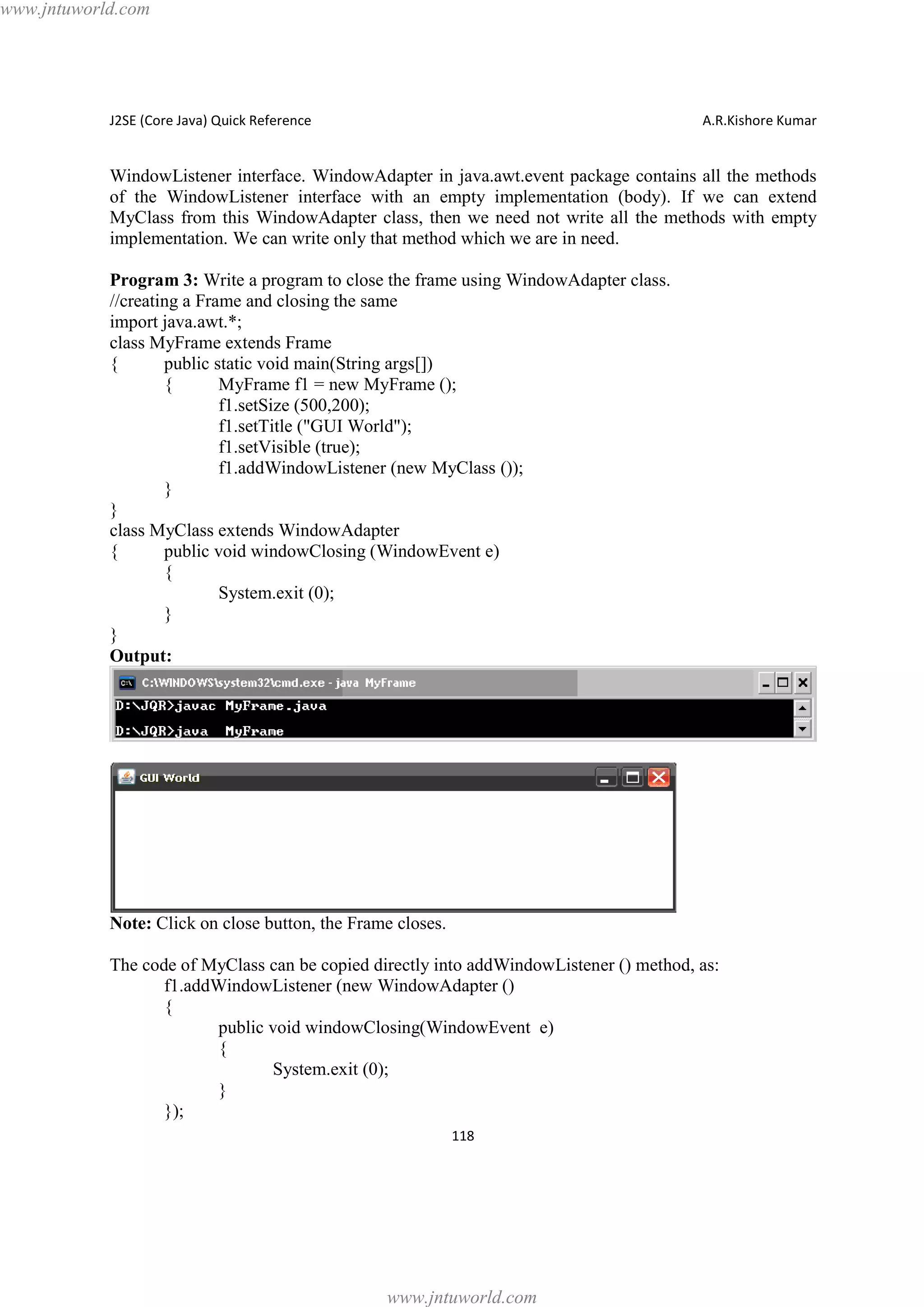 www.jntuworld.com

J2SE (Core Java) Quick Reference

A.R.Kishore Kumar

WindowListener interface. WindowAdapter in java.awt.event package contains all the methods
of the WindowListener interface with an empty implementation (body). If we can extend
MyClass from this WindowAdapter class, then we need not write all the methods with empty
implementation. We can write only that method which we are in need.
Program 3: Write a program to close the frame using WindowAdapter class.
//creating a Frame and closing the same
import java.awt.*;
class MyFrame extends Frame
{
public static void main(String args[])
{
MyFrame f1 = new MyFrame ();
f1.setSize (500,200);
f1.setTitle ("GUI World");
f1.setVisible (true);
f1.addWindowListener (new MyClass ());
}
}
class MyClass extends WindowAdapter
{
public void windowClosing (WindowEvent e)
{
System.exit (0);
}
}
Output:

Note: Click on close button, the Frame closes.
The code of MyClass can be copied directly into addWindowListener () method, as:
f1.addWindowListener (new WindowAdapter ()
{
public void windowClosing(WindowEvent e)
{
System.exit (0);
}
});
118

www.jntuworld.com

 