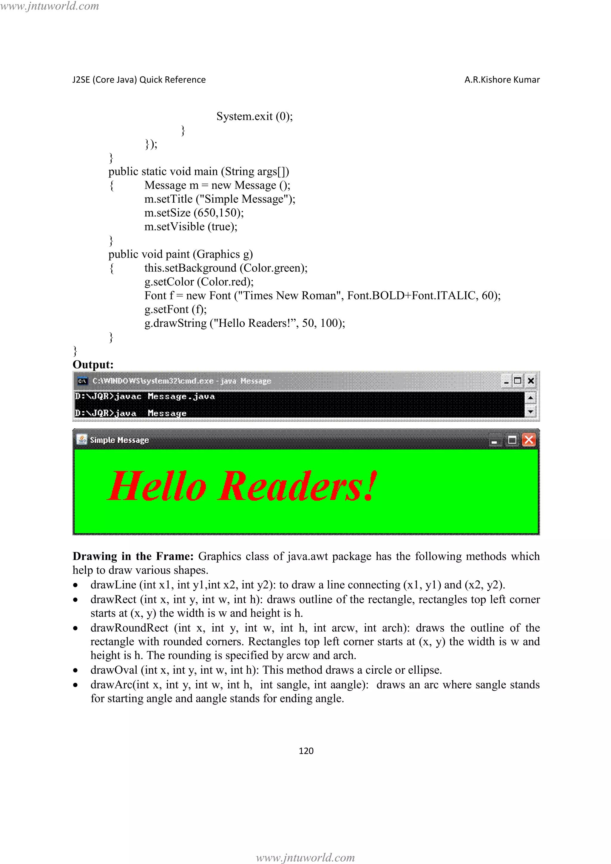 www.jntuworld.com

J2SE (Core Java) Quick Reference

A.R.Kishore Kumar

System.exit (0);
}
});
}
public static void main (String args[])
{
Message m = new Message ();
m.setTitle ("Simple Message");
m.setSize (650,150);
m.setVisible (true);
}
public void paint (Graphics g)
{
this.setBackground (Color.green);
g.setColor (Color.red);
Font f = new Font ("Times New Roman", Font.BOLD+Font.ITALIC, 60);
g.setFont (f);
g.drawString ("Hello Readers!”, 50, 100);
}
}
Output:

Drawing in the Frame: Graphics class of java.awt package has the following methods which
help to draw various shapes.
· drawLine (int x1, int y1,int x2, int y2): to draw a line connecting (x1, y1) and (x2, y2).
· drawRect (int x, int y, int w, int h): draws outline of the rectangle, rectangles top left corner
starts at (x, y) the width is w and height is h.
· drawRoundRect (int x, int y, int w, int h, int arcw, int arch): draws the outline of the
rectangle with rounded corners. Rectangles top left corner starts at (x, y) the width is w and
height is h. The rounding is specified by arcw and arch.
· drawOval (int x, int y, int w, int h): This method draws a circle or ellipse.
· drawArc(int x, int y, int w, int h, int sangle, int aangle): draws an arc where sangle stands
for starting angle and aangle stands for ending angle.

120

www.jntuworld.com

 