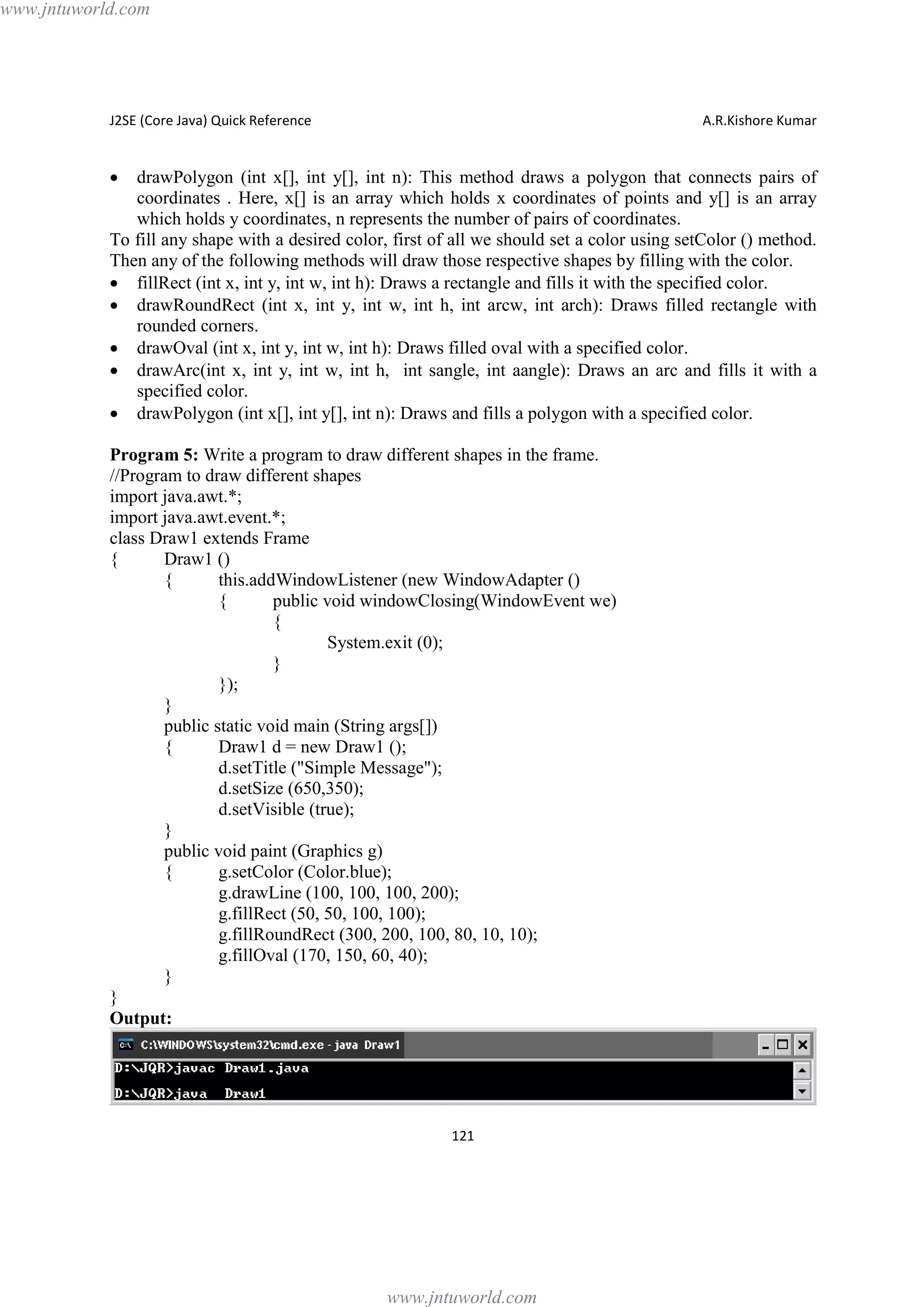 www.jntuworld.com

J2SE (Core Java) Quick Reference

A.R.Kishore Kumar

·

drawPolygon (int x[], int y[], int n): This method draws a polygon that connects pairs of
coordinates . Here, x[] is an array which holds x coordinates of points and y[] is an array
which holds y coordinates, n represents the number of pairs of coordinates.
To fill any shape with a desired color, first of all we should set a color using setColor () method.
Then any of the following methods will draw those respective shapes by filling with the color.
· fillRect (int x, int y, int w, int h): Draws a rectangle and fills it with the specified color.
· drawRoundRect (int x, int y, int w, int h, int arcw, int arch): Draws filled rectangle with
rounded corners.
· drawOval (int x, int y, int w, int h): Draws filled oval with a specified color.
· drawArc(int x, int y, int w, int h, int sangle, int aangle): Draws an arc and fills it with a
specified color.
· drawPolygon (int x[], int y[], int n): Draws and fills a polygon with a specified color.
Program 5: Write a program to draw different shapes in the frame.
//Program to draw different shapes
import java.awt.*;
import java.awt.event.*;
class Draw1 extends Frame
{
Draw1 ()
{
this.addWindowListener (new WindowAdapter ()
{
public void windowClosing(WindowEvent we)
{
System.exit (0);
}
});
}
public static void main (String args[])
{
Draw1 d = new Draw1 ();
d.setTitle ("Simple Message");
d.setSize (650,350);
d.setVisible (true);
}
public void paint (Graphics g)
{
g.setColor (Color.blue);
g.drawLine (100, 100, 100, 200);
g.fillRect (50, 50, 100, 100);
g.fillRoundRect (300, 200, 100, 80, 10, 10);
g.fillOval (170, 150, 60, 40);
}
}
Output:

121

www.jntuworld.com

 