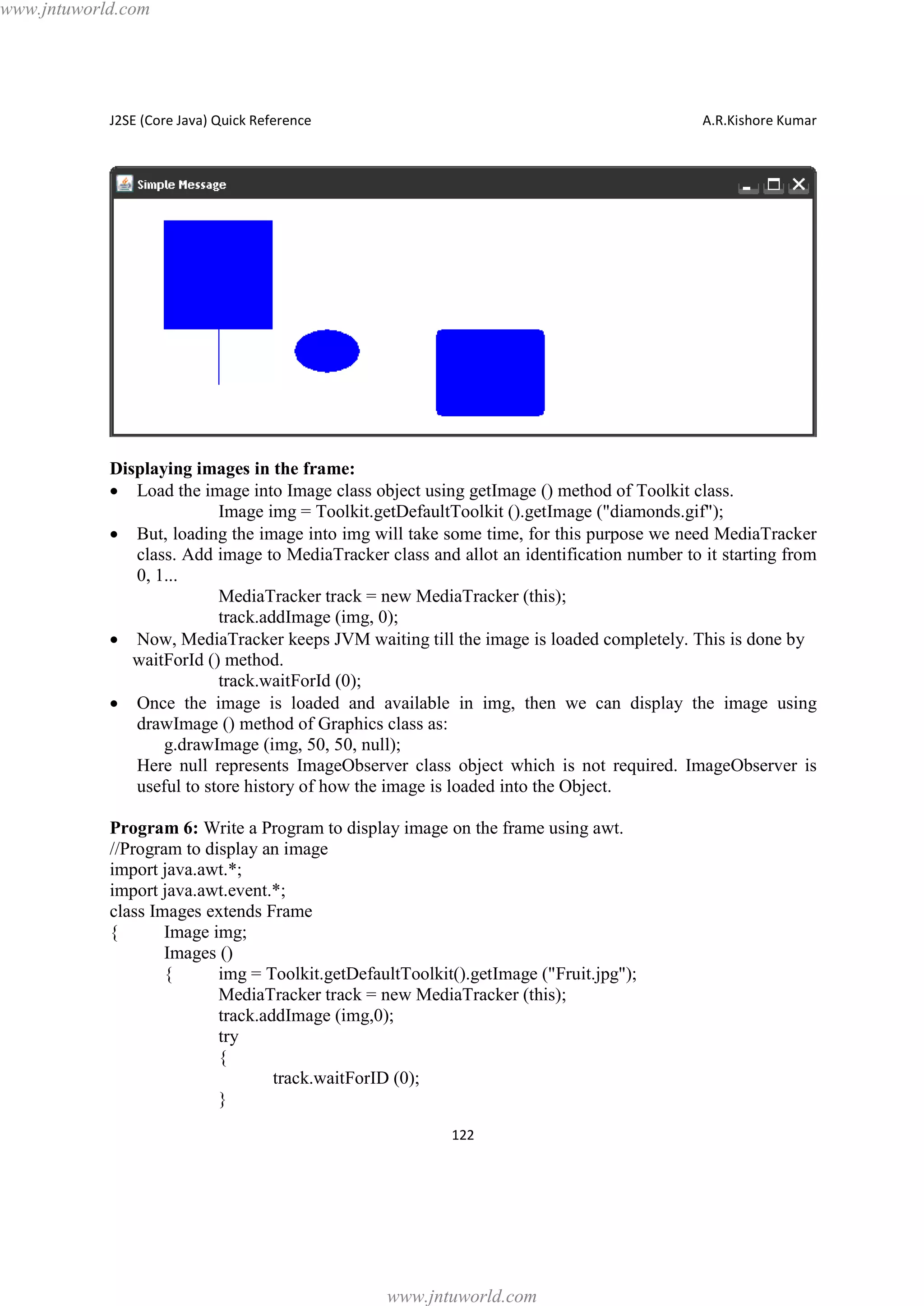 www.jntuworld.com

J2SE (Core Java) Quick Reference

A.R.Kishore Kumar

Displaying images in the frame:
· Load the image into Image class object using getImage () method of Toolkit class.
Image img = Toolkit.getDefaultToolkit ().getImage ("diamonds.gif");
· But, loading the image into img will take some time, for this purpose we need MediaTracker
class. Add image to MediaTracker class and allot an identification number to it starting from
0, 1...
MediaTracker track = new MediaTracker (this);
track.addImage (img, 0);
· Now, MediaTracker keeps JVM waiting till the image is loaded completely. This is done by
waitForId () method.
track.waitForId (0);
· Once the image is loaded and available in img, then we can display the image using
drawImage () method of Graphics class as:
g.drawImage (img, 50, 50, null);
Here null represents ImageObserver class object which is not required. ImageObserver is
useful to store history of how the image is loaded into the Object.
Program 6: Write a Program to display image on the frame using awt.
//Program to display an image
import java.awt.*;
import java.awt.event.*;
class Images extends Frame
{
Image img;
Images ()
{
img = Toolkit.getDefaultToolkit().getImage ("Fruit.jpg");
MediaTracker track = new MediaTracker (this);
track.addImage (img,0);
try
{
track.waitForID (0);
}
122

www.jntuworld.com

 