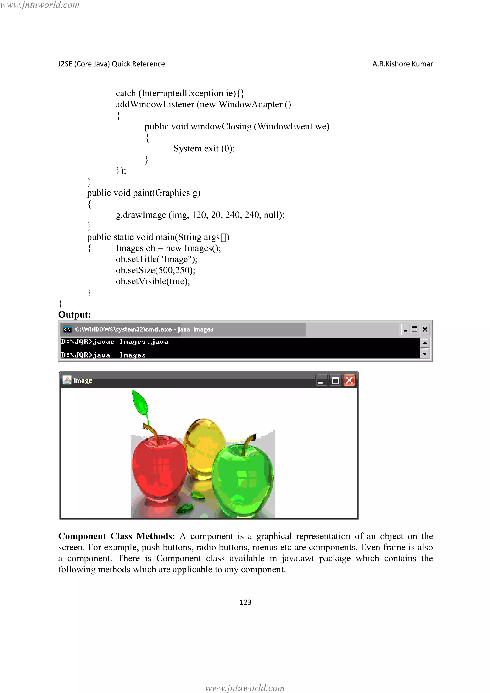www.jntuworld.com

J2SE (Core Java) Quick Reference

A.R.Kishore Kumar

catch (InterruptedException ie){}
addWindowListener (new WindowAdapter ()
{
public void windowClosing (WindowEvent we)
{
System.exit (0);
}
});
}
public void paint(Graphics g)
{
g.drawImage (img, 120, 20, 240, 240, null);
}
public static void main(String args[])
{
Images ob = new Images();
ob.setTitle("Image");
ob.setSize(500,250);
ob.setVisible(true);
}
}
Output:

Component Class Methods: A component is a graphical representation of an object on the
screen. For example, push buttons, radio buttons, menus etc are components. Even frame is also
a component. There is Component class available in java.awt package which contains the
following methods which are applicable to any component.
123

www.jntuworld.com

 