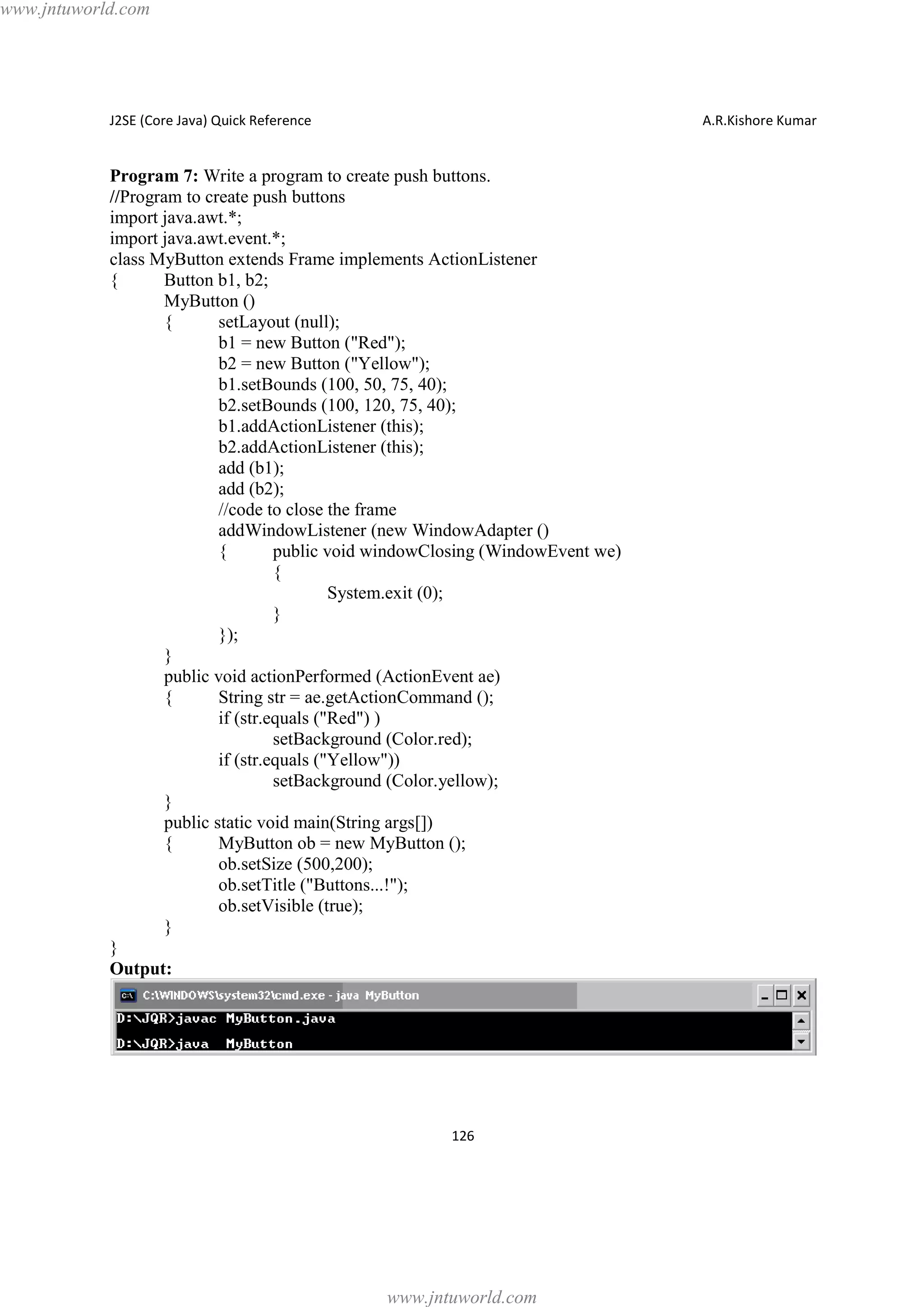 www.jntuworld.com

J2SE (Core Java) Quick Reference

A.R.Kishore Kumar

Program 7: Write a program to create push buttons.
//Program to create push buttons
import java.awt.*;
import java.awt.event.*;
class MyButton extends Frame implements ActionListener
{
Button b1, b2;
MyButton ()
{
setLayout (null);
b1 = new Button ("Red");
b2 = new Button ("Yellow");
b1.setBounds (100, 50, 75, 40);
b2.setBounds (100, 120, 75, 40);
b1.addActionListener (this);
b2.addActionListener (this);
add (b1);
add (b2);
//code to close the frame
addWindowListener (new WindowAdapter ()
{
public void windowClosing (WindowEvent we)
{
System.exit (0);
}
});
}
public void actionPerformed (ActionEvent ae)
{
String str = ae.getActionCommand ();
if (str.equals ("Red") )
setBackground (Color.red);
if (str.equals ("Yellow"))
setBackground (Color.yellow);
}
public static void main(String args[])
{
MyButton ob = new MyButton ();
ob.setSize (500,200);
ob.setTitle ("Buttons...!");
ob.setVisible (true);
}
}
Output:

126

www.jntuworld.com

 