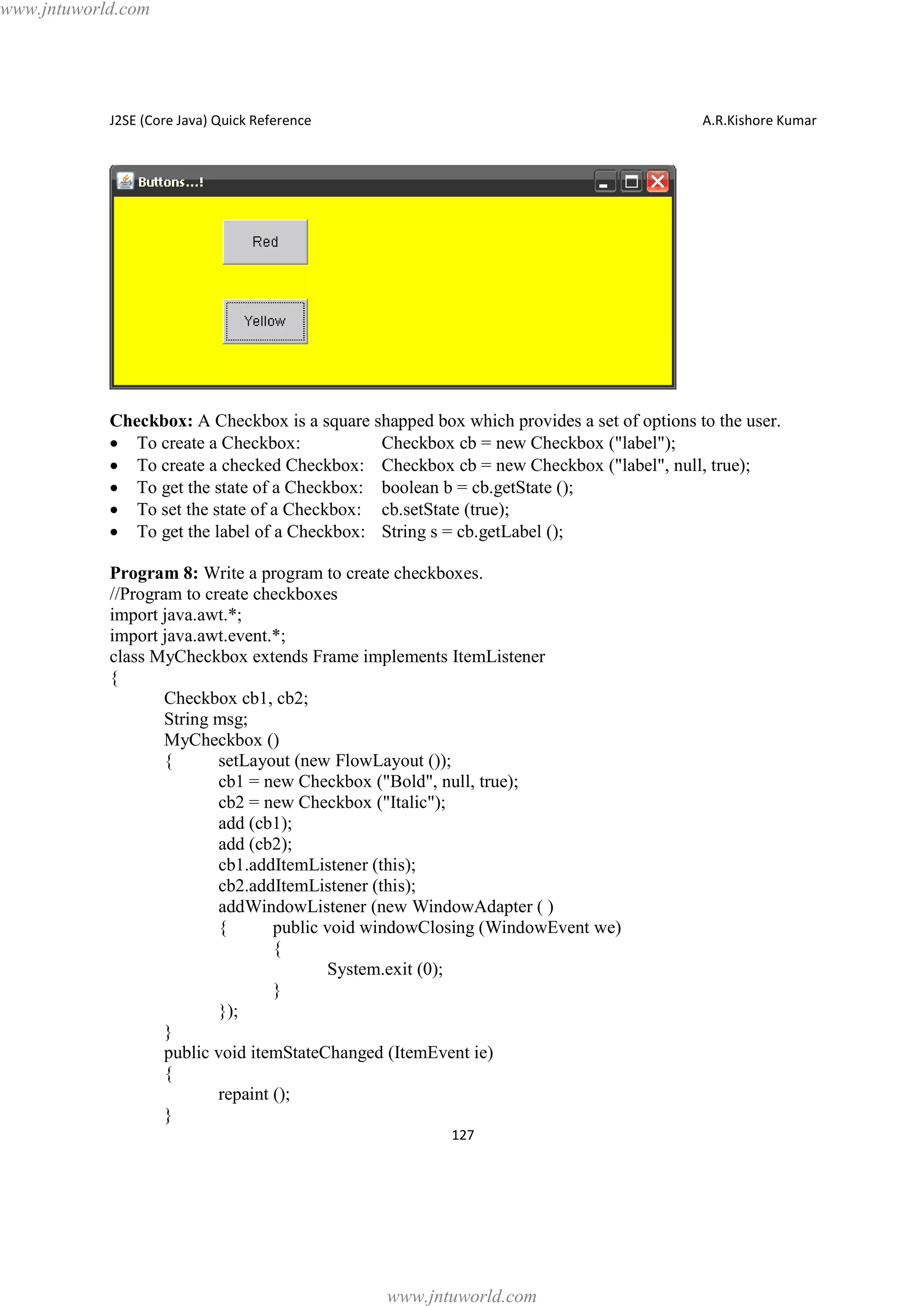 www.jntuworld.com

J2SE (Core Java) Quick Reference

A.R.Kishore Kumar

Checkbox: A Checkbox is a square shapped box which provides a set of options to the user.
· To create a Checkbox:
Checkbox cb = new Checkbox ("label");
· To create a checked Checkbox: Checkbox cb = new Checkbox ("label", null, true);
· To get the state of a Checkbox: boolean b = cb.getState ();
· To set the state of a Checkbox: cb.setState (true);
· To get the label of a Checkbox: String s = cb.getLabel ();
Program 8: Write a program to create checkboxes.
//Program to create checkboxes
import java.awt.*;
import java.awt.event.*;
class MyCheckbox extends Frame implements ItemListener
{
Checkbox cb1, cb2;
String msg;
MyCheckbox ()
{
setLayout (new FlowLayout ());
cb1 = new Checkbox ("Bold", null, true);
cb2 = new Checkbox ("Italic");
add (cb1);
add (cb2);
cb1.addItemListener (this);
cb2.addItemListener (this);
addWindowListener (new WindowAdapter ( )
{
public void windowClosing (WindowEvent we)
{
System.exit (0);
}
});
}
public void itemStateChanged (ItemEvent ie)
{
repaint ();
}
127

www.jntuworld.com

 