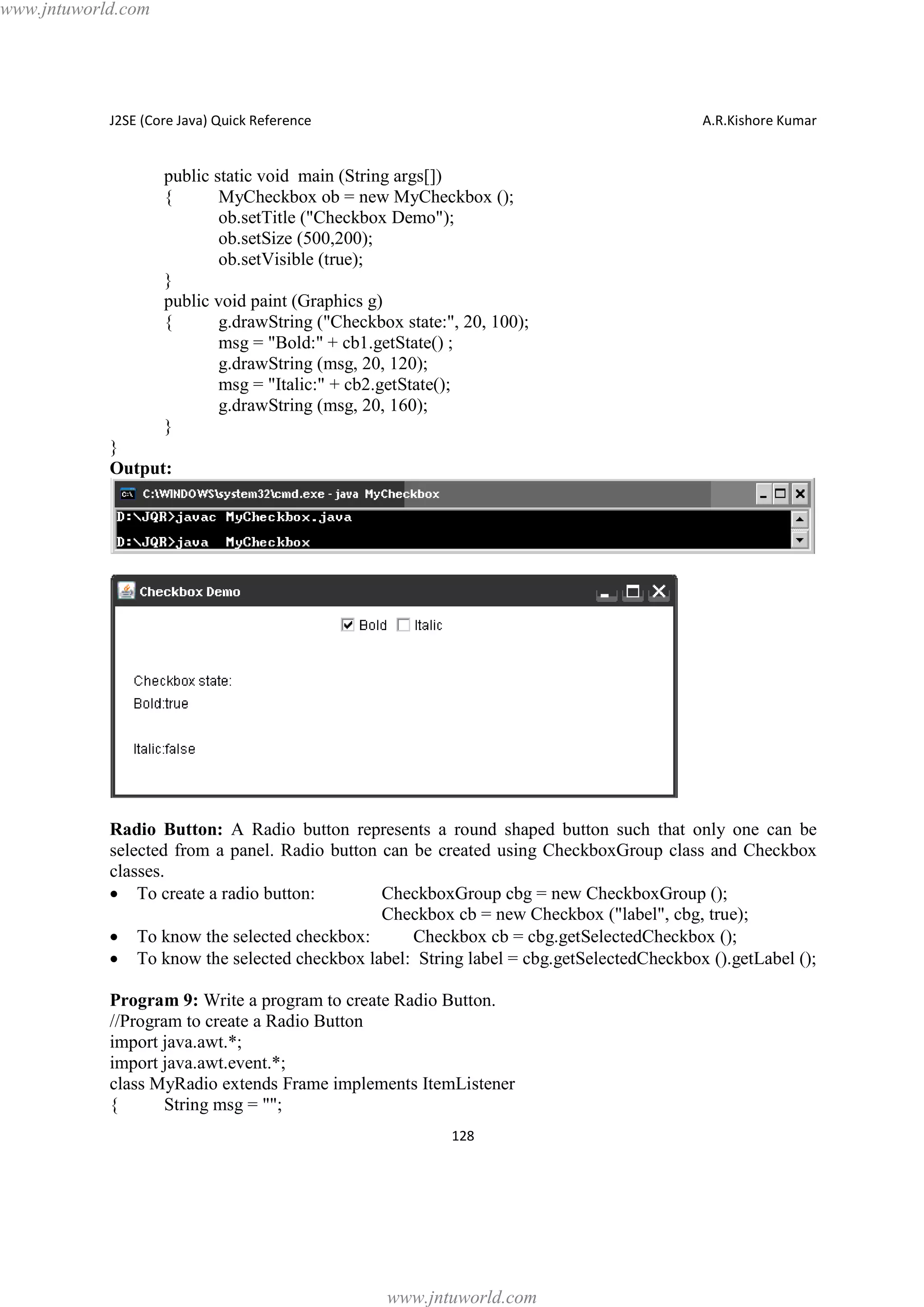 www.jntuworld.com

J2SE (Core Java) Quick Reference

A.R.Kishore Kumar

public static void main (String args[])
{
MyCheckbox ob = new MyCheckbox ();
ob.setTitle ("Checkbox Demo");
ob.setSize (500,200);
ob.setVisible (true);
}
public void paint (Graphics g)
{
g.drawString ("Checkbox state:", 20, 100);
msg = "Bold:" + cb1.getState() ;
g.drawString (msg, 20, 120);
msg = "Italic:" + cb2.getState();
g.drawString (msg, 20, 160);
}
}
Output:

Radio Button: A Radio button represents a round shaped button such that only one can be
selected from a panel. Radio button can be created using CheckboxGroup class and Checkbox
classes.
· To create a radio button:
CheckboxGroup cbg = new CheckboxGroup ();
Checkbox cb = new Checkbox ("label", cbg, true);
· To know the selected checkbox:
Checkbox cb = cbg.getSelectedCheckbox ();
· To know the selected checkbox label: String label = cbg.getSelectedCheckbox ().getLabel ();
Program 9: Write a program to create Radio Button.
//Program to create a Radio Button
import java.awt.*;
import java.awt.event.*;
class MyRadio extends Frame implements ItemListener
{
String msg = "";
128

www.jntuworld.com

 