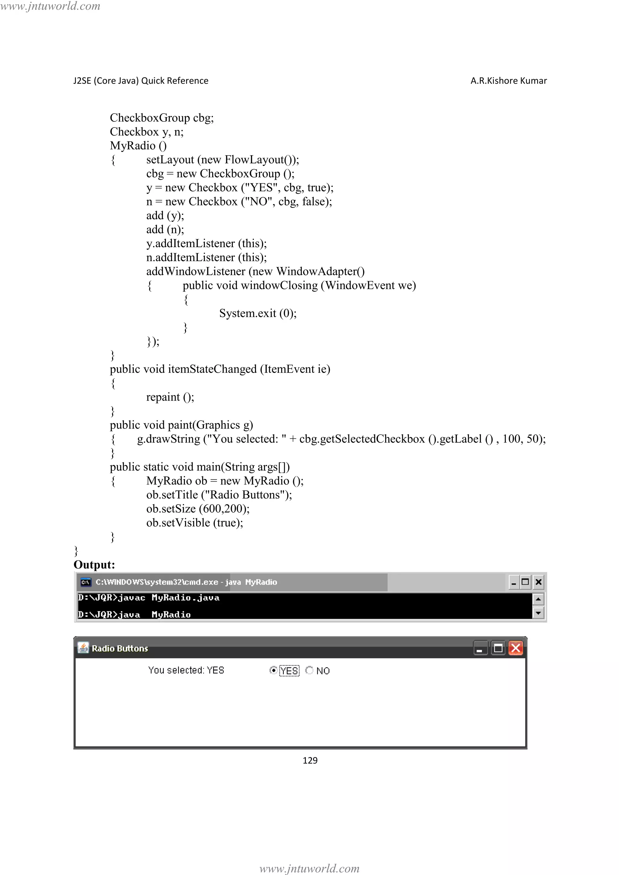 www.jntuworld.com

J2SE (Core Java) Quick Reference

A.R.Kishore Kumar

CheckboxGroup cbg;
Checkbox y, n;
MyRadio ()
{
setLayout (new FlowLayout());
cbg = new CheckboxGroup ();
y = new Checkbox ("YES", cbg, true);
n = new Checkbox ("NO", cbg, false);
add (y);
add (n);
y.addItemListener (this);
n.addItemListener (this);
addWindowListener (new WindowAdapter()
{
public void windowClosing (WindowEvent we)
{
System.exit (0);
}
});
}
public void itemStateChanged (ItemEvent ie)
{
repaint ();
}
public void paint(Graphics g)
{
g.drawString ("You selected: " + cbg.getSelectedCheckbox ().getLabel () , 100, 50);
}
public static void main(String args[])
{
MyRadio ob = new MyRadio ();
ob.setTitle ("Radio Buttons");
ob.setSize (600,200);
ob.setVisible (true);
}
}
Output:

129

www.jntuworld.com

 