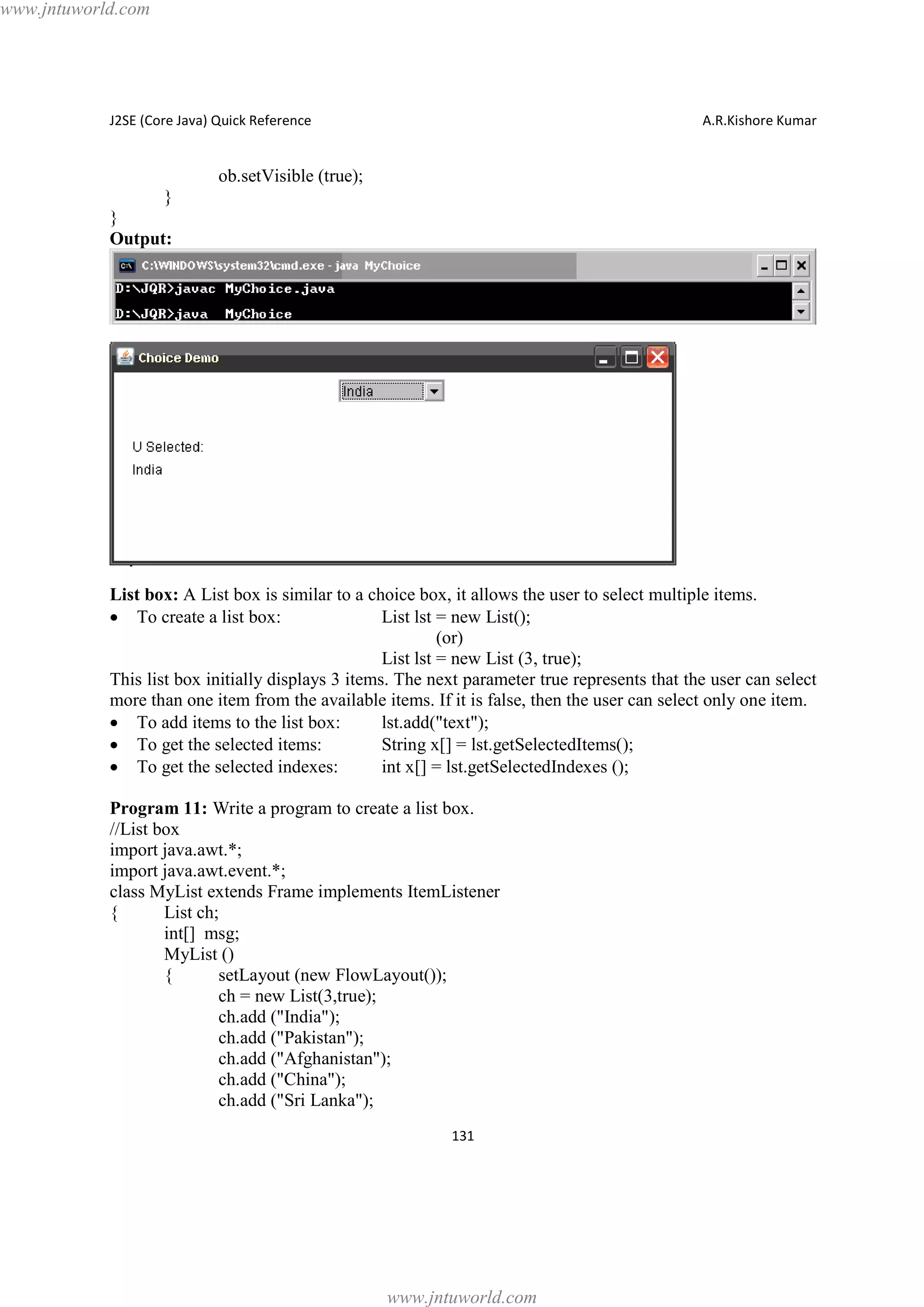 www.jntuworld.com

J2SE (Core Java) Quick Reference

A.R.Kishore Kumar

ob.setVisible (true);
}
}
Output:

List box: A List box is similar to a choice box, it allows the user to select multiple items.
· To create a list box:
List lst = new List();
(or)
List lst = new List (3, true);
This list box initially displays 3 items. The next parameter true represents that the user can select
more than one item from the available items. If it is false, then the user can select only one item.
· To add items to the list box:
lst.add("text");
· To get the selected items:
String x[] = lst.getSelectedItems();
· To get the selected indexes:
int x[] = lst.getSelectedIndexes ();
Program 11: Write a program to create a list box.
//List box
import java.awt.*;
import java.awt.event.*;
class MyList extends Frame implements ItemListener
{
List ch;
int[] msg;
MyList ()
{
setLayout (new FlowLayout());
ch = new List(3,true);
ch.add ("India");
ch.add ("Pakistan");
ch.add ("Afghanistan");
ch.add ("China");
ch.add ("Sri Lanka");
131

www.jntuworld.com

 
