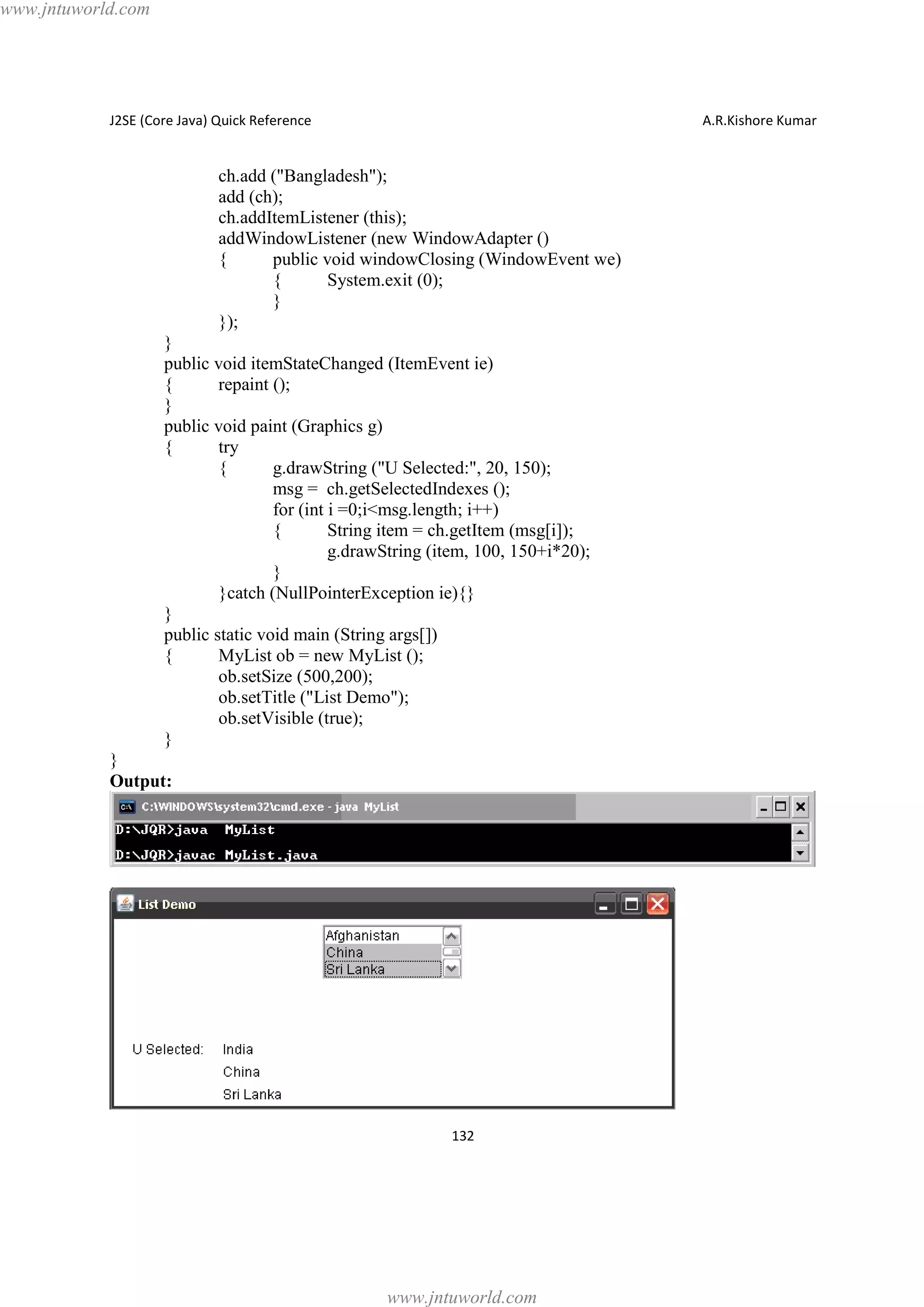 www.jntuworld.com

J2SE (Core Java) Quick Reference

A.R.Kishore Kumar

ch.add ("Bangladesh");
add (ch);
ch.addItemListener (this);
addWindowListener (new WindowAdapter ()
{
public void windowClosing (WindowEvent we)
{
System.exit (0);
}
});
}
public void itemStateChanged (ItemEvent ie)
{
repaint ();
}
public void paint (Graphics g)
{
try
{
g.drawString ("U Selected:", 20, 150);
msg = ch.getSelectedIndexes ();
for (int i =0;i<msg.length; i++)
{
String item = ch.getItem (msg[i]);
g.drawString (item, 100, 150+i*20);
}
}catch (NullPointerException ie){}
}
public static void main (String args[])
{
MyList ob = new MyList ();
ob.setSize (500,200);
ob.setTitle ("List Demo");
ob.setVisible (true);
}
}
Output:

132

www.jntuworld.com

 