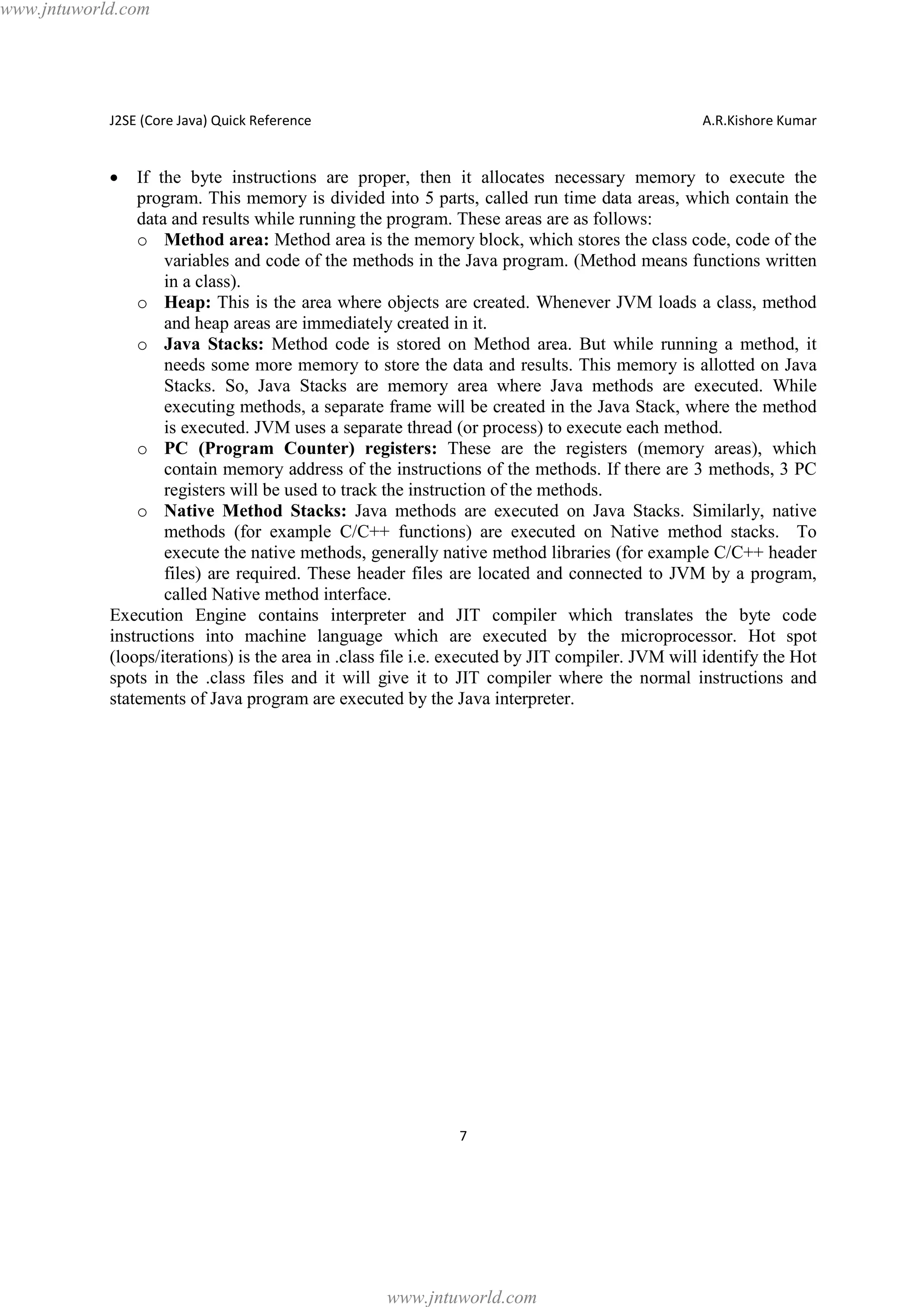 www.jntuworld.com

J2SE (Core Java) Quick Reference

A.R.Kishore Kumar

·

If the byte instructions are proper, then it allocates necessary memory to execute the
program. This memory is divided into 5 parts, called run time data areas, which contain the
data and results while running the program. These areas are as follows:
o Method area: Method area is the memory block, which stores the class code, code of the
variables and code of the methods in the Java program. (Method means functions written
in a class).
o Heap: This is the area where objects are created. Whenever JVM loads a class, method
and heap areas are immediately created in it.
o Java Stacks: Method code is stored on Method area. But while running a method, it
needs some more memory to store the data and results. This memory is allotted on Java
Stacks. So, Java Stacks are memory area where Java methods are executed. While
executing methods, a separate frame will be created in the Java Stack, where the method
is executed. JVM uses a separate thread (or process) to execute each method.
o PC (Program Counter) registers: These are the registers (memory areas), which
contain memory address of the instructions of the methods. If there are 3 methods, 3 PC
registers will be used to track the instruction of the methods.
o Native Method Stacks: Java methods are executed on Java Stacks. Similarly, native
methods (for example C/C++ functions) are executed on Native method stacks. To
execute the native methods, generally native method libraries (for example C/C++ header
files) are required. These header files are located and connected to JVM by a program,
called Native method interface.
Execution Engine contains interpreter and JIT compiler which translates the byte code
instructions into machine language which are executed by the microprocessor. Hot spot
(loops/iterations) is the area in .class file i.e. executed by JIT compiler. JVM will identify the Hot
spots in the .class files and it will give it to JIT compiler where the normal instructions and
statements of Java program are executed by the Java interpreter.

7

www.jntuworld.com

 