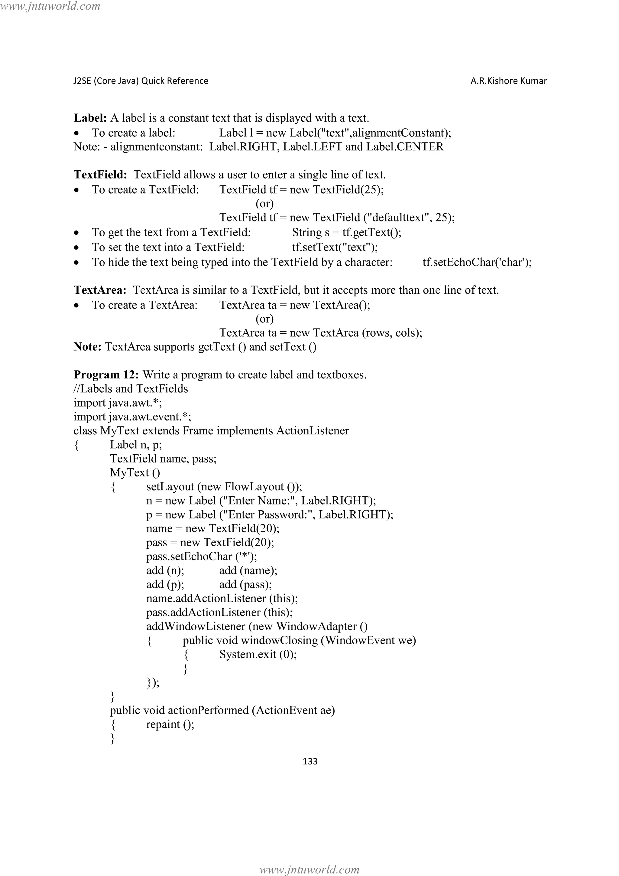www.jntuworld.com

J2SE (Core Java) Quick Reference

A.R.Kishore Kumar

Label: A label is a constant text that is displayed with a text.
· To create a label:
Label l = new Label("text",alignmentConstant);
Note: - alignmentconstant: Label.RIGHT, Label.LEFT and Label.CENTER
TextField: TextField allows a user to enter a single line of text.
· To create a TextField:
TextField tf = new TextField(25);
(or)
TextField tf = new TextField ("defaulttext", 25);
· To get the text from a TextField:
String s = tf.getText();
· To set the text into a TextField:
tf.setText("text");
· To hide the text being typed into the TextField by a character:
tf.setEchoChar('char');
TextArea: TextArea is similar to a TextField, but it accepts more than one line of text.
· To create a TextArea:
TextArea ta = new TextArea();
(or)
TextArea ta = new TextArea (rows, cols);
Note: TextArea supports getText () and setText ()
Program 12: Write a program to create label and textboxes.
//Labels and TextFields
import java.awt.*;
import java.awt.event.*;
class MyText extends Frame implements ActionListener
{
Label n, p;
TextField name, pass;
MyText ()
{
setLayout (new FlowLayout ());
n = new Label ("Enter Name:", Label.RIGHT);
p = new Label ("Enter Password:", Label.RIGHT);
name = new TextField(20);
pass = new TextField(20);
pass.setEchoChar ('*');
add (n);
add (name);
add (p);
add (pass);
name.addActionListener (this);
pass.addActionListener (this);
addWindowListener (new WindowAdapter ()
{
public void windowClosing (WindowEvent we)
{
System.exit (0);
}
});
}
public void actionPerformed (ActionEvent ae)
{
repaint ();
}
133

www.jntuworld.com

 