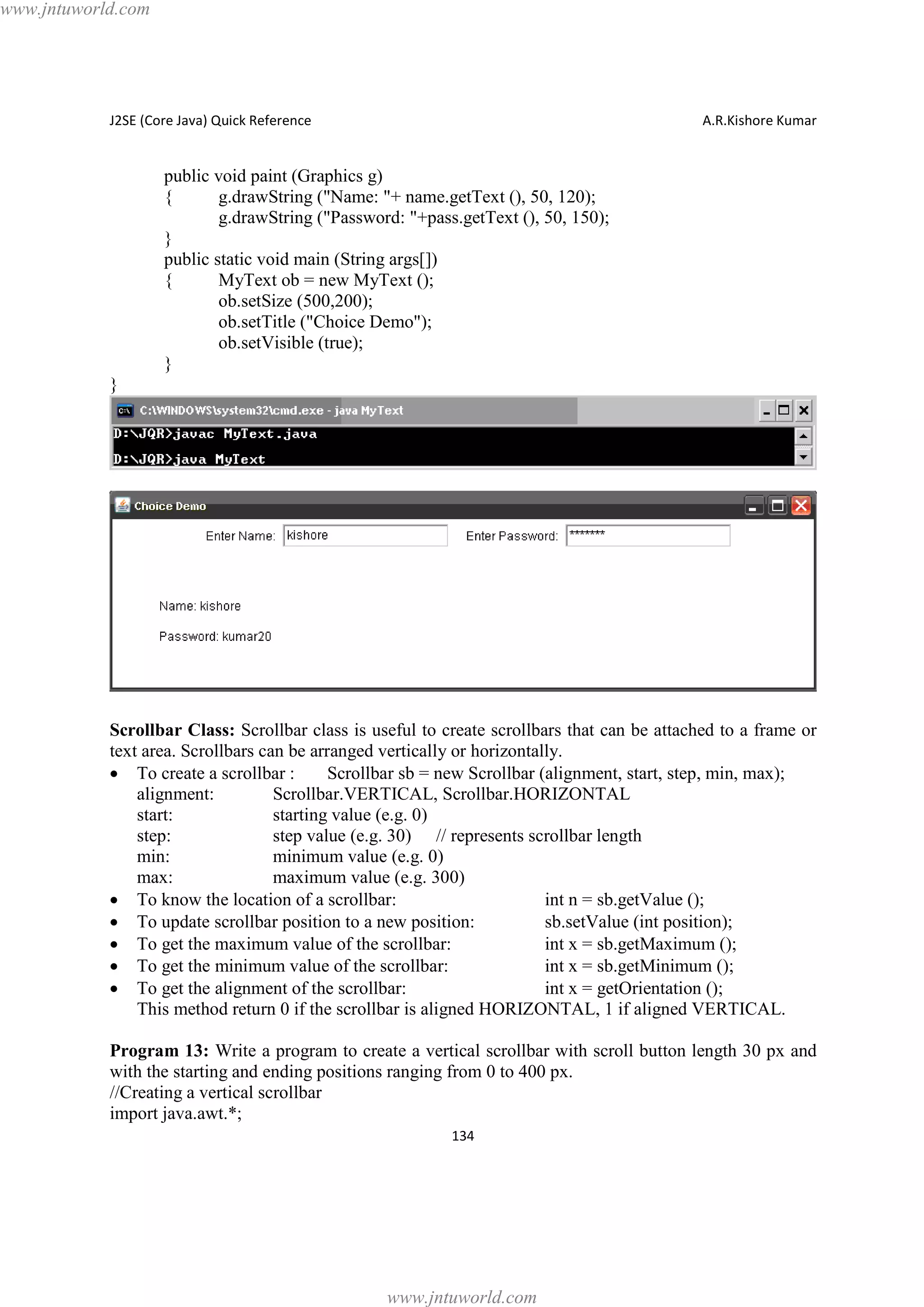 www.jntuworld.com

J2SE (Core Java) Quick Reference

A.R.Kishore Kumar

public void paint (Graphics g)
{
g.drawString ("Name: "+ name.getText (), 50, 120);
g.drawString ("Password: "+pass.getText (), 50, 150);
}
public static void main (String args[])
{
MyText ob = new MyText ();
ob.setSize (500,200);
ob.setTitle ("Choice Demo");
ob.setVisible (true);
}
}

Scrollbar Class: Scrollbar class is useful to create scrollbars that can be attached to a frame or
text area. Scrollbars can be arranged vertically or horizontally.
· To create a scrollbar :
Scrollbar sb = new Scrollbar (alignment, start, step, min, max);
alignment:
Scrollbar.VERTICAL, Scrollbar.HORIZONTAL
start:
starting value (e.g. 0)
step:
step value (e.g. 30) // represents scrollbar length
min:
minimum value (e.g. 0)
max:
maximum value (e.g. 300)
· To know the location of a scrollbar:
int n = sb.getValue ();
· To update scrollbar position to a new position:
sb.setValue (int position);
· To get the maximum value of the scrollbar:
int x = sb.getMaximum ();
· To get the minimum value of the scrollbar:
int x = sb.getMinimum ();
· To get the alignment of the scrollbar:
int x = getOrientation ();
This method return 0 if the scrollbar is aligned HORIZONTAL, 1 if aligned VERTICAL.
Program 13: Write a program to create a vertical scrollbar with scroll button length 30 px and
with the starting and ending positions ranging from 0 to 400 px.
//Creating a vertical scrollbar
import java.awt.*;
134

www.jntuworld.com

 