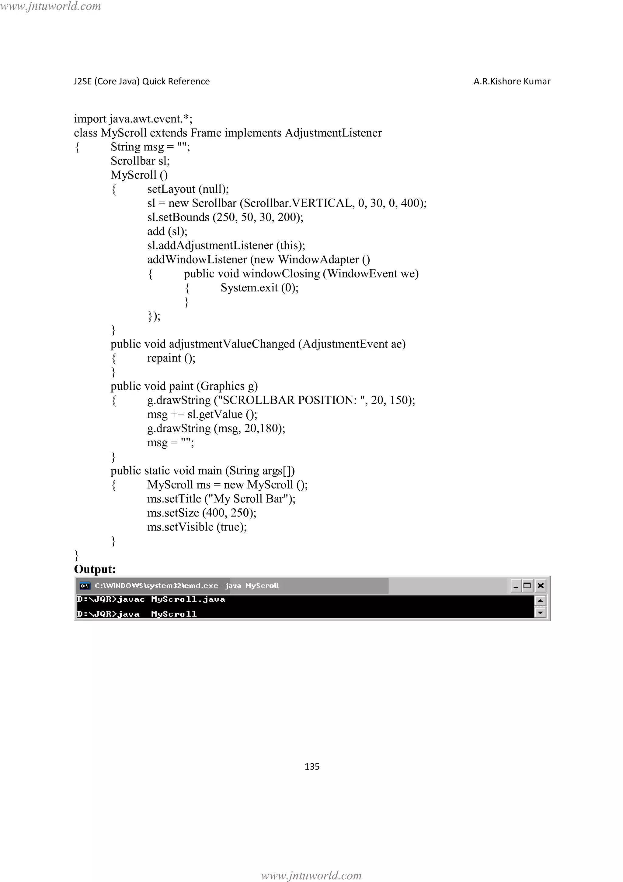 www.jntuworld.com

J2SE (Core Java) Quick Reference

A.R.Kishore Kumar

import java.awt.event.*;
class MyScroll extends Frame implements AdjustmentListener
{
String msg = "";
Scrollbar sl;
MyScroll ()
{
setLayout (null);
sl = new Scrollbar (Scrollbar.VERTICAL, 0, 30, 0, 400);
sl.setBounds (250, 50, 30, 200);
add (sl);
sl.addAdjustmentListener (this);
addWindowListener (new WindowAdapter ()
{
public void windowClosing (WindowEvent we)
{
System.exit (0);
}
});
}
public void adjustmentValueChanged (AdjustmentEvent ae)
{
repaint ();
}
public void paint (Graphics g)
{
g.drawString ("SCROLLBAR POSITION: ", 20, 150);
msg += sl.getValue ();
g.drawString (msg, 20,180);
msg = "";
}
public static void main (String args[])
{
MyScroll ms = new MyScroll ();
ms.setTitle ("My Scroll Bar");
ms.setSize (400, 250);
ms.setVisible (true);
}
}
Output:

135

www.jntuworld.com

 