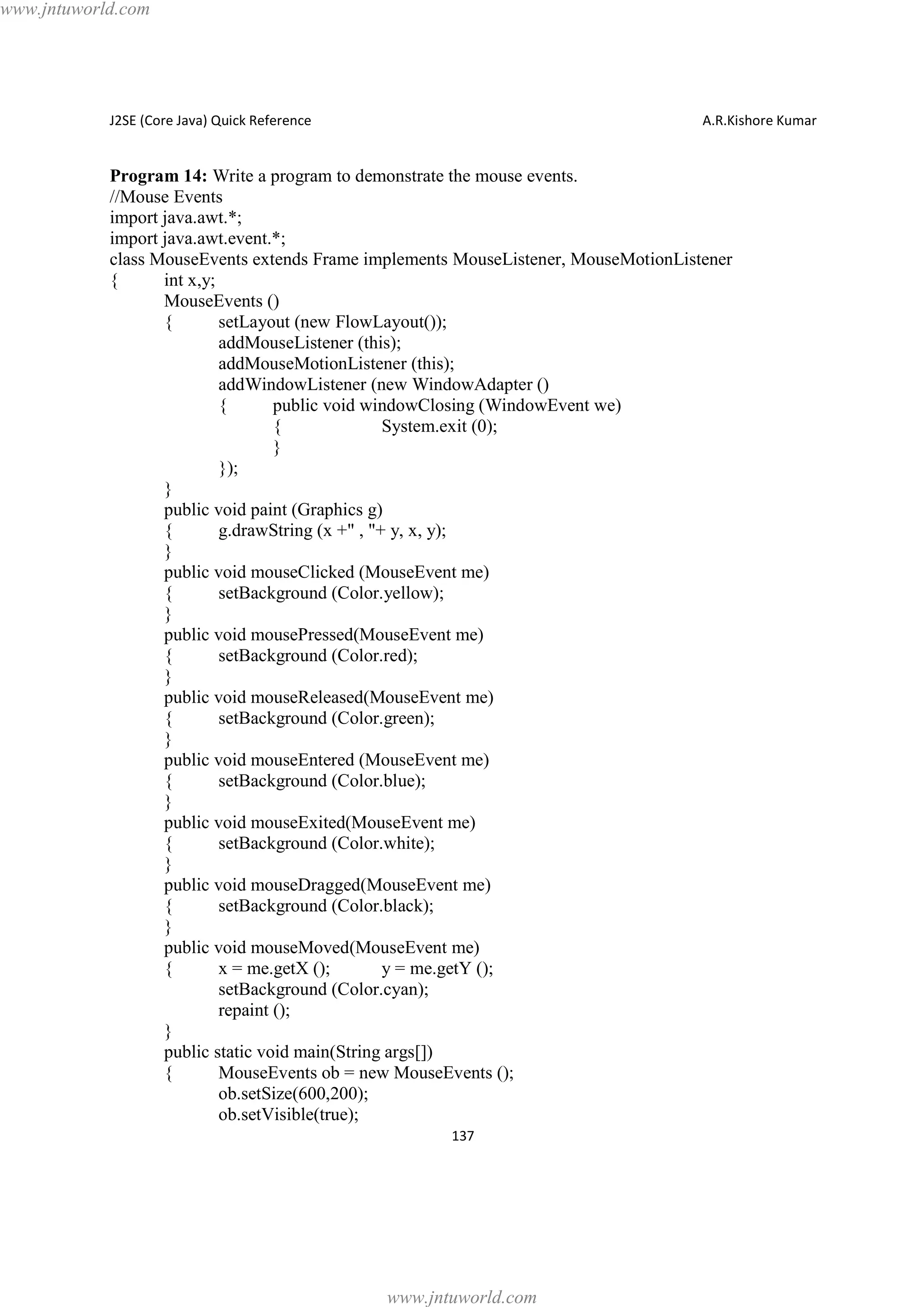 www.jntuworld.com

J2SE (Core Java) Quick Reference

A.R.Kishore Kumar

Program 14: Write a program to demonstrate the mouse events.
//Mouse Events
import java.awt.*;
import java.awt.event.*;
class MouseEvents extends Frame implements MouseListener, MouseMotionListener
{
int x,y;
MouseEvents ()
{
setLayout (new FlowLayout());
addMouseListener (this);
addMouseMotionListener (this);
addWindowListener (new WindowAdapter ()
{
public void windowClosing (WindowEvent we)
{
System.exit (0);
}
});
}
public void paint (Graphics g)
{
g.drawString (x +" , "+ y, x, y);
}
public void mouseClicked (MouseEvent me)
{
setBackground (Color.yellow);
}
public void mousePressed(MouseEvent me)
{
setBackground (Color.red);
}
public void mouseReleased(MouseEvent me)
{
setBackground (Color.green);
}
public void mouseEntered (MouseEvent me)
{
setBackground (Color.blue);
}
public void mouseExited(MouseEvent me)
{
setBackground (Color.white);
}
public void mouseDragged(MouseEvent me)
{
setBackground (Color.black);
}
public void mouseMoved(MouseEvent me)
{
x = me.getX ();
y = me.getY ();
setBackground (Color.cyan);
repaint ();
}
public static void main(String args[])
{
MouseEvents ob = new MouseEvents ();
ob.setSize(600,200);
ob.setVisible(true);
137

www.jntuworld.com

 