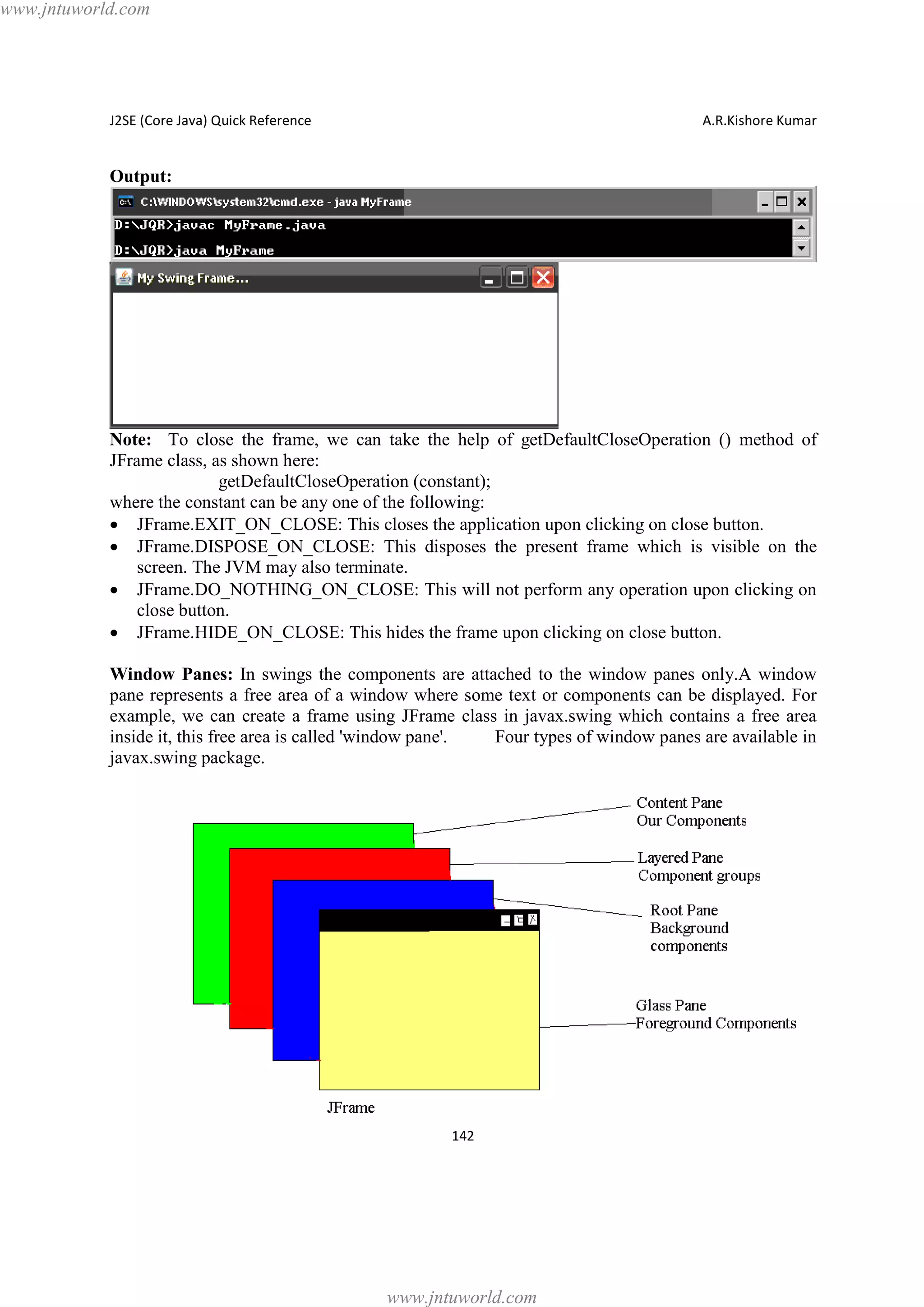 www.jntuworld.com

J2SE (Core Java) Quick Reference

A.R.Kishore Kumar

Output:

Note: To close the frame, we can take the help of getDefaultCloseOperation () method of
JFrame class, as shown here:
getDefaultCloseOperation (constant);
where the constant can be any one of the following:
· JFrame.EXIT_ON_CLOSE: This closes the application upon clicking on close button.
· JFrame.DISPOSE_ON_CLOSE: This disposes the present frame which is visible on the
screen. The JVM may also terminate.
· JFrame.DO_NOTHING_ON_CLOSE: This will not perform any operation upon clicking on
close button.
· JFrame.HIDE_ON_CLOSE: This hides the frame upon clicking on close button.
Window Panes: In swings the components are attached to the window panes only.A window
pane represents a free area of a window where some text or components can be displayed. For
example, we can create a frame using JFrame class in javax.swing which contains a free area
inside it, this free area is called 'window pane'.
Four types of window panes are available in
javax.swing package.

142

www.jntuworld.com

 