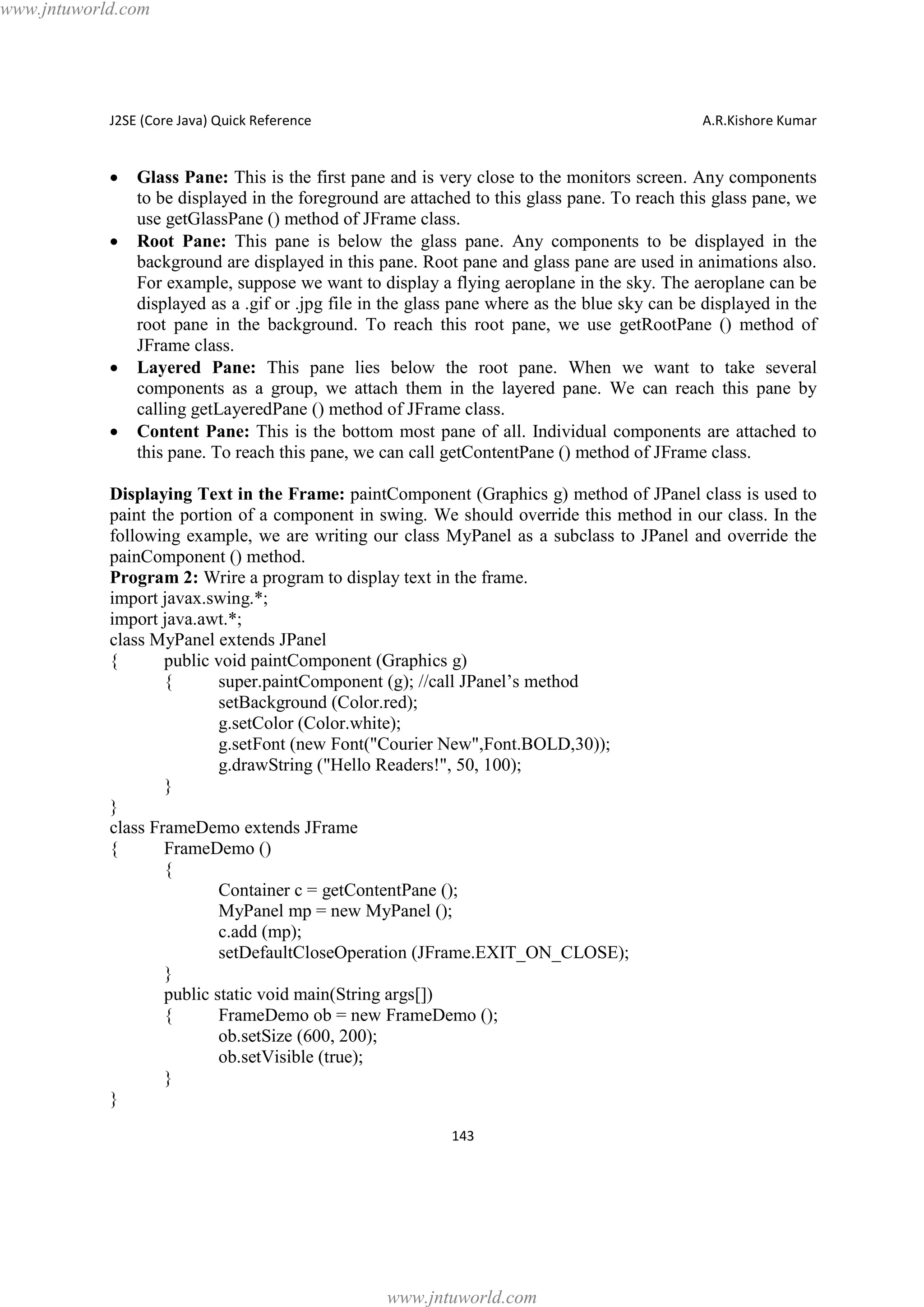 www.jntuworld.com

J2SE (Core Java) Quick Reference

·
·

·
·

A.R.Kishore Kumar

Glass Pane: This is the first pane and is very close to the monitors screen. Any components
to be displayed in the foreground are attached to this glass pane. To reach this glass pane, we
use getGlassPane () method of JFrame class.
Root Pane: This pane is below the glass pane. Any components to be displayed in the
background are displayed in this pane. Root pane and glass pane are used in animations also.
For example, suppose we want to display a flying aeroplane in the sky. The aeroplane can be
displayed as a .gif or .jpg file in the glass pane where as the blue sky can be displayed in the
root pane in the background. To reach this root pane, we use getRootPane () method of
JFrame class.
Layered Pane: This pane lies below the root pane. When we want to take several
components as a group, we attach them in the layered pane. We can reach this pane by
calling getLayeredPane () method of JFrame class.
Content Pane: This is the bottom most pane of all. Individual components are attached to
this pane. To reach this pane, we can call getContentPane () method of JFrame class.

Displaying Text in the Frame: paintComponent (Graphics g) method of JPanel class is used to
paint the portion of a component in swing. We should override this method in our class. In the
following example, we are writing our class MyPanel as a subclass to JPanel and override the
painComponent () method.
Program 2: Wrire a program to display text in the frame.
import javax.swing.*;
import java.awt.*;
class MyPanel extends JPanel
{
public void paintComponent (Graphics g)
{
super.paintComponent (g); //call JPanel’s method
setBackground (Color.red);
g.setColor (Color.white);
g.setFont (new Font("Courier New",Font.BOLD,30));
g.drawString ("Hello Readers!", 50, 100);
}
}
class FrameDemo extends JFrame
{
FrameDemo ()
{
Container c = getContentPane ();
MyPanel mp = new MyPanel ();
c.add (mp);
setDefaultCloseOperation (JFrame.EXIT_ON_CLOSE);
}
public static void main(String args[])
{
FrameDemo ob = new FrameDemo ();
ob.setSize (600, 200);
ob.setVisible (true);
}
}
143

www.jntuworld.com

 