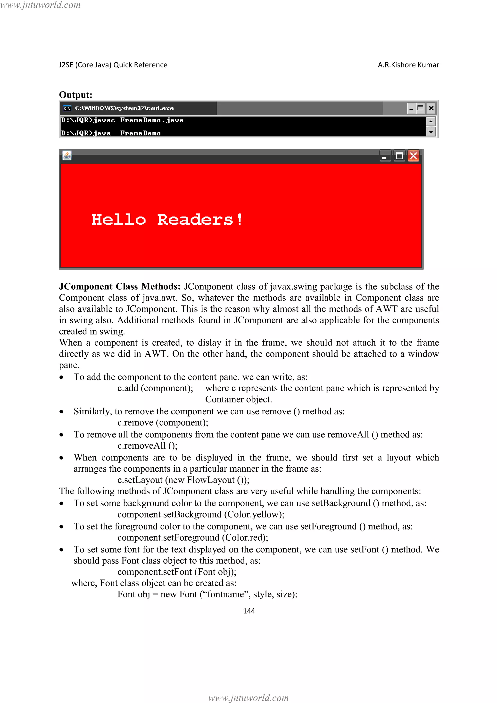 www.jntuworld.com

J2SE (Core Java) Quick Reference

A.R.Kishore Kumar

Output:

JComponent Class Methods: JComponent class of javax.swing package is the subclass of the
Component class of java.awt. So, whatever the methods are available in Component class are
also available to JComponent. This is the reason why almost all the methods of AWT are useful
in swing also. Additional methods found in JComponent are also applicable for the components
created in swing.
When a component is created, to dislay it in the frame, we should not attach it to the frame
directly as we did in AWT. On the other hand, the component should be attached to a window
pane.
· To add the component to the content pane, we can write, as:
c.add (component); where c represents the content pane which is represented by
Container object.
· Similarly, to remove the component we can use remove () method as:
c.remove (component);
· To remove all the components from the content pane we can use removeAll () method as:
c.removeAll ();
· When components are to be displayed in the frame, we should first set a layout which
arranges the components in a particular manner in the frame as:
c.setLayout (new FlowLayout ());
The following methods of JComponent class are very useful while handling the components:
· To set some background color to the component, we can use setBackground () method, as:
component.setBackground (Color.yellow);
· To set the foreground color to the component, we can use setForeground () method, as:
component.setForeground (Color.red);
· To set some font for the text displayed on the component, we can use setFont () method. We
should pass Font class object to this method, as:
component.setFont (Font obj);
where, Font class object can be created as:
Font obj = new Font (“fontname”, style, size);
144

www.jntuworld.com

 