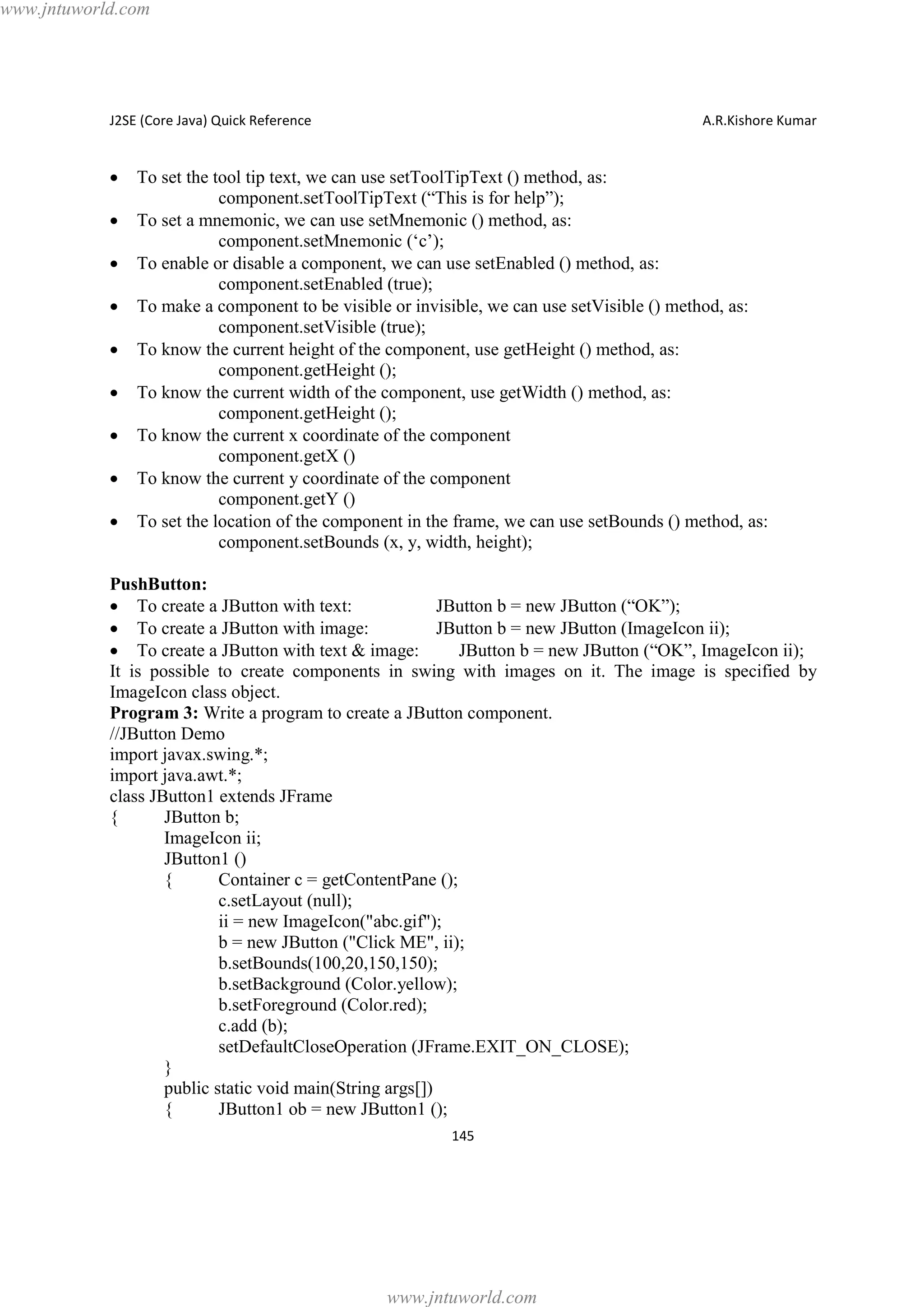 www.jntuworld.com

J2SE (Core Java) Quick Reference

·
·
·
·
·
·
·
·
·

A.R.Kishore Kumar

To set the tool tip text, we can use setToolTipText () method, as:
component.setToolTipText (“This is for help”);
To set a mnemonic, we can use setMnemonic () method, as:
component.setMnemonic (‘c’);
To enable or disable a component, we can use setEnabled () method, as:
component.setEnabled (true);
To make a component to be visible or invisible, we can use setVisible () method, as:
component.setVisible (true);
To know the current height of the component, use getHeight () method, as:
component.getHeight ();
To know the current width of the component, use getWidth () method, as:
component.getHeight ();
To know the current x coordinate of the component
component.getX ()
To know the current y coordinate of the component
component.getY ()
To set the location of the component in the frame, we can use setBounds () method, as:
component.setBounds (x, y, width, height);

PushButton:
· To create a JButton with text:
JButton b = new JButton (“OK”);
· To create a JButton with image:
JButton b = new JButton (ImageIcon ii);
· To create a JButton with text & image:
JButton b = new JButton (“OK”, ImageIcon ii);
It is possible to create components in swing with images on it. The image is specified by
ImageIcon class object.
Program 3: Write a program to create a JButton component.
//JButton Demo
import javax.swing.*;
import java.awt.*;
class JButton1 extends JFrame
{
JButton b;
ImageIcon ii;
JButton1 ()
{
Container c = getContentPane ();
c.setLayout (null);
ii = new ImageIcon("abc.gif");
b = new JButton ("Click ME", ii);
b.setBounds(100,20,150,150);
b.setBackground (Color.yellow);
b.setForeground (Color.red);
c.add (b);
setDefaultCloseOperation (JFrame.EXIT_ON_CLOSE);
}
public static void main(String args[])
{
JButton1 ob = new JButton1 ();
145

www.jntuworld.com

 