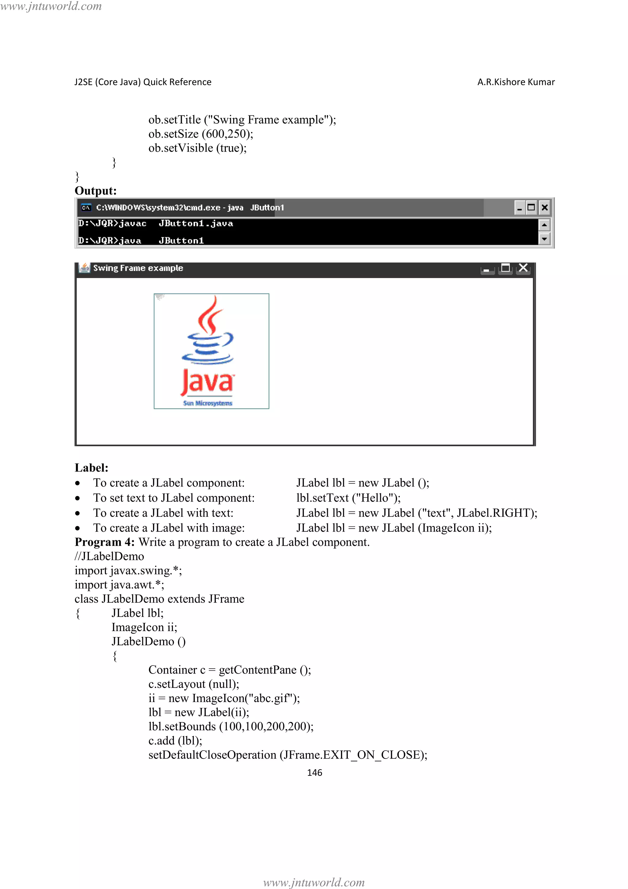 www.jntuworld.com

J2SE (Core Java) Quick Reference

A.R.Kishore Kumar

ob.setTitle ("Swing Frame example");
ob.setSize (600,250);
ob.setVisible (true);
}
}
Output:

Label:
· To create a JLabel component:
JLabel lbl = new JLabel ();
· To set text to JLabel component:
lbl.setText ("Hello");
· To create a JLabel with text:
JLabel lbl = new JLabel ("text", JLabel.RIGHT);
· To create a JLabel with image:
JLabel lbl = new JLabel (ImageIcon ii);
Program 4: Write a program to create a JLabel component.
//JLabelDemo
import javax.swing.*;
import java.awt.*;
class JLabelDemo extends JFrame
{
JLabel lbl;
ImageIcon ii;
JLabelDemo ()
{
Container c = getContentPane ();
c.setLayout (null);
ii = new ImageIcon("abc.gif");
lbl = new JLabel(ii);
lbl.setBounds (100,100,200,200);
c.add (lbl);
setDefaultCloseOperation (JFrame.EXIT_ON_CLOSE);
146

www.jntuworld.com

 