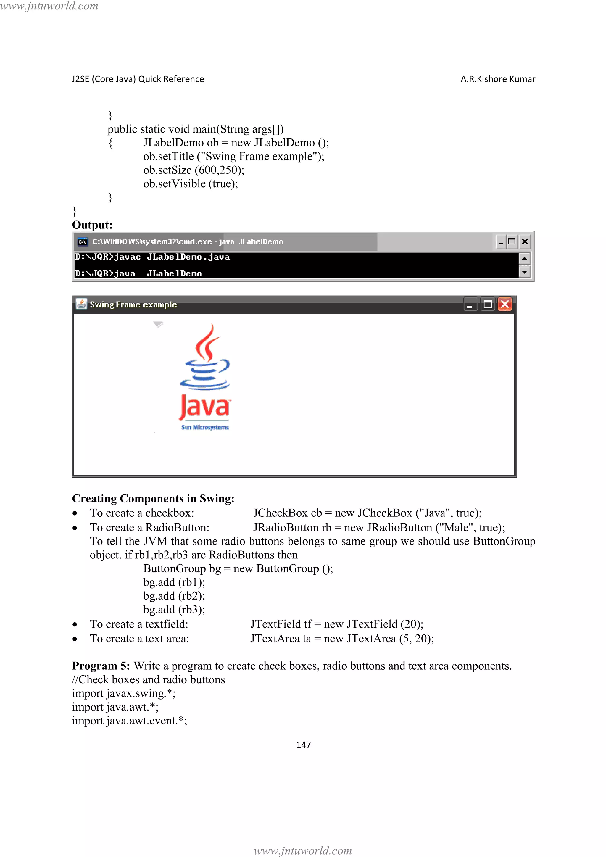 www.jntuworld.com

J2SE (Core Java) Quick Reference

A.R.Kishore Kumar

}
public static void main(String args[])
{
JLabelDemo ob = new JLabelDemo ();
ob.setTitle ("Swing Frame example");
ob.setSize (600,250);
ob.setVisible (true);
}
}
Output:

Creating Components in Swing:
· To create a checkbox:
JCheckBox cb = new JCheckBox ("Java", true);
· To create a RadioButton:
JRadioButton rb = new JRadioButton ("Male", true);
To tell the JVM that some radio buttons belongs to same group we should use ButtonGroup
object. if rb1,rb2,rb3 are RadioButtons then
ButtonGroup bg = new ButtonGroup ();
bg.add (rb1);
bg.add (rb2);
bg.add (rb3);
· To create a textfield:
JTextField tf = new JTextField (20);
· To create a text area:
JTextArea ta = new JTextArea (5, 20);
Program 5: Write a program to create check boxes, radio buttons and text area components.
//Check boxes and radio buttons
import javax.swing.*;
import java.awt.*;
import java.awt.event.*;
147

www.jntuworld.com

 