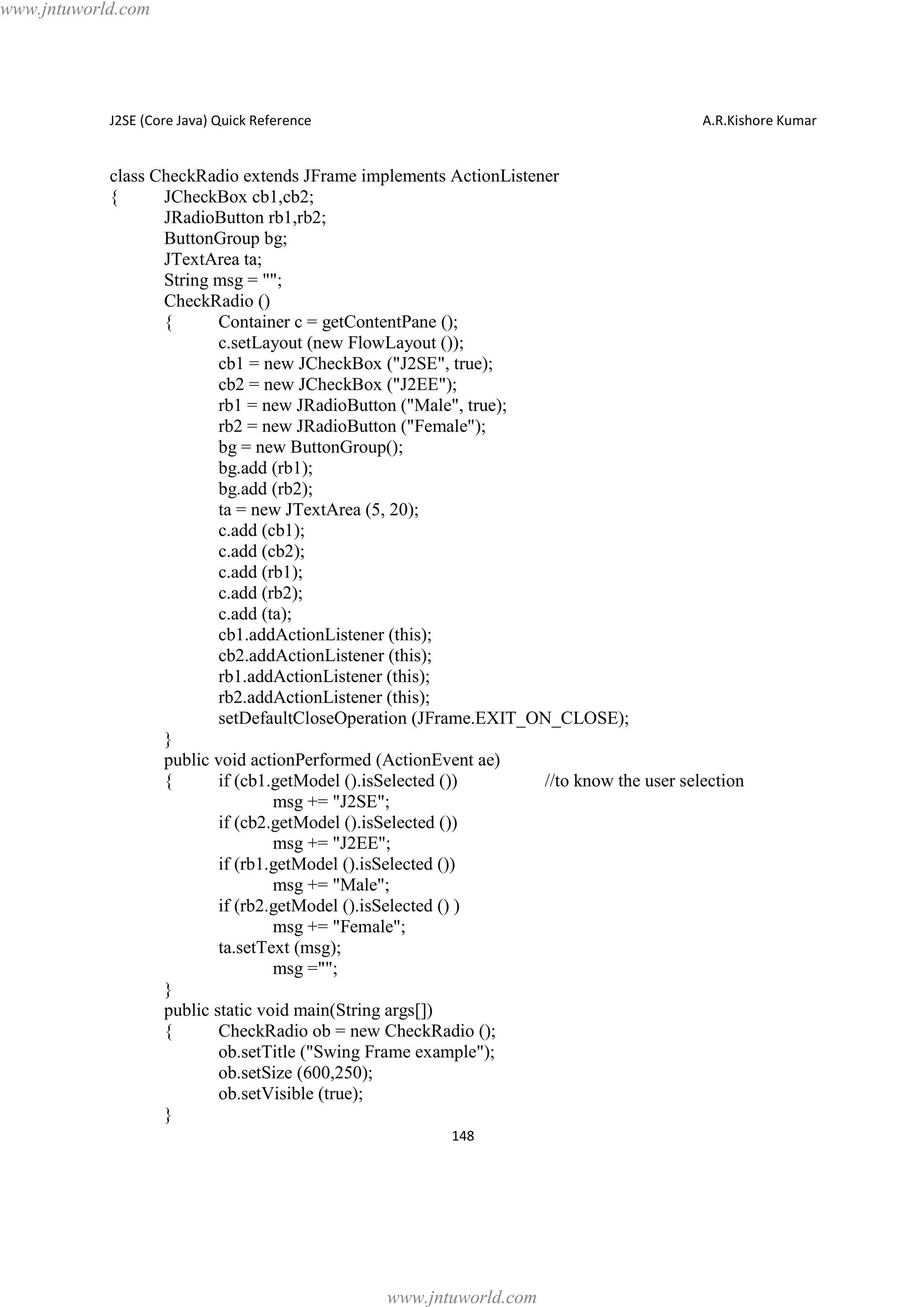 www.jntuworld.com

J2SE (Core Java) Quick Reference

A.R.Kishore Kumar

class CheckRadio extends JFrame implements ActionListener
{
JCheckBox cb1,cb2;
JRadioButton rb1,rb2;
ButtonGroup bg;
JTextArea ta;
String msg = "";
CheckRadio ()
{
Container c = getContentPane ();
c.setLayout (new FlowLayout ());
cb1 = new JCheckBox ("J2SE", true);
cb2 = new JCheckBox ("J2EE");
rb1 = new JRadioButton ("Male", true);
rb2 = new JRadioButton ("Female");
bg = new ButtonGroup();
bg.add (rb1);
bg.add (rb2);
ta = new JTextArea (5, 20);
c.add (cb1);
c.add (cb2);
c.add (rb1);
c.add (rb2);
c.add (ta);
cb1.addActionListener (this);
cb2.addActionListener (this);
rb1.addActionListener (this);
rb2.addActionListener (this);
setDefaultCloseOperation (JFrame.EXIT_ON_CLOSE);
}
public void actionPerformed (ActionEvent ae)
{
if (cb1.getModel ().isSelected ())
//to know the user selection
msg += "J2SE";
if (cb2.getModel ().isSelected ())
msg += "J2EE";
if (rb1.getModel ().isSelected ())
msg += "Male";
if (rb2.getModel ().isSelected () )
msg += "Female";
ta.setText (msg);
msg ="";
}
public static void main(String args[])
{
CheckRadio ob = new CheckRadio ();
ob.setTitle ("Swing Frame example");
ob.setSize (600,250);
ob.setVisible (true);
}
148

www.jntuworld.com

 