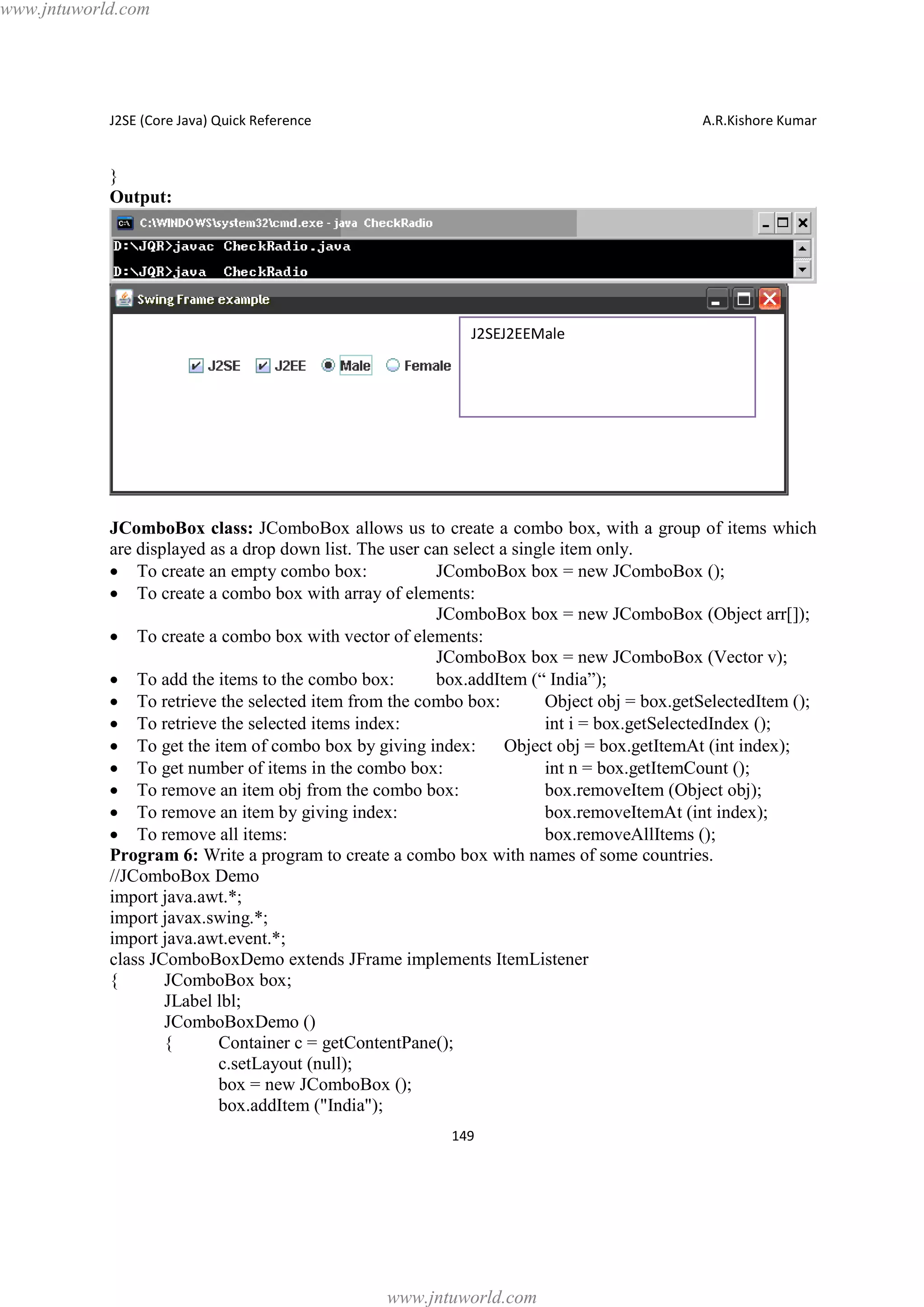 www.jntuworld.com

J2SE (Core Java) Quick Reference

A.R.Kishore Kumar

}
Output:

J2SEJ2EEMale

JComboBox class: JComboBox allows us to create a combo box, with a group of items which
are displayed as a drop down list. The user can select a single item only.
· To create an empty combo box:
JComboBox box = new JComboBox ();
· To create a combo box with array of elements:
JComboBox box = new JComboBox (Object arr[]);
· To create a combo box with vector of elements:
JComboBox box = new JComboBox (Vector v);
· To add the items to the combo box:
box.addItem (“ India”);
· To retrieve the selected item from the combo box:
Object obj = box.getSelectedItem ();
· To retrieve the selected items index:
int i = box.getSelectedIndex ();
· To get the item of combo box by giving index:
Object obj = box.getItemAt (int index);
· To get number of items in the combo box:
int n = box.getItemCount ();
· To remove an item obj from the combo box:
box.removeItem (Object obj);
· To remove an item by giving index:
box.removeItemAt (int index);
· To remove all items:
box.removeAllItems ();
Program 6: Write a program to create a combo box with names of some countries.
//JComboBox Demo
import java.awt.*;
import javax.swing.*;
import java.awt.event.*;
class JComboBoxDemo extends JFrame implements ItemListener
{
JComboBox box;
JLabel lbl;
JComboBoxDemo ()
{
Container c = getContentPane();
c.setLayout (null);
box = new JComboBox ();
box.addItem ("India");
149

www.jntuworld.com

 