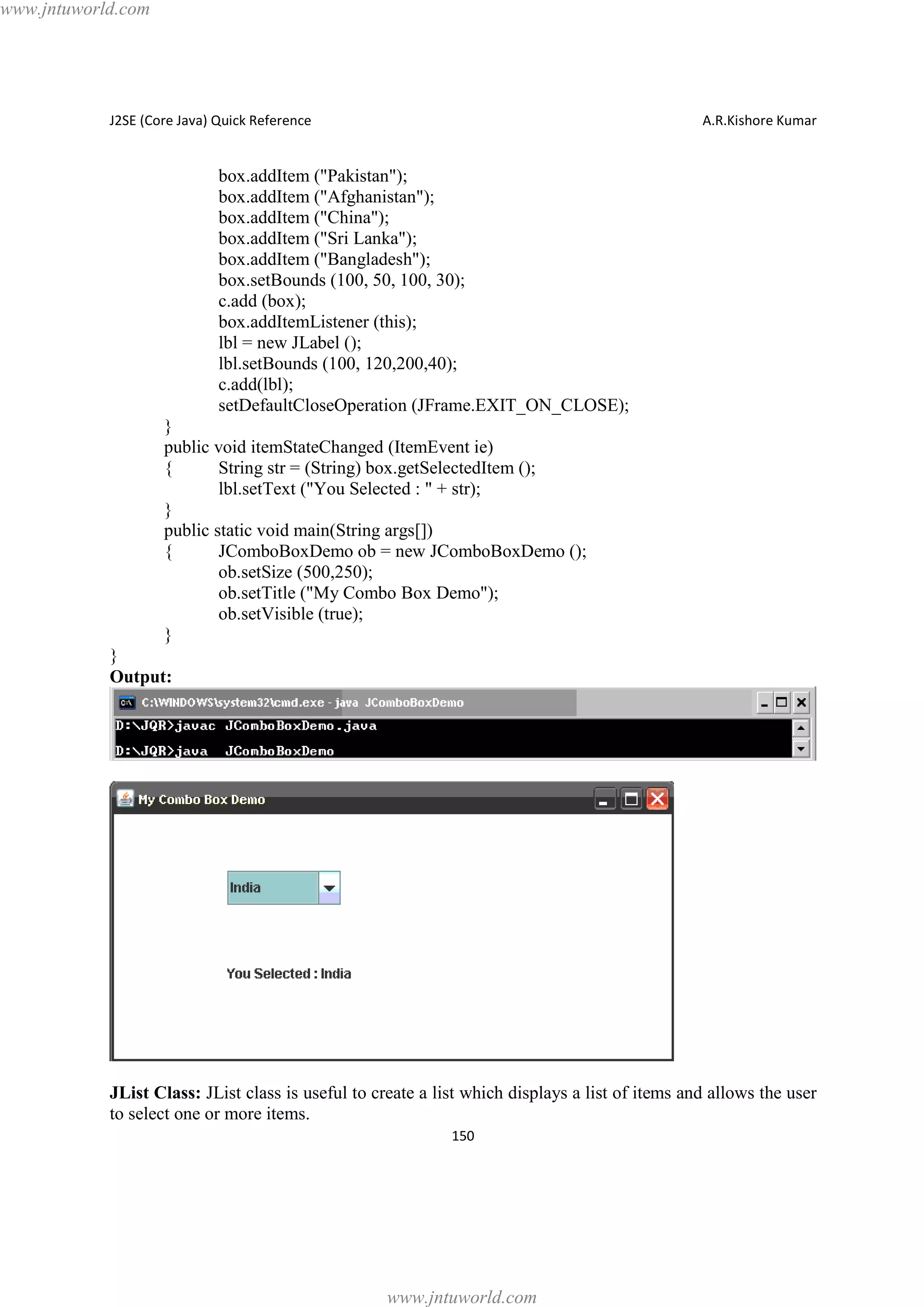 www.jntuworld.com

J2SE (Core Java) Quick Reference

A.R.Kishore Kumar

box.addItem ("Pakistan");
box.addItem ("Afghanistan");
box.addItem ("China");
box.addItem ("Sri Lanka");
box.addItem ("Bangladesh");
box.setBounds (100, 50, 100, 30);
c.add (box);
box.addItemListener (this);
lbl = new JLabel ();
lbl.setBounds (100, 120,200,40);
c.add(lbl);
setDefaultCloseOperation (JFrame.EXIT_ON_CLOSE);
}
public void itemStateChanged (ItemEvent ie)
{
String str = (String) box.getSelectedItem ();
lbl.setText ("You Selected : " + str);
}
public static void main(String args[])
{
JComboBoxDemo ob = new JComboBoxDemo ();
ob.setSize (500,250);
ob.setTitle ("My Combo Box Demo");
ob.setVisible (true);
}
}
Output:

JList Class: JList class is useful to create a list which displays a list of items and allows the user
to select one or more items.
150

www.jntuworld.com

 