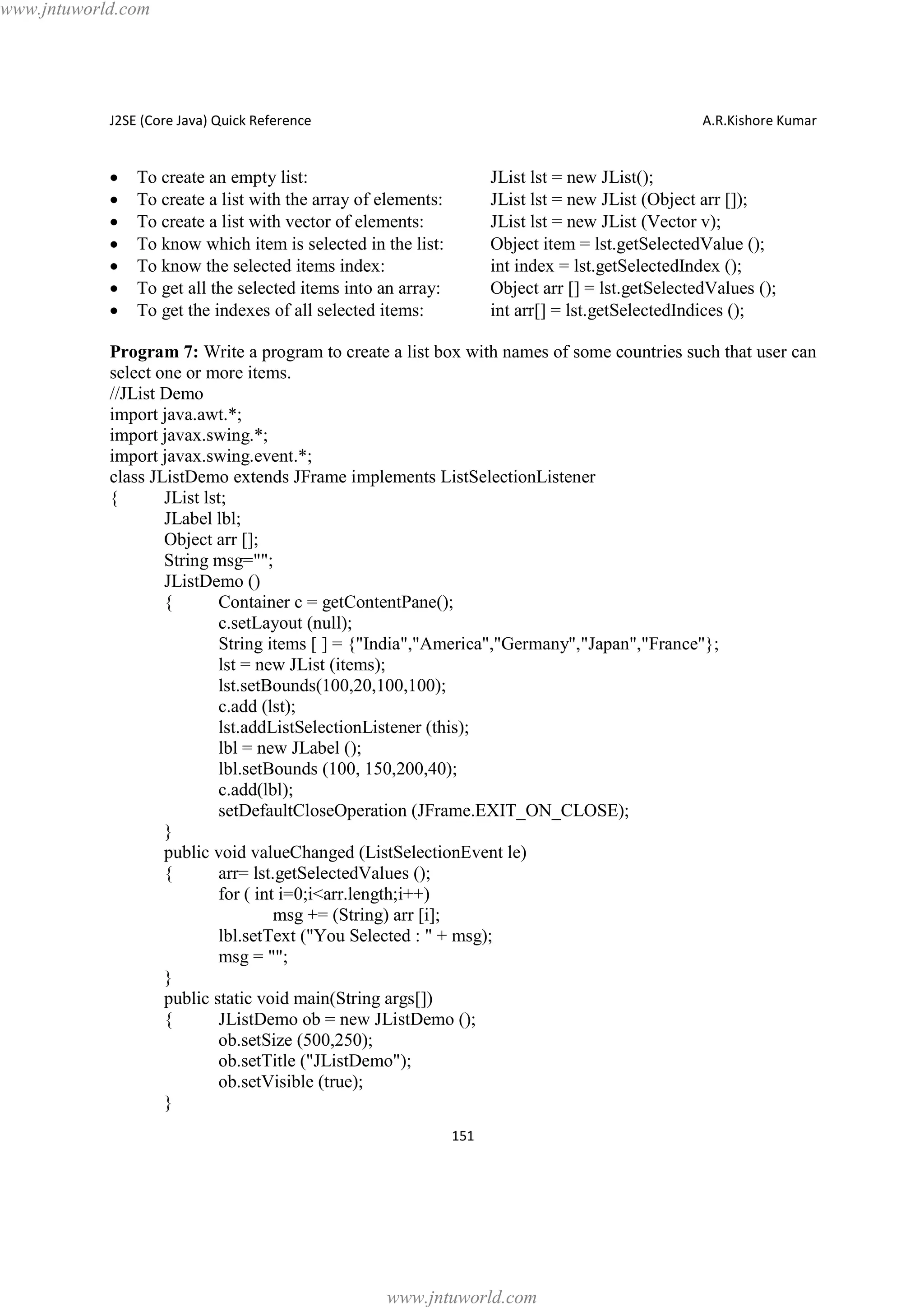 www.jntuworld.com

J2SE (Core Java) Quick Reference

·
·
·
·
·
·
·

A.R.Kishore Kumar

To create an empty list:
To create a list with the array of elements:
To create a list with vector of elements:
To know which item is selected in the list:
To know the selected items index:
To get all the selected items into an array:
To get the indexes of all selected items:

JList lst = new JList();
JList lst = new JList (Object arr []);
JList lst = new JList (Vector v);
Object item = lst.getSelectedValue ();
int index = lst.getSelectedIndex ();
Object arr [] = lst.getSelectedValues ();
int arr[] = lst.getSelectedIndices ();

Program 7: Write a program to create a list box with names of some countries such that user can
select one or more items.
//JList Demo
import java.awt.*;
import javax.swing.*;
import javax.swing.event.*;
class JListDemo extends JFrame implements ListSelectionListener
{
JList lst;
JLabel lbl;
Object arr [];
String msg="";
JListDemo ()
{
Container c = getContentPane();
c.setLayout (null);
String items [ ] = {"India","America","Germany","Japan","France"};
lst = new JList (items);
lst.setBounds(100,20,100,100);
c.add (lst);
lst.addListSelectionListener (this);
lbl = new JLabel ();
lbl.setBounds (100, 150,200,40);
c.add(lbl);
setDefaultCloseOperation (JFrame.EXIT_ON_CLOSE);
}
public void valueChanged (ListSelectionEvent le)
{
arr= lst.getSelectedValues ();
for ( int i=0;i<arr.length;i++)
msg += (String) arr [i];
lbl.setText ("You Selected : " + msg);
msg = "";
}
public static void main(String args[])
{
JListDemo ob = new JListDemo ();
ob.setSize (500,250);
ob.setTitle ("JListDemo");
ob.setVisible (true);
}
151

www.jntuworld.com

 
