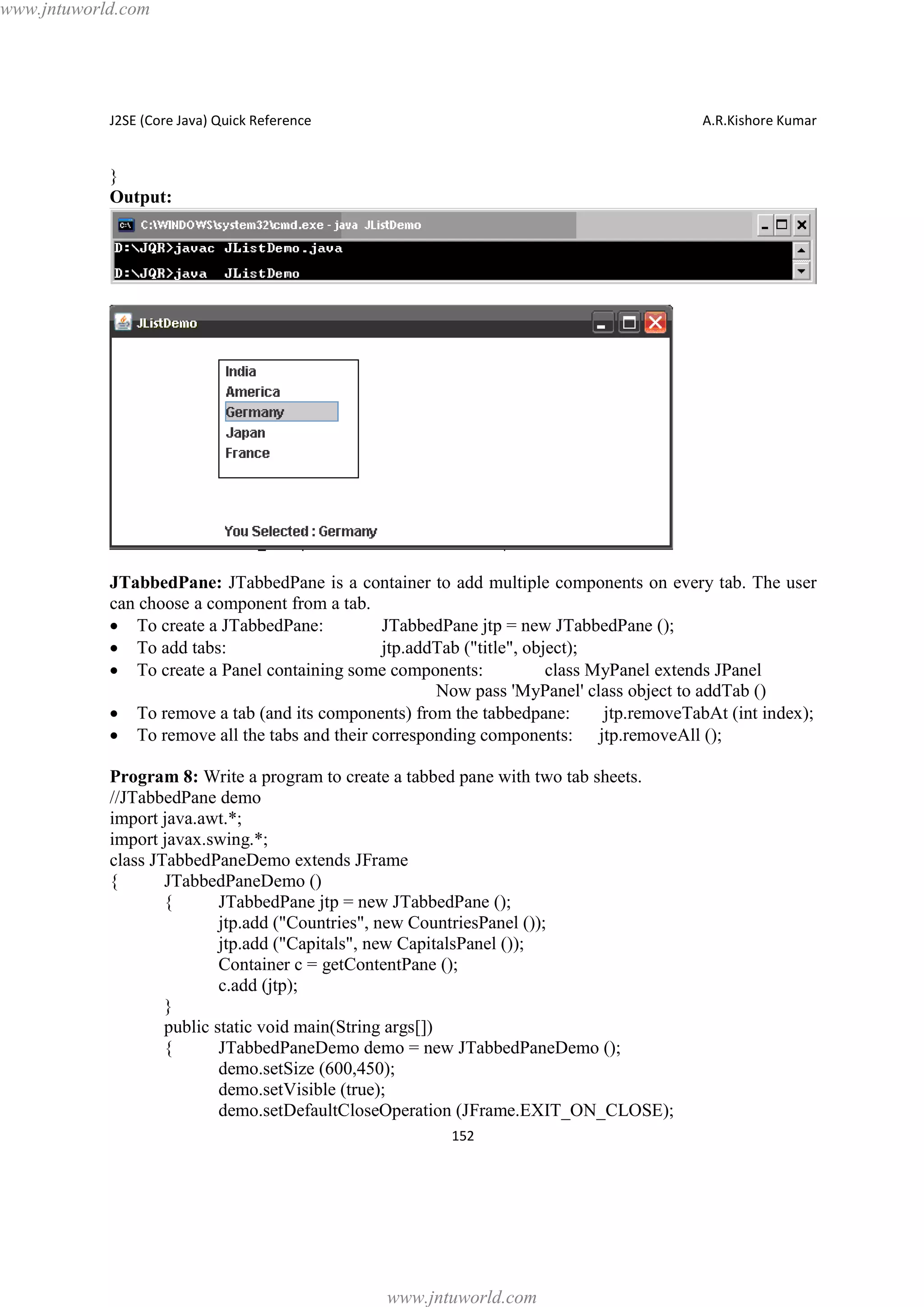www.jntuworld.com

J2SE (Core Java) Quick Reference

A.R.Kishore Kumar

}
Output:

JTabbedPane: JTabbedPane is a container to add multiple components on every tab. The user
can choose a component from a tab.
· To create a JTabbedPane:
JTabbedPane jtp = new JTabbedPane ();
· To add tabs:
jtp.addTab ("title", object);
· To create a Panel containing some components:
class MyPanel extends JPanel
Now pass 'MyPanel' class object to addTab ()
· To remove a tab (and its components) from the tabbedpane:
jtp.removeTabAt (int index);
· To remove all the tabs and their corresponding components: jtp.removeAll ();
Program 8: Write a program to create a tabbed pane with two tab sheets.
//JTabbedPane demo
import java.awt.*;
import javax.swing.*;
class JTabbedPaneDemo extends JFrame
{
JTabbedPaneDemo ()
{
JTabbedPane jtp = new JTabbedPane ();
jtp.add ("Countries", new CountriesPanel ());
jtp.add ("Capitals", new CapitalsPanel ());
Container c = getContentPane ();
c.add (jtp);
}
public static void main(String args[])
{
JTabbedPaneDemo demo = new JTabbedPaneDemo ();
demo.setSize (600,450);
demo.setVisible (true);
demo.setDefaultCloseOperation (JFrame.EXIT_ON_CLOSE);
152

www.jntuworld.com

 