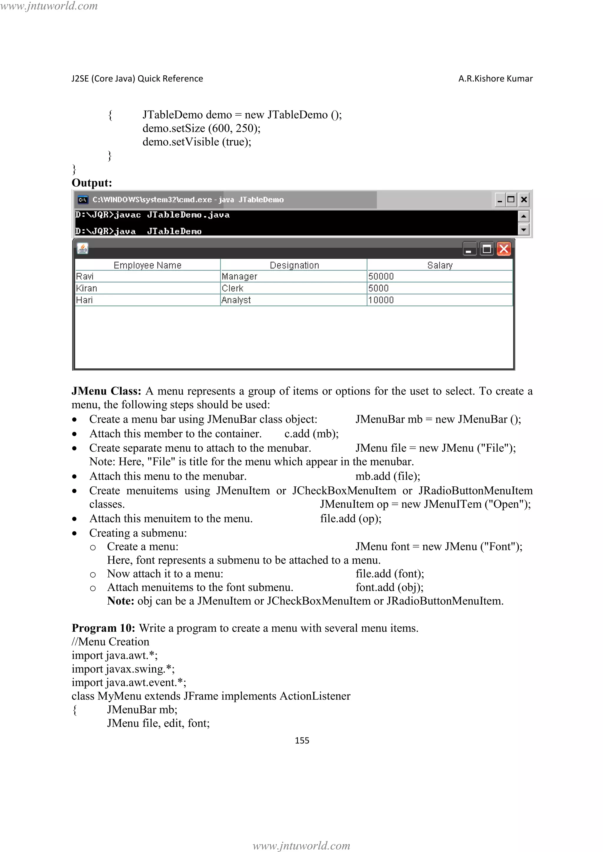 www.jntuworld.com

J2SE (Core Java) Quick Reference

{

A.R.Kishore Kumar

JTableDemo demo = new JTableDemo ();
demo.setSize (600, 250);
demo.setVisible (true);

}
}
Output:

JMenu Class: A menu represents a group of items or options for the uset to select. To create a
menu, the following steps should be used:
· Create a menu bar using JMenuBar class object:
JMenuBar mb = new JMenuBar ();
· Attach this member to the container.
c.add (mb);
· Create separate menu to attach to the menubar.
JMenu file = new JMenu ("File");
Note: Here, "File" is title for the menu which appear in the menubar.
· Attach this menu to the menubar.
mb.add (file);
· Create menuitems using JMenuItem or JCheckBoxMenuItem or JRadioButtonMenuItem
classes.
JMenuItem op = new JMenuITem ("Open");
· Attach this menuitem to the menu.
file.add (op);
· Creating a submenu:
o Create a menu:
JMenu font = new JMenu ("Font");
Here, font represents a submenu to be attached to a menu.
o Now attach it to a menu:
file.add (font);
o Attach menuitems to the font submenu.
font.add (obj);
Note: obj can be a JMenuItem or JCheckBoxMenuItem or JRadioButtonMenuItem.
Program 10: Write a program to create a menu with several menu items.
//Menu Creation
import java.awt.*;
import javax.swing.*;
import java.awt.event.*;
class MyMenu extends JFrame implements ActionListener
{
JMenuBar mb;
JMenu file, edit, font;
155

www.jntuworld.com

 