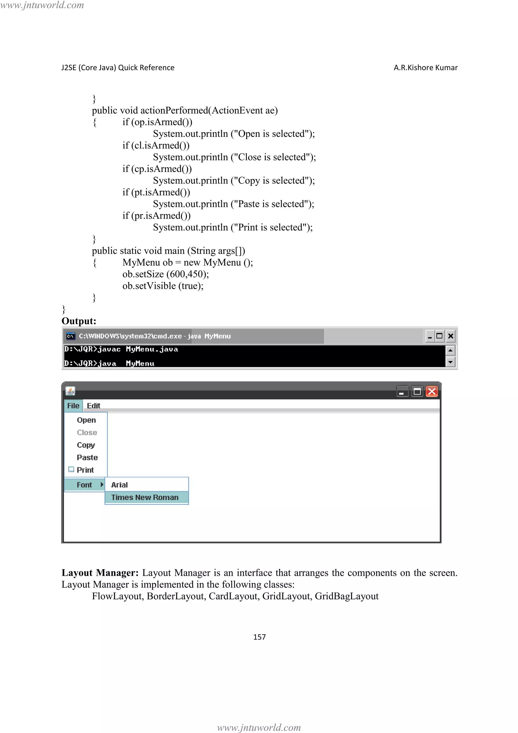 www.jntuworld.com

J2SE (Core Java) Quick Reference

A.R.Kishore Kumar

}
public void actionPerformed(ActionEvent ae)
{
if (op.isArmed())
System.out.println ("Open is selected");
if (cl.isArmed())
System.out.println ("Close is selected");
if (cp.isArmed())
System.out.println ("Copy is selected");
if (pt.isArmed())
System.out.println ("Paste is selected");
if (pr.isArmed())
System.out.println ("Print is selected");
}
public static void main (String args[])
{
MyMenu ob = new MyMenu ();
ob.setSize (600,450);
ob.setVisible (true);
}
}
Output:

Layout Manager: Layout Manager is an interface that arranges the components on the screen.
Layout Manager is implemented in the following classes:
FlowLayout, BorderLayout, CardLayout, GridLayout, GridBagLayout

157

www.jntuworld.com

 
