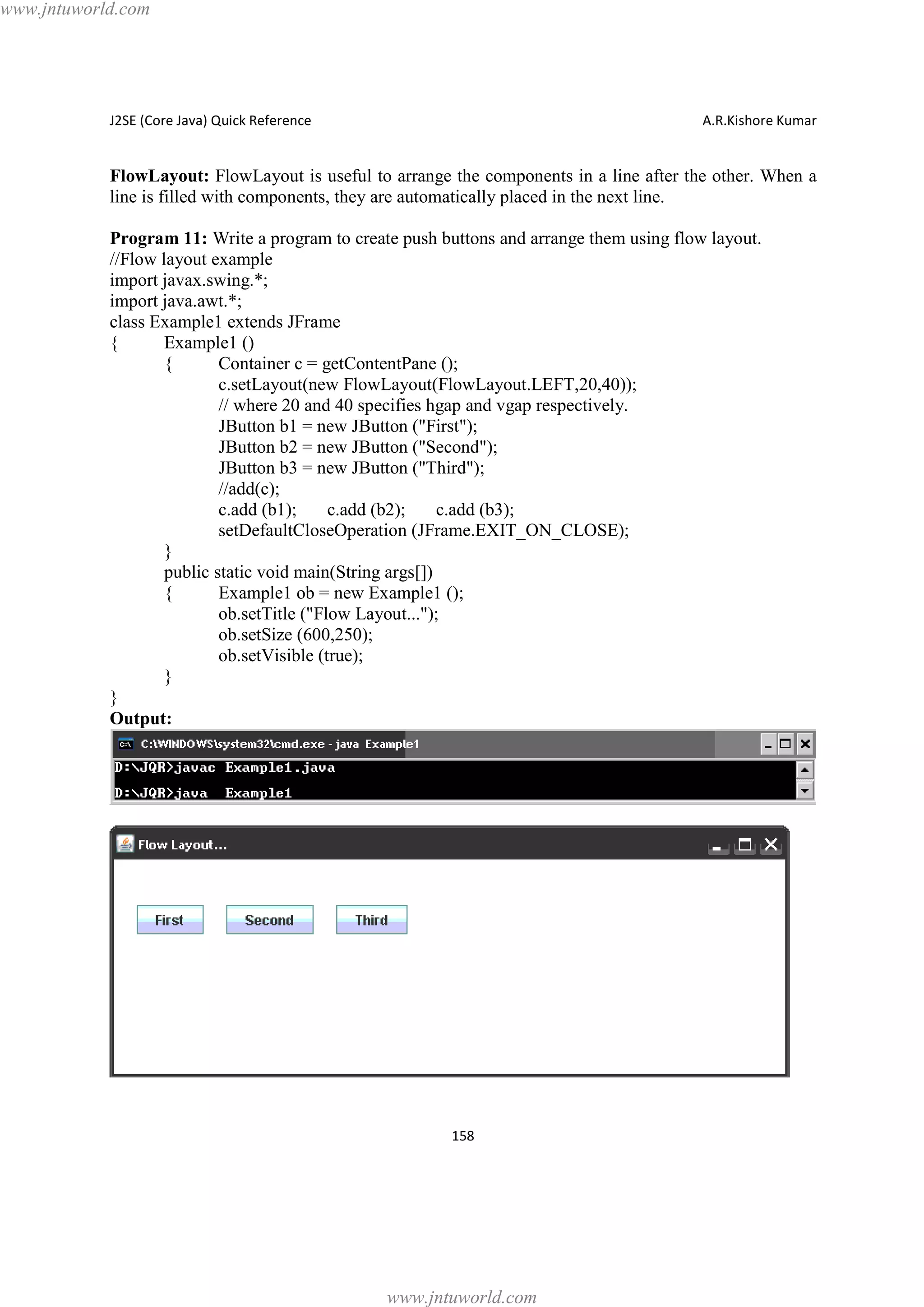 www.jntuworld.com

J2SE (Core Java) Quick Reference

A.R.Kishore Kumar

FlowLayout: FlowLayout is useful to arrange the components in a line after the other. When a
line is filled with components, they are automatically placed in the next line.
Program 11: Write a program to create push buttons and arrange them using flow layout.
//Flow layout example
import javax.swing.*;
import java.awt.*;
class Example1 extends JFrame
{
Example1 ()
{
Container c = getContentPane ();
c.setLayout(new FlowLayout(FlowLayout.LEFT,20,40));
// where 20 and 40 specifies hgap and vgap respectively.
JButton b1 = new JButton ("First");
JButton b2 = new JButton ("Second");
JButton b3 = new JButton ("Third");
//add(c);
c.add (b1);
c.add (b2);
c.add (b3);
setDefaultCloseOperation (JFrame.EXIT_ON_CLOSE);
}
public static void main(String args[])
{
Example1 ob = new Example1 ();
ob.setTitle ("Flow Layout...");
ob.setSize (600,250);
ob.setVisible (true);
}
}
Output:

158

www.jntuworld.com

 