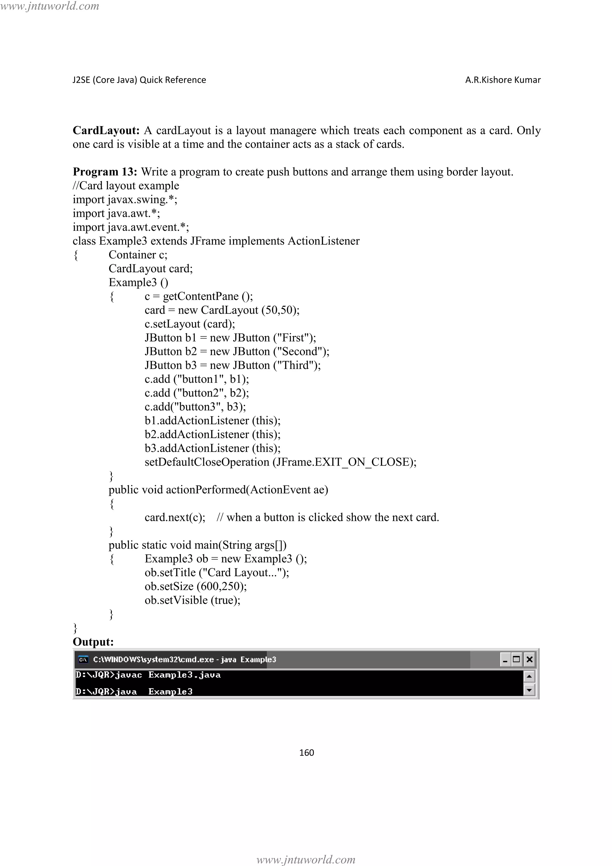 www.jntuworld.com

J2SE (Core Java) Quick Reference

A.R.Kishore Kumar

CardLayout: A cardLayout is a layout managere which treats each component as a card. Only
one card is visible at a time and the container acts as a stack of cards.
Program 13: Write a program to create push buttons and arrange them using border layout.
//Card layout example
import javax.swing.*;
import java.awt.*;
import java.awt.event.*;
class Example3 extends JFrame implements ActionListener
{
Container c;
CardLayout card;
Example3 ()
{
c = getContentPane ();
card = new CardLayout (50,50);
c.setLayout (card);
JButton b1 = new JButton ("First");
JButton b2 = new JButton ("Second");
JButton b3 = new JButton ("Third");
c.add ("button1", b1);
c.add ("button2", b2);
c.add("button3", b3);
b1.addActionListener (this);
b2.addActionListener (this);
b3.addActionListener (this);
setDefaultCloseOperation (JFrame.EXIT_ON_CLOSE);
}
public void actionPerformed(ActionEvent ae)
{
card.next(c); // when a button is clicked show the next card.
}
public static void main(String args[])
{
Example3 ob = new Example3 ();
ob.setTitle ("Card Layout...");
ob.setSize (600,250);
ob.setVisible (true);
}
}
Output:

160

www.jntuworld.com

 