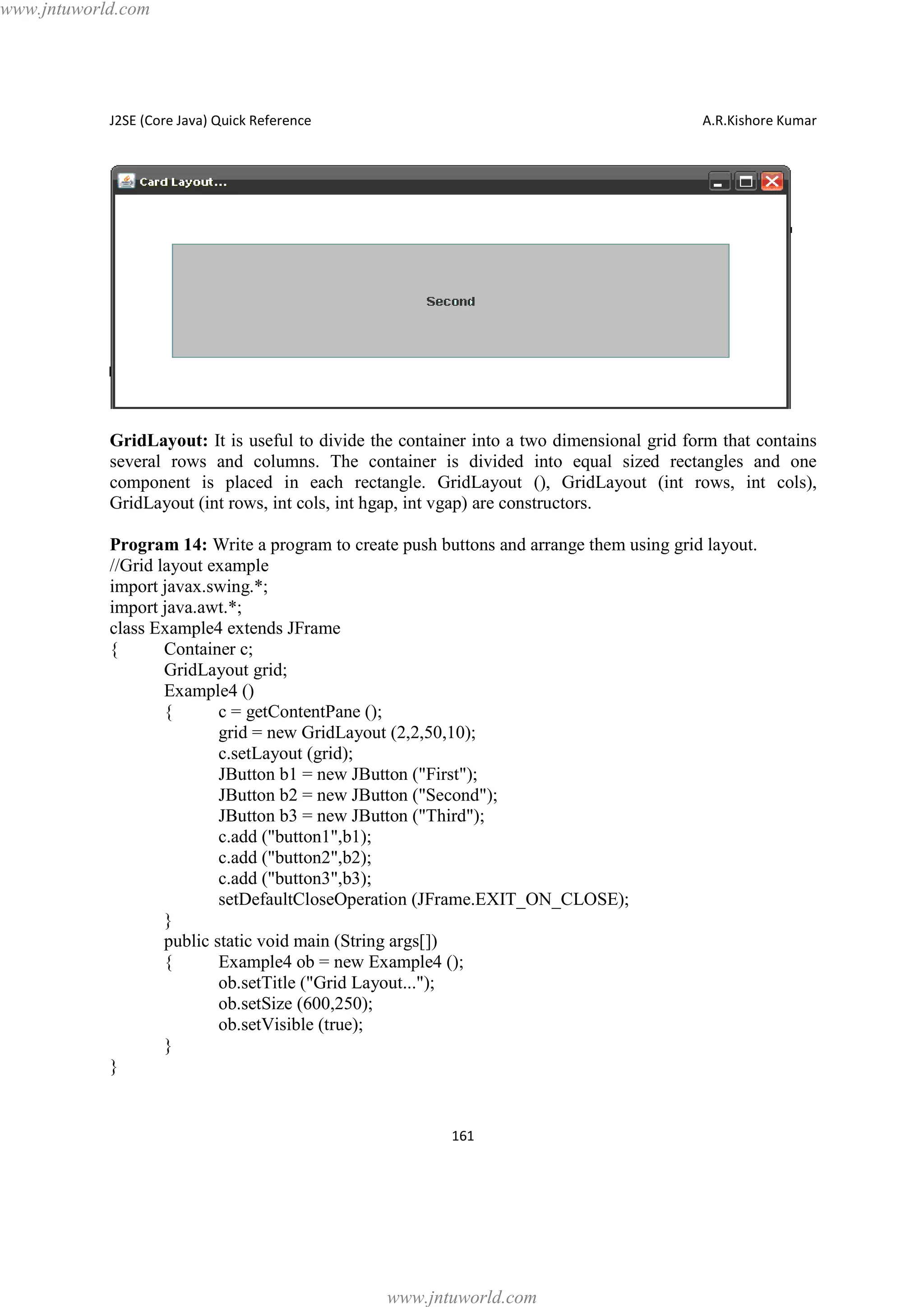 www.jntuworld.com

J2SE (Core Java) Quick Reference

A.R.Kishore Kumar

GridLayout: It is useful to divide the container into a two dimensional grid form that contains
several rows and columns. The container is divided into equal sized rectangles and one
component is placed in each rectangle. GridLayout (), GridLayout (int rows, int cols),
GridLayout (int rows, int cols, int hgap, int vgap) are constructors.
Program 14: Write a program to create push buttons and arrange them using grid layout.
//Grid layout example
import javax.swing.*;
import java.awt.*;
class Example4 extends JFrame
{
Container c;
GridLayout grid;
Example4 ()
{
c = getContentPane ();
grid = new GridLayout (2,2,50,10);
c.setLayout (grid);
JButton b1 = new JButton ("First");
JButton b2 = new JButton ("Second");
JButton b3 = new JButton ("Third");
c.add ("button1",b1);
c.add ("button2",b2);
c.add ("button3",b3);
setDefaultCloseOperation (JFrame.EXIT_ON_CLOSE);
}
public static void main (String args[])
{
Example4 ob = new Example4 ();
ob.setTitle ("Grid Layout...");
ob.setSize (600,250);
ob.setVisible (true);
}
}

161

www.jntuworld.com

 