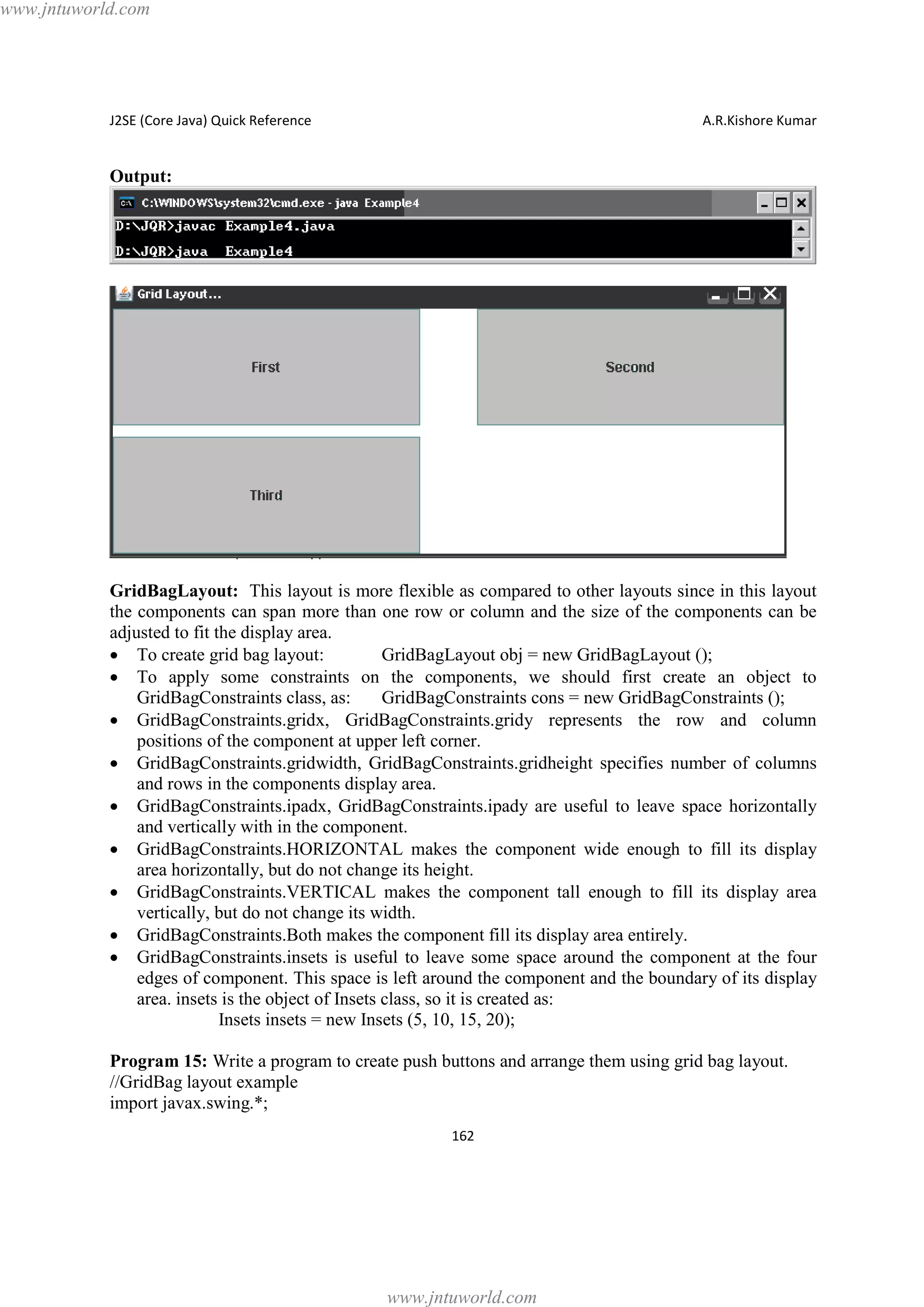 www.jntuworld.com

J2SE (Core Java) Quick Reference

A.R.Kishore Kumar

Output:

GridBagLayout: This layout is more flexible as compared to other layouts since in this layout
the components can span more than one row or column and the size of the components can be
adjusted to fit the display area.
· To create grid bag layout:
GridBagLayout obj = new GridBagLayout ();
· To apply some constraints on the components, we should first create an object to
GridBagConstraints class, as:
GridBagConstraints cons = new GridBagConstraints ();
· GridBagConstraints.gridx, GridBagConstraints.gridy represents the row and column
positions of the component at upper left corner.
· GridBagConstraints.gridwidth, GridBagConstraints.gridheight specifies number of columns
and rows in the components display area.
· GridBagConstraints.ipadx, GridBagConstraints.ipady are useful to leave space horizontally
and vertically with in the component.
· GridBagConstraints.HORIZONTAL makes the component wide enough to fill its display
area horizontally, but do not change its height.
· GridBagConstraints.VERTICAL makes the component tall enough to fill its display area
vertically, but do not change its width.
· GridBagConstraints.Both makes the component fill its display area entirely.
· GridBagConstraints.insets is useful to leave some space around the component at the four
edges of component. This space is left around the component and the boundary of its display
area. insets is the object of Insets class, so it is created as:
Insets insets = new Insets (5, 10, 15, 20);
Program 15: Write a program to create push buttons and arrange them using grid bag layout.
//GridBag layout example
import javax.swing.*;
162

www.jntuworld.com

 