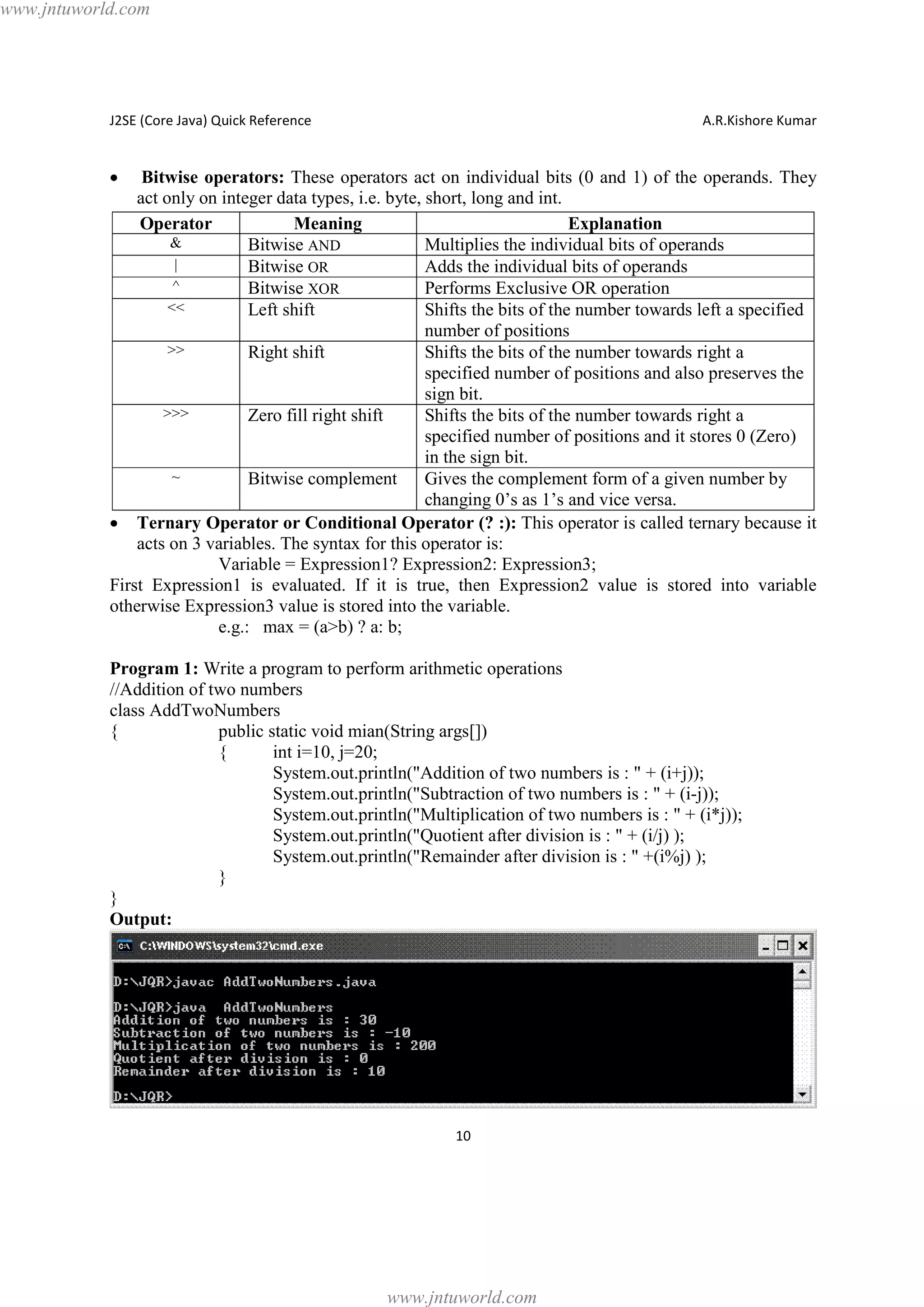 www.jntuworld.com

J2SE (Core Java) Quick Reference

A.R.Kishore Kumar

·

Bitwise operators: These operators act on individual bits (0 and 1) of the operands. They
act only on integer data types, i.e. byte, short, long and int.
Operator
Meaning
Explanation
&
Bitwise AND
Multiplies the individual bits of operands
|
Bitwise OR
Adds the individual bits of operands
^
Bitwise XOR
Performs Exclusive OR operation
<<
Left shift
Shifts the bits of the number towards left a specified
number of positions
>>
Right shift
Shifts the bits of the number towards right a
specified number of positions and also preserves the
sign bit.
>>>
Zero fill right shift
Shifts the bits of the number towards right a
specified number of positions and it stores 0 (Zero)
in the sign bit.
~
Bitwise complement
Gives the complement form of a given number by
changing 0’s as 1’s and vice versa.
· Ternary Operator or Conditional Operator (? :): This operator is called ternary because it
acts on 3 variables. The syntax for this operator is:
Variable = Expression1? Expression2: Expression3;
First Expression1 is evaluated. If it is true, then Expression2 value is stored into variable
otherwise Expression3 value is stored into the variable.
e.g.: max = (a>b) ? a: b;
Program 1: Write a program to perform arithmetic operations
//Addition of two numbers
class AddTwoNumbers
{
public static void mian(String args[])
{
int i=10, j=20;
System.out.println("Addition of two numbers is : " + (i+j));
System.out.println("Subtraction of two numbers is : " + (i-j));
System.out.println("Multiplication of two numbers is : " + (i*j));
System.out.println("Quotient after division is : " + (i/j) );
System.out.println("Remainder after division is : " +(i%j) );
}
}
Output:

10

www.jntuworld.com

 