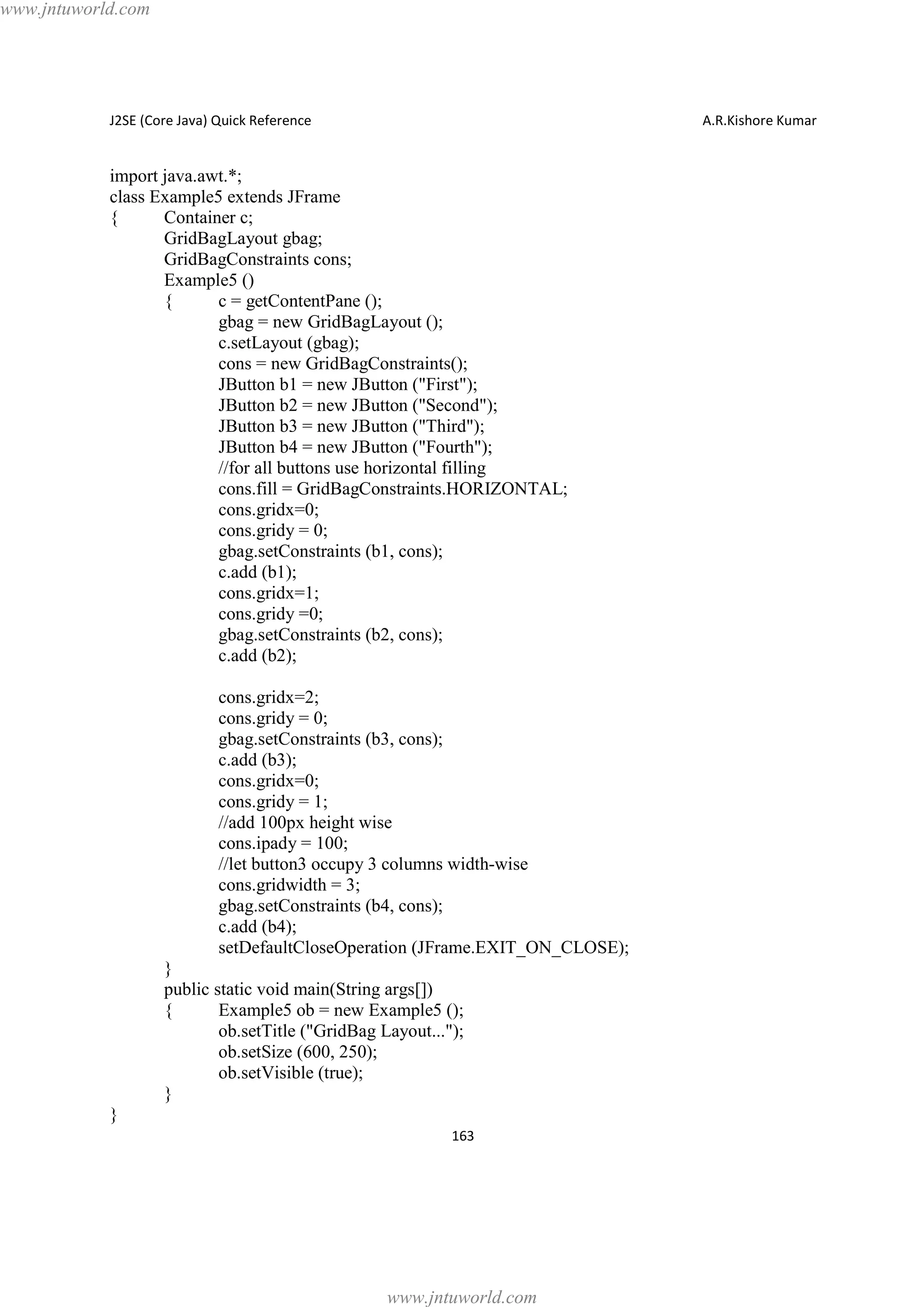 www.jntuworld.com

J2SE (Core Java) Quick Reference

A.R.Kishore Kumar

import java.awt.*;
class Example5 extends JFrame
{
Container c;
GridBagLayout gbag;
GridBagConstraints cons;
Example5 ()
{
c = getContentPane ();
gbag = new GridBagLayout ();
c.setLayout (gbag);
cons = new GridBagConstraints();
JButton b1 = new JButton ("First");
JButton b2 = new JButton ("Second");
JButton b3 = new JButton ("Third");
JButton b4 = new JButton ("Fourth");
//for all buttons use horizontal filling
cons.fill = GridBagConstraints.HORIZONTAL;
cons.gridx=0;
cons.gridy = 0;
gbag.setConstraints (b1, cons);
c.add (b1);
cons.gridx=1;
cons.gridy =0;
gbag.setConstraints (b2, cons);
c.add (b2);
cons.gridx=2;
cons.gridy = 0;
gbag.setConstraints (b3, cons);
c.add (b3);
cons.gridx=0;
cons.gridy = 1;
//add 100px height wise
cons.ipady = 100;
//let button3 occupy 3 columns width-wise
cons.gridwidth = 3;
gbag.setConstraints (b4, cons);
c.add (b4);
setDefaultCloseOperation (JFrame.EXIT_ON_CLOSE);
}
public static void main(String args[])
{
Example5 ob = new Example5 ();
ob.setTitle ("GridBag Layout...");
ob.setSize (600, 250);
ob.setVisible (true);
}
}
163

www.jntuworld.com

 