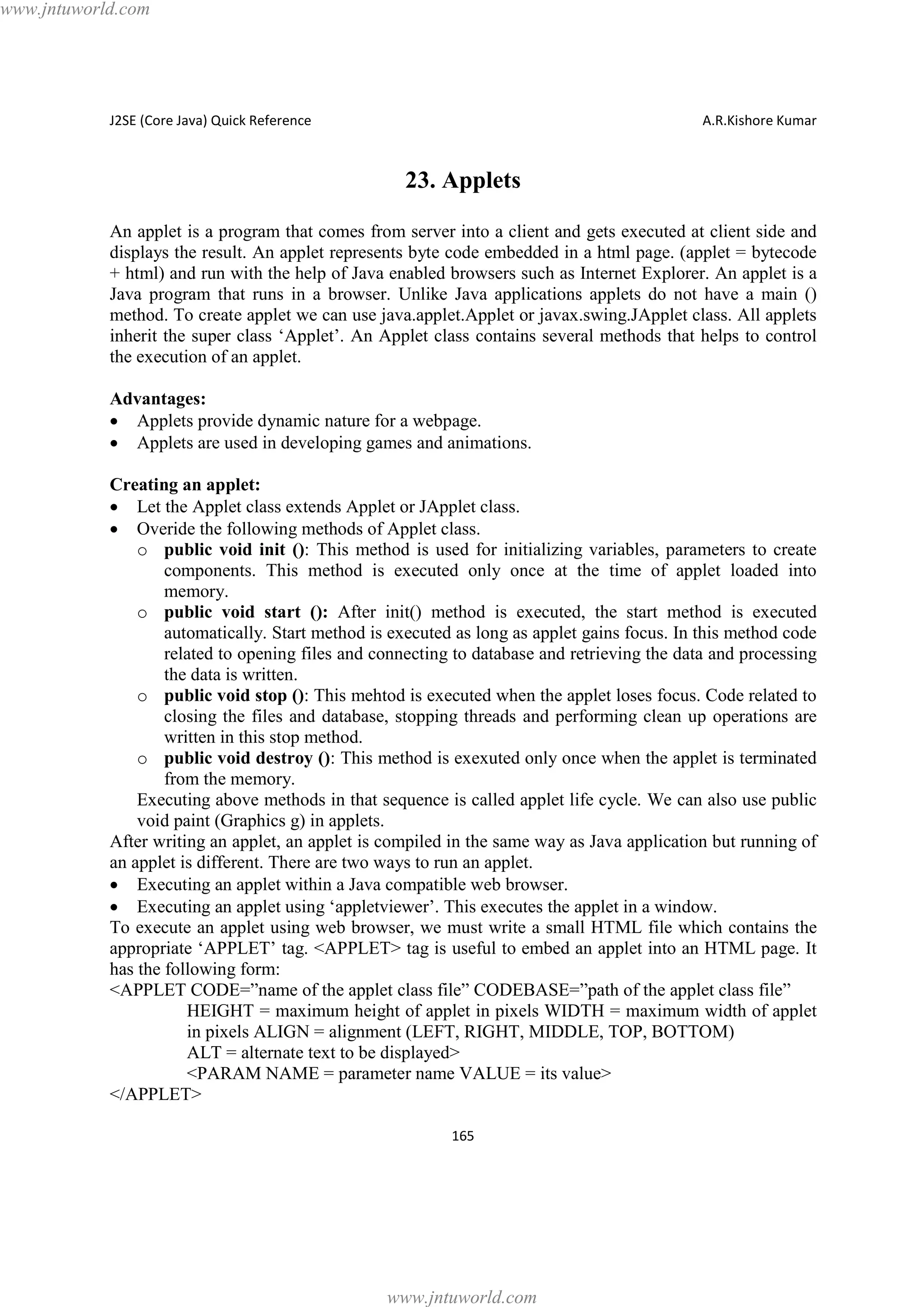 www.jntuworld.com

J2SE (Core Java) Quick Reference

A.R.Kishore Kumar

23. Applets
An applet is a program that comes from server into a client and gets executed at client side and
displays the result. An applet represents byte code embedded in a html page. (applet = bytecode
+ html) and run with the help of Java enabled browsers such as Internet Explorer. An applet is a
Java program that runs in a browser. Unlike Java applications applets do not have a main ()
method. To create applet we can use java.applet.Applet or javax.swing.JApplet class. All applets
inherit the super class ‘Applet’. An Applet class contains several methods that helps to control
the execution of an applet.
Advantages:
· Applets provide dynamic nature for a webpage.
· Applets are used in developing games and animations.
Creating an applet:
· Let the Applet class extends Applet or JApplet class.
· Overide the following methods of Applet class.
o public void init (): This method is used for initializing variables, parameters to create
components. This method is executed only once at the time of applet loaded into
memory.
o public void start (): After init() method is executed, the start method is executed
automatically. Start method is executed as long as applet gains focus. In this method code
related to opening files and connecting to database and retrieving the data and processing
the data is written.
o public void stop (): This mehtod is executed when the applet loses focus. Code related to
closing the files and database, stopping threads and performing clean up operations are
written in this stop method.
o public void destroy (): This method is exexuted only once when the applet is terminated
from the memory.
Executing above methods in that sequence is called applet life cycle. We can also use public
void paint (Graphics g) in applets.
After writing an applet, an applet is compiled in the same way as Java application but running of
an applet is different. There are two ways to run an applet.
· Executing an applet within a Java compatible web browser.
· Executing an applet using ‘appletviewer’. This executes the applet in a window.
To execute an applet using web browser, we must write a small HTML file which contains the
appropriate ‘APPLET’ tag. <APPLET> tag is useful to embed an applet into an HTML page. It
has the following form:
<APPLET CODE=”name of the applet class file” CODEBASE=”path of the applet class file”
HEIGHT = maximum height of applet in pixels WIDTH = maximum width of applet
in pixels ALIGN = alignment (LEFT, RIGHT, MIDDLE, TOP, BOTTOM)
ALT = alternate text to be displayed>
<PARAM NAME = parameter name VALUE = its value>
</APPLET>
165

www.jntuworld.com

 
