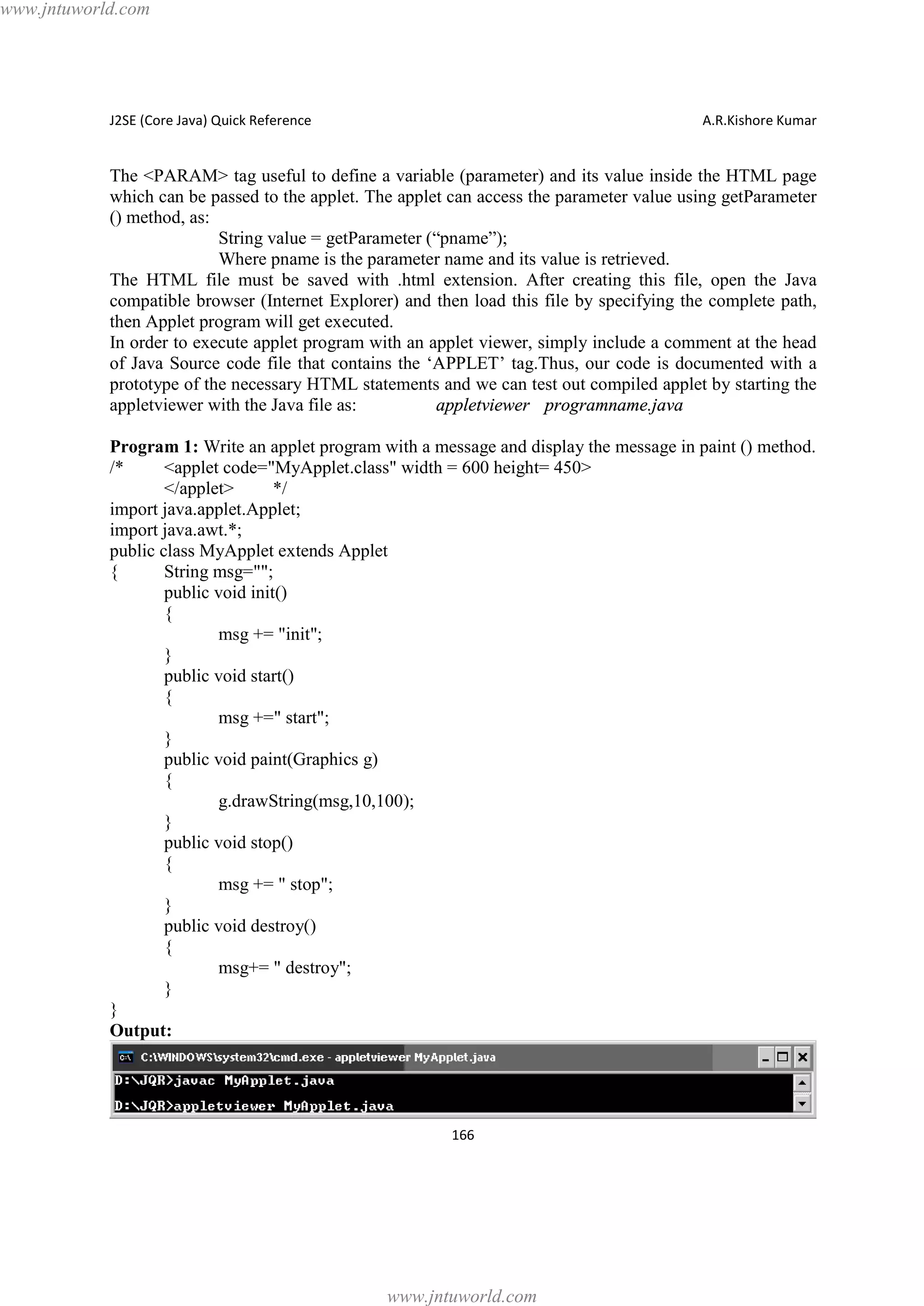 www.jntuworld.com

J2SE (Core Java) Quick Reference

A.R.Kishore Kumar

The <PARAM> tag useful to define a variable (parameter) and its value inside the HTML page
which can be passed to the applet. The applet can access the parameter value using getParameter
() method, as:
String value = getParameter (“pname”);
Where pname is the parameter name and its value is retrieved.
The HTML file must be saved with .html extension. After creating this file, open the Java
compatible browser (Internet Explorer) and then load this file by specifying the complete path,
then Applet program will get executed.
In order to execute applet program with an applet viewer, simply include a comment at the head
of Java Source code file that contains the ‘APPLET’ tag.Thus, our code is documented with a
prototype of the necessary HTML statements and we can test out compiled applet by starting the
appletviewer with the Java file as:
appletviewer programname.java
Program 1: Write an applet program with a message and display the message in paint () method.
/*
<applet code="MyApplet.class" width = 600 height= 450>
</applet>
*/
import java.applet.Applet;
import java.awt.*;
public class MyApplet extends Applet
{
String msg="";
public void init()
{
msg += "init";
}
public void start()
{
msg +=" start";
}
public void paint(Graphics g)
{
g.drawString(msg,10,100);
}
public void stop()
{
msg += " stop";
}
public void destroy()
{
msg+= " destroy";
}
}
Output:

166

www.jntuworld.com

 