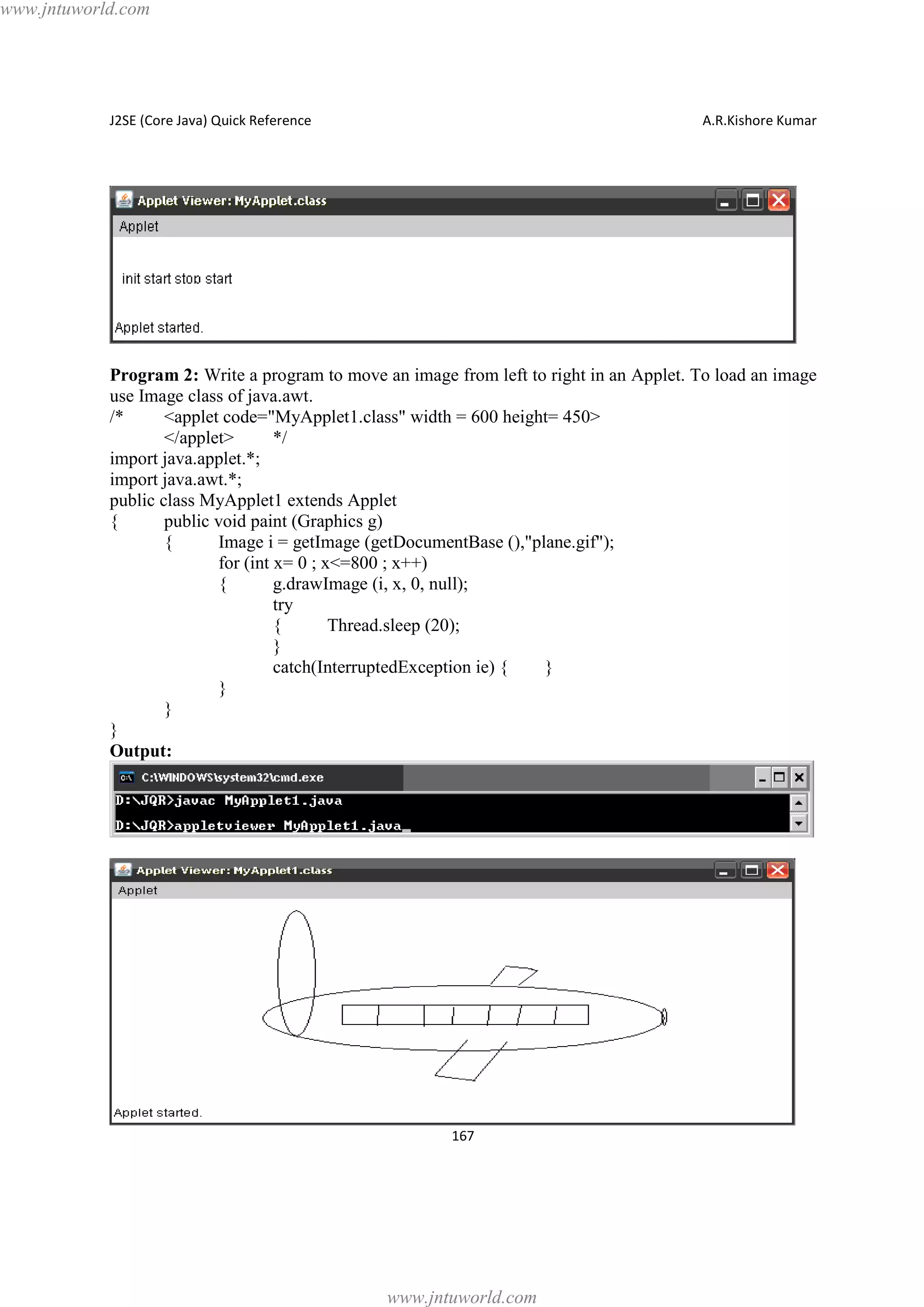www.jntuworld.com

J2SE (Core Java) Quick Reference

A.R.Kishore Kumar

Program 2: Write a program to move an image from left to right in an Applet. To load an image
use Image class of java.awt.
/*
<applet code="MyApplet1.class" width = 600 height= 450>
</applet>
*/
import java.applet.*;
import java.awt.*;
public class MyApplet1 extends Applet
{
public void paint (Graphics g)
{
Image i = getImage (getDocumentBase (),"plane.gif");
for (int x= 0 ; x<=800 ; x++)
{
g.drawImage (i, x, 0, null);
try
{
Thread.sleep (20);
}
catch(InterruptedException ie) {
}
}
}
}
Output:

167

www.jntuworld.com

 