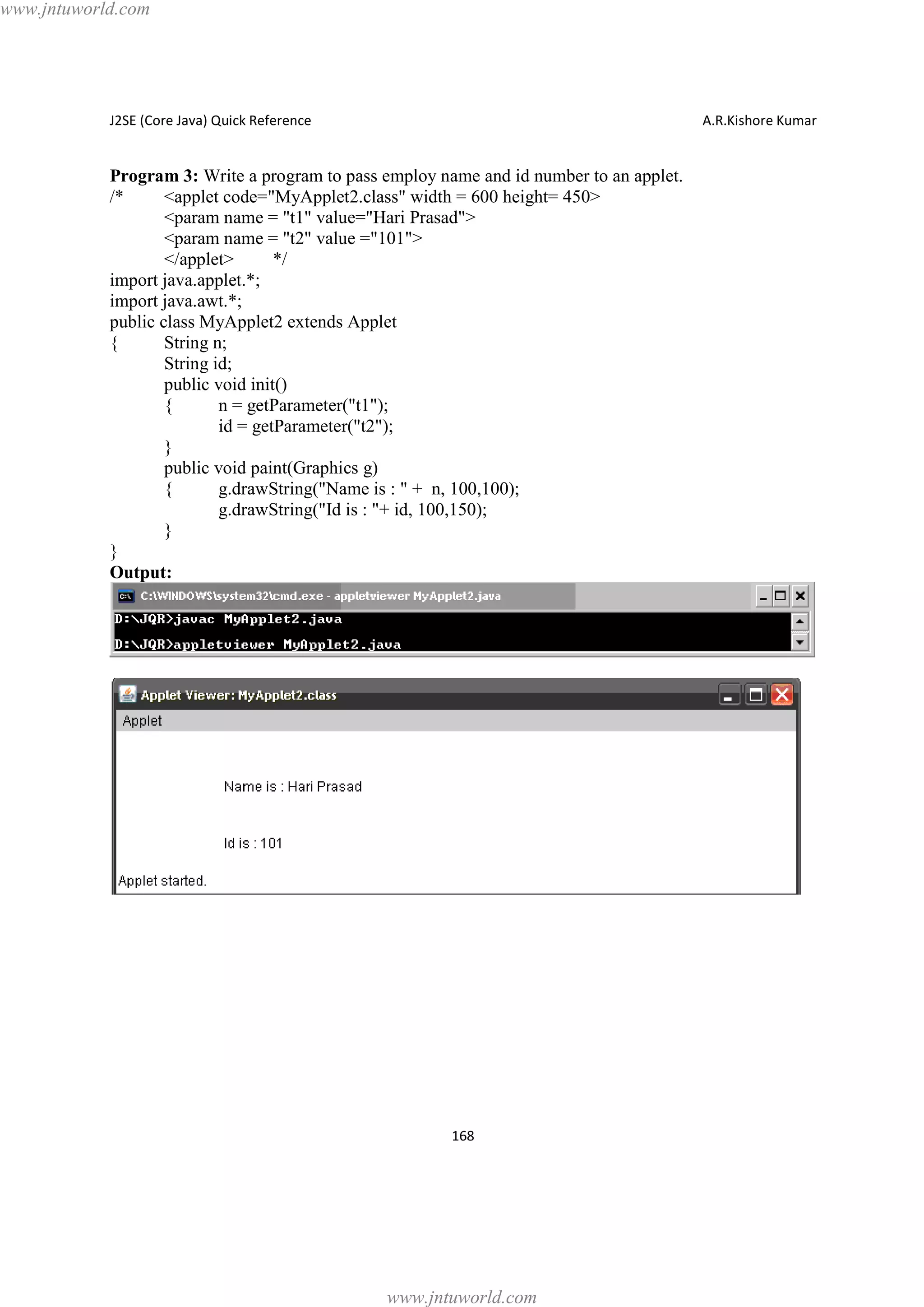 www.jntuworld.com

J2SE (Core Java) Quick Reference

A.R.Kishore Kumar

Program 3: Write a program to pass employ name and id number to an applet.
/*
<applet code="MyApplet2.class" width = 600 height= 450>
<param name = "t1" value="Hari Prasad">
<param name = "t2" value ="101">
</applet>
*/
import java.applet.*;
import java.awt.*;
public class MyApplet2 extends Applet
{
String n;
String id;
public void init()
{
n = getParameter("t1");
id = getParameter("t2");
}
public void paint(Graphics g)
{
g.drawString("Name is : " + n, 100,100);
g.drawString("Id is : "+ id, 100,150);
}
}
Output:

168

www.jntuworld.com

 