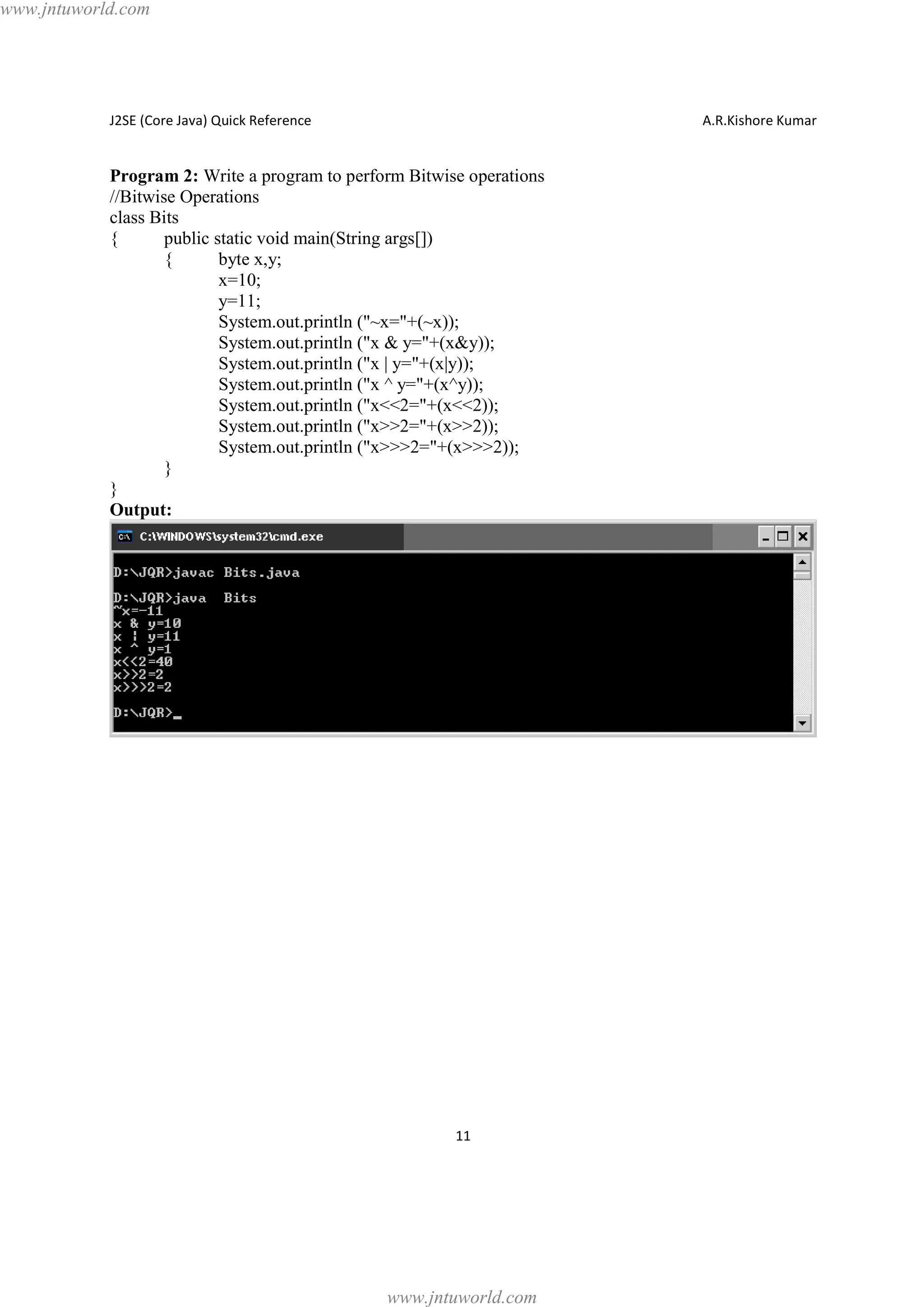 www.jntuworld.com

J2SE (Core Java) Quick Reference

A.R.Kishore Kumar

Program 2: Write a program to perform Bitwise operations
//Bitwise Operations
class Bits
{
public static void main(String args[])
{
byte x,y;
x=10;
y=11;
System.out.println ("~x="+(~x));
System.out.println ("x & y="+(x&y));
System.out.println ("x | y="+(x|y));
System.out.println ("x ^ y="+(x^y));
System.out.println ("x<<2="+(x<<2));
System.out.println ("x>>2="+(x>>2));
System.out.println ("x>>>2="+(x>>>2));
}
}
Output:

11

www.jntuworld.com

 